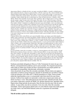 Apascentava Moisés o rebanho de Jetro, seu sogro, sacerdote de Midiã; e, levando o rebanho para o
lado ocidental do deserto, chegou ao monte de Deus, a Horebe. Apareceu--Ihe o Anjo do Senhor numa
chama de fogo do meio duma sarça; Moisés olhou, e eis que a sarça ardia no fogo, e a sarça não se
consumia. Então disse consigo mesmo: Irei para lá, e verei essa grande maravilha, porque a sarça não
se queima. Vendo o Senhor que ele se voltava para ver, Deus, do meio da sarça, o chamou, e disse:
Moisés, Moisés! Ele respondeu: Eis-me aqui. Deus continuou: Não te cheques para cá; tira as sandálias
dos pés, porque o lugar em que estás é terra santa. Disse mais: Eu sou o Deus de teu pai, o Deus de
Abraão, o Deus de Isaque, e o Deus de Jacó. Moisés escondeu o rosto, porque temeu olhar para Deus.
Disse ainda o Senhor: certamente vi a aflição do meu povo, que está no Egito, e ouvi o seu clamor por
causa dos seus exatores. Conheço-Ihe o sofrimento, por isso desci a fim de livra-lo da mão dos egípcios,
e para fazê-lo subir daquela terra a uma terra boa e ampla, terra que mana leite e mel; o lugar do
cananeu, do heteu, do amorreu, do ferezeu, do heveu e do jebuseu. Pois o clamor dos filhos de Israel
chegou até mim, e também vejo a opressão com que os egípcios os estão oprimindo. Vem, agora, e eu te
enviarei a Faraó, para que tires o meu povo, os filhos de Israel, do Egito. Então disse Moisés a Deus:
Quem sou eu para ir a Faraó e tirar do Egito os filhos de Israel ? Deus lhe respondeu: Eu serei contigo;
e este será o sinal de que eu te enviei: depois de haveres tirado o povo do Egito, servireis a Deus neste
monte (Êx. 3:1-12).
Falaram Miriã e Arão contra Moisés, por causa da mulher etíope, que tomara; pois tinha tomado a
mulher cusita. E disseram: Porventura tem falado o Senhor somente por Moisés? não tem falado também
por nós? O Senhor o ouviu. Era o varão Moisés mui manso, mais do que todos os homens que havia
sobre a terra. Logo o Senhor disse a Moisés, e a Arão, e a Miriã: Vós três saí à tenda da congregação. E
saíram eles três. Então o Senhor desceu na coluna da nuvem, e se pôs à porta da tenda; depois chamou a
Arão e a Miriã, e eles se apresentaram. Então disse: Ouvi agora as minhas palavras; se entre vós há
profeta, eu, o Senhor, em visão a ele me faço conhecer, ou falo com ele em sonhos. Não é assim com o
meu servo Moisés, que é fiel em toda minha casa. Boca a boca falo com ele, claramente, e não por
enigmas; pois ele vê a forma do Senhor; como, pois, não temestes falar contra o meu servo, contra
Moisés?
E a ira do Senhor contra eles se acendeu; e retirou-se. A nuvem afastou-se de sobre a tenda; e eis que
Miriã achou-se leprosa, branca como neve; e olhou Arão para Miriã, e eis que estava leprosa. Então
disse Arão a Moisés: Ai! senhor meu, não ponhas, te rogo, sobre nós este pecado, pois loucamente procedemos, e pecamos. Ora não seja ela como um aborto, que saindo do ventre de sua mãe, tenha metade
de sua carne já consumida. Moisés clamou ao Senhor, dizendo: ó Deus, rogo--te que a cures. Respondeu
o Senhor a Moisés: Se seu pai lhe cuspira no rosto, não seria envergonhada por sete dias? Seja detida
sete dias fora do arraial, e depois recolhida. Assim Miriã foi detida fora do arraial por sete dias; e o
povo não partiu, enquanto Miriã não foi recolhida (Nm. 12).

Nenhuma autoridade delegada por Deus no Velho Testamento foi maior do que a de
Moisés, consequentemente podemos usá-lo como exemplo. Por enquanto passaremos
sobre todas as ordens que recebeu de Deus e focalizaremos sua reação quando sua
autoridade foi transgredida, ridicularizada, enfrentada e rejeitada.
Antes do período em que Deus lhe concedeu autoridade, Moisés matou um egípcio e
repreendeu os hebreus porque brigavam. Quando foi desafiado por um hebreu ("Quem
te pôs por príncipe e juiz sobre nós?"), Moisés perturbou-se e fugiu. Nessa ocasião
ainda não experimentara a cruz e a ressurreição; tudo fazia através de suas forças
naturais. Embora fosse rápido em repreender e ainda mais corajoso para matar, por
dentro era fraco e vazio. Não podia passar por uma provação. Quando provado, ficou
com medo e fugiu para o deserto de Midiã. Ali, durante quarenta anos, aprendeu lições.
Depois desse longo período de provações, Deus lhe deu certo dia uma visão da sarça
ardente. A sarça ardia, mas não se consumia. Com esta visão, Deus lhe concedeu
autoridade. Vamos agora passar adiante para ver como Moisés reagiu mais tarde quando
seu irmão Arão e sua irmã Miriã falaram contra ele e rejeitaram sua autoridade
delegada.
Não dê ouvidos a palavras caluniosas

 