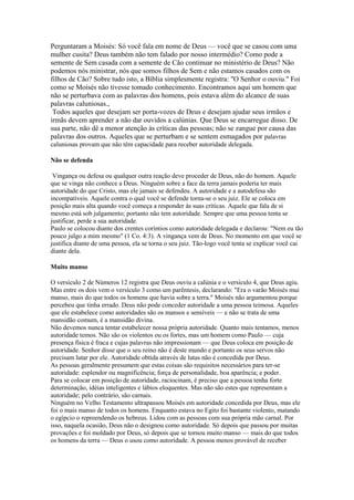 Perguntaram a Moisés: Só você fala em nome de Deus — você que se casou com uma
mulher cusita? Deus também não tem falado por nosso intermédio? Como pode a
semente de Sem casada com a semente de Cão continuar no ministério de Deus? Não
podemos nós ministrar, nós que somos filhos de Sem e não estamos casados com os
filhos de Cão? Sobre tudo isto, a Bíblia simplesmente registra: "O Senhor o ouviu." Foi
como se Moisés não tivesse tomado conhecimento. Encontramos aqui um homem que
não se perturbava com as palavras dos homens, pois estava além do alcance de suas
palavras caluniosas.,
Todos aqueles que desejam ser porta-vozes de Deus e desejam ajudar seus irmãos e
irmãs devem aprender a não dar ouvidos a calúnias. Que Deus se encarregue disso. De
sua parte, não dê a menor atenção às críticas das pessoas; não se zangue por causa das
palavras dos outros. Aqueles que se perturbam e se sentem esmagados por palavras
caluniosas provam que não têm capacidade para receber autoridade delegada.
Não se defenda
Vingança ou defesa ou qualquer outra reação deve proceder de Deus, não do homem. Aquele
que se vinga não conhece a Deus. Ninguém sobre a face da terra jamais poderia ter mais
autoridade do que Cristo, mas ele jamais se defendeu. A autoridade e a autodefesa são
incompatíveis. Aquele contra o qual você se defende torna-se o seu juiz. Ele se coloca em
posição mais alta quando você começa a responder às suas críticas. Aquele que fala de si
mesmo está sob julgamento; portanto não tem autoridade. Sempre que uma pessoa tenta se
justificar, perde a sua autoridade.
Paulo se colocou diante dos crentes coríntios como autoridade delegada e declarou: "Nem eu tão
pouco julgo a mim mesmo" (1 Co. 4:3). A vingança vem de Deus. No momento em que você se
justifica diante de uma pessoa, ela se torna o seu juiz. Tão-logo você tenta se explicar você cai
diante dela.
Muito manso
O versículo 2 de Números 12 registra que Deus ouviu a calúnia e o versículo 4, que Deus agiu.
Mas entre os dois vem o versículo 3 como um parêntesis, declarando: "Era o varão Moisés mui
manso, mais do que todos os homens que havia sobre a terra." Moisés não argumentou porque
percebeu que tinha errado. Deus não pode conceder autoridade a uma pessoa teimosa. Aqueles
que ele estabelece como autoridades são os mansos e sensíveis — e não se trata de uma
mansidão comum, é a mansidão divina.
Não devemos nunca tentar estabelecer nossa própria autoridade. Quanto mais tentamos, menos
autoridade temos. Não são os violentos ou os fortes, mas um homem como Paulo — cuja
presença física é fraca e cujas palavras não impressionam — que Deus coloca em posição de
autoridade. Senhor disse que o seu reino não é deste mundo e portanto os seus servos não
precisam lutar por ele. Autoridade obtida através de lutas não é concedida por Deus.
As pessoas geralmente presumem que estas coisas são requisitos necessários para ter-se
autoridade: esplendor ou magnificência; força de personalidade, boa aparência; e poder.
Para se colocar em posição de autoridade, raciocinam, é preciso que a pessoa tenha forte
determinação, idéias inteligentes e lábios eloquentes. Mas não são estes que representam a
autoridade; pelo contrário, são carnais.
Ninguém no Velho Testamento ultrapassou Moisés em autoridade concedida por Deus, mas ele
foi o mais manso de todos os homens. Enquanto estava no Egito foi bastante violento, matando
o egípcio o repreendendo os hebreus. Lidou com as pessoas com sua própria mão carnal. Por
isso, naquela ocasião, Deus não o designou como autoridade. Só depois que passou por muitas
provações e foi moldado por Deus, só depois que se tornou muito manso — mais do que todos
os homens da terra — Deus o usou como autoridade. A pessoa menos provável de receber

 