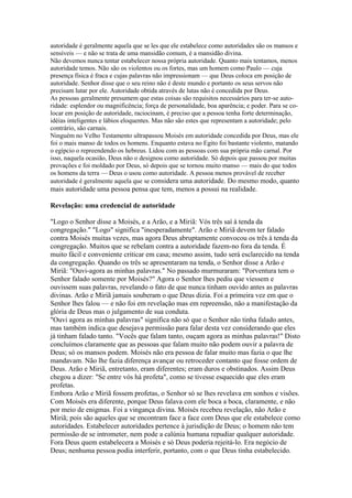 autoridade é geralmente aquela que se les que ele estabelece como autoridades são os mansos e
sensíveis — e não se trata de uma mansidão comum, é a mansidão divina.
Não devemos nunca tentar estabelecer nossa própria autoridade. Quanto mais tentamos, menos
autoridade temos. Não são os violentos ou os fortes, mas um homem como Paulo — cuja
presença física é fraca e cujas palavras não impressionam — que Deus coloca em posição de
autoridade. Senhor disse que o seu reino não é deste mundo e portanto os seus servos não
precisam lutar por ele. Autoridade obtida através de lutas não é concedida por Deus.
As pessoas geralmente presumem que estas coisas são requisitos necessários para ter-se autoridade: esplendor ou magnificência; força de personalidade, boa aparência; e poder. Para se colocar em posição de autoridade, raciocinam, é preciso que a pessoa tenha forte determinação,
idéias inteligentes e lábios eloquentes. Mas não são estes que representam a autoridade; pelo
contrário, são carnais.
Ninguém no Velho Testamento ultrapassou Moisés em autoridade concedida por Deus, mas ele
foi o mais manso de todos os homens. Enquanto estava no Egito foi bastante violento, matando
o egípcio o repreendendo os hebreus. Lidou com as pessoas com sua própria mão carnal. Por
isso, naquela ocasião, Deus não o designou como autoridade. Só depois que passou por muitas
provações e foi moldado por Deus, só depois que se tornou muito manso — mais do que todos
os homens da terra — Deus o usou como autoridade. A pessoa menos provável de receber
autoridade é geralmente aquela que se considera uma autoridade. Do mesmo modo, quanto

mais autoridade uma pessoa pensa que tem, menos a possui na realidade.
Revelação: uma credencial de autoridade
"Logo o Senhor disse a Moisés, e a Arão, e a Miriã: Vós três saí à tenda da
congregação." "Logo" significa "inesperadamente". Arão e Miriã devem ter falado
contra Moisés muitas vezes, mas agora Deus abruptamente convocou os três à tenda da
congregação. Muitos que se rebelam contra a autoridade fazem-no fora da tenda. É
muito fácil e conveniente criticar em casa; mesmo assim, tudo será esclarecido na tenda
da congregação. Quando os três se apresentaram na tenda, o Senhor disse a Arão e
Miriã: "Ouvi-agora as minhas palavras." No passado murmuraram: "Porventura tem o
Senhor falado somente por Moisés?" Agora o Senhor lhes pediu que viessem e
ouvissem suas palavras, revelando o fato de que nunca tinham ouvido antes as palavras
divinas. Arão e Miriã jamais souberam o que Deus dizia. Foi a primeira vez em que o
Senhor lhes falou — e não foi em revelação mas em repreensão, não a manifestação da
glória de Deus mas o julgamento de sua conduta.
"Ouvi agora as minhas palavras" significa não só que o Senhor não tinha falado antes,
mas também indica que desejava permissão para falar desta vez considerando que eles
já tinham falado tanto. "Vocês que falam tanto, ouçam agora as minhas palavras!" Disto
concluímos claramente que as pessoas que falam muito não podem ouvir a palavra de
Deus; só os mansos podem. Moisés não era pessoa de falar muito mas fazia o que lhe
mandavam. Não lhe fazia diferença avançar ou retroceder contanto que fosse ordem de
Deus. Arão e Miriã, entretanto, eram diferentes; eram duros e obstinados. Assim Deus
chegou a dizer: "Se entre vós há profeta", como se tivesse esquecido que eles eram
profetas.
Embora Arão e Miriã fossem profetas, o Senhor só se lhes revelava em sonhos e visões.
Com Moisés era diferente, porque Deus falava com ele boca a boca, claramente, e não
por meio de enigmas. Foi a vingança divina. Moisés recebeu revelação, não Arão e
Miriã; pois são aqueles que se encontram face a face com Deus que ele estabelece como
autoridades. Estabelecer autoridades pertence à jurisdição de Deus; o homem não tem
permissão de se intrometer, nem pode a calúnia humana repudiar qualquer autoridade.
Fora Deus quem estabelecera a Moisés e só Deus poderia rejeitá-lo. Era negócio de
Deus; nenhuma pessoa podia interferir, portanto, com o que Deus tinha estabelecido.

 