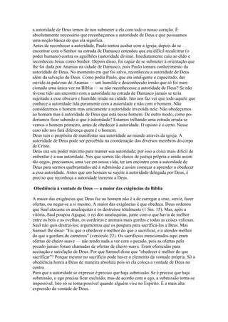 a autoridade de Deus temos de nos submeter a ela com todo o nosso coração. É
absolutamente necessário que reconheçamos a autoridade de Deus e que possuamos
uma noção básica do que ela significa.
Antes de reconhecer a autoridade, Paulo tentou acabar com a igreja; depois de se
encontrar com o Senhor na estrada de Damasco entendeu que era difícil recalcitrar (o
poder humano) contra os aguilhões (autoridade divina). Imediatamente caiu ao chão e
reconheceu Jesus como Senhor. Depois disso, foi capaz de se submeter à orientação que
lhe foi dada por Ananias na cidade de Damasco, pois Paulo tomara conhecimento da
autoridade de Deus. No momento em que foi salvo, reconheceu a autoridade de Deus
além da salvação de Deus. Como podia Paulo, que era inteligente e capacitado, dar
ouvido às palavras de Ananias — um humilde e desconhecido irmão que só foi mencionado uma única vez na Bíblia — se não reconhecesse a autoridade de Deus? Se não
tivesse tido um encontro com a autoridade na estrada de Damasco jamais se teria
sujeitado a esse obscuro e humilde irmão na cidade. Isto nos faz ver que todo aquele que
conhece a autoridade lida puramente com a autoridade e não com o homem. Não
consideremos o homem mas unicamente a autoridade investida nele. Não obedeçamos
ao homem mas à autoridade de Deus que está nesse homem. De outro modo, como poderíamos ficar sabendo o que é autoridade? Estamos trilhando uma estrada errada se
vemos o homem primeiro, antes de obedecer à autoridade. O oposto é o certo. Nesse
caso não nos fará diferença quem é o homem.
Deus tem o propósito de manifestar sua autoridade ao mundo através da igreja. A
autoridade de Deus pode ser percebida na coordenação dos diversos membros do corpo
de Cristo.
Deus usa seu poder máximo para manter sua autoridade; por isso a coisa mais difícil de
enfrentar é a sua autoridade. Nós que somos tão cheios de justiça própria e ainda assim
tão cegos, precisamos, uma vez em nossa vida, ter um encontro com a autoridade de
Deus para sermos quebrantados até à submissão e assim começar a aprender a obedecer
a essa autoridade. Antes que um homem se sujeite à autoridade delegada por Deus, é
preciso que reconheça a autoridade inerente a Deus.
Obediência à vontade de Deus — a maior das exigências da Bíblia
A maior das exigências que Deus faz ao homem não é a de carregar a cruz, servir, fazer
ofertas, ou negar-se a si mesmo. A maior das exigências é que obedeça. Deus ordenou
que Saul atacasse os amalequitas e os destruísse totalmente (1 Sm. 15). Mas, após a
vitória, Saul poupou Agague, o rei dos amalequitas, junto com o que havia de melhor
entre os bois e as ovelhas, os cordeiros e animais mais gordos e todas as coisas valiosas.
Saul não quis destruí-los; argumentou que os poupara para sacrificá-los a Deus. Mas
Samuel lhe disse: "Eis que o obedecer é melhor do que o sacrificar, e o atender melhor
do que a gordura de carneiros" (versículo 22). Os sacrifícios mencionados aqui eram
ofertas de cheiro suave — não tendo nada a ver com o pecado, pois as ofertas pelo
pecado jamais foram chamadas de ofertas de cheiro suave. Eram oferecidas para
aceitação e satisfação de Deus. Por que Samuel disse que "obedecer é melhor do que
sacrificar"? Porque mesmo no sacrifício pode haver o elemento da vontade própria. Só a
obediência honra a Deus de maneira absoluta pois só ela coloca a vontade de Deus no
centro.
Para que a autoridade se expresse é preciso que haja submissão. Se é preciso que haja
submissão, o ego precisa ficar excluído; mas de acordo com o ego, a submissão torna-se
impossível. Isto só se torna possível quando alguém vive no Espírito. É a mais alta
expressão da vontade de Deus.

 
