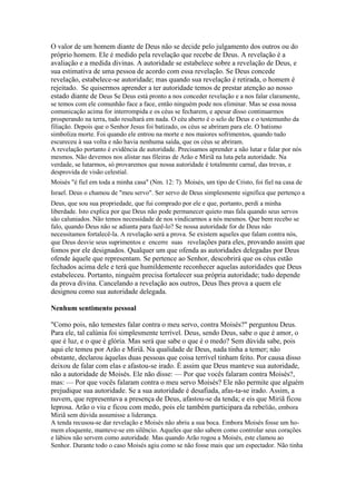 O valor de um homem diante de Deus não se decide pelo julgamento dos outros ou do
próprio homem. Ele é medido pela revelação que recebe de Deus. A revelação é a
avaliação e a medida divinas. A autoridade se estabelece sobre a revelação de Deus, e
sua estimativa de uma pessoa de acordo com essa revelação. Se Deus concede
revelação, estabelece-se autoridade; mas quando sua revelação é retirada, o homem é
rejeitado. Se quisermos aprender a ter autoridade temos de prestar atenção ao nosso
estado diante de Deus Se Deus está pronto a nos conceder revelação e a nos falar claramente,
se temos com ele comunhão face a face, então ninguém pode nos eliminar. Mas se essa nossa
comunicação acima for interrompida e os céus se fecharem, e apesar disso continuarmos
prosperando na terra, tudo resultará em nada. O céu aberto é o selo de Deus e o testemunho da
filiação. Depois que o Senhor Jesus foi batizado, os céus se abriram para ele. O batismo
simboliza morte. Foi quando ele entrou na morte e nos maiores sofrimentos, quando tudo
escureceu à sua volta e não havia nenhuma saída, que os céus se abriram.
A revelação portanto é evidência de autoridade. Precisamos aprender a não lutar e falar por nós
mesmos. Não devemos nos alistar nas fileiras de Arão e Miriã na luta pela autoridade. Na
verdade, se lutarmos, só provaremos que nossa autoridade é totalmente carnal, das trevas, e
desprovida de visão celestial.
Moisés "é fiel em toda a minha casa" (Nm. 12: 7). Moisés, um tipo de Cristo, foi fiel na casa de
Israel. Deus o chamou de "meu servo". Ser servo de Deus simplesmente significa que pertenço a
Deus, que sou sua propriedade, que fui comprado por ele e que, portanto, perdi a minha
liberdade. Isto explica por que Deus não pode permanecer quieto mas fala quando seus servos
são caluniados. Não temos necessidade de nos vindicarmos a nós mesmos. Que bem recebo se
falo, quando Deus não se adianta para fazê-lo? Se nossa autoridade for de Deus não
necessitamos fortalecê-la. A revelação será a prova. Se existem aqueles que falam contra nós,
que Deus desvie seus suprimentos e encerre suas revelações para eles, provando assim que

fomos por ele designados. Qualquer um que ofenda as autoridades delegadas por Deus
ofende àquele que representam. Se pertence ao Senhor, descobrirá que os céus estão
fechados acima dele e terá que humildemente reconhecer aquelas autoridades que Deus
estabeleceu. Portanto, ninguém precisa fortalecer sua própria autoridade; tudo depende
da prova divina. Cancelando a revelação aos outros, Deus lhes prova a quem ele
designou como sua autoridade delegada.
Nenhum sentimento pessoal
"Como pois, não temestes falar contra o meu servo, contra Moisés?" perguntou Deus.
Para ele, tal calúnia foi simplesmente terrível. Deus, sendo Deus, sabe o que é amor, o
que é luz, e o que é glória. Mas será que sabe o que é o medo? Sem dúvida sabe, pois
aqui ele temeu por Arão e Miriã. Na qualidade de Deus, nada tinha a temer; não
obstante, declarou àquelas duas pessoas que coisa terrível tinham feito. Por causa disso
deixou de falar com elas e afastou-se irado. É assim que Deus manteve sua autoridade,
não a autoridade de Moisés. Ele não disse: — Por que vocês falaram contra Moisés?,
mas: — Por que vocês falaram contra o meu servo Moisés? Ele não permite que alguém
prejudique sua autoridade. Se a sua autoridade é desafiada, afas-ta-se irado. Assim, a
nuvem, que representava a presença de Deus, afastou-se da tenda; e eis que Miriã ficou
leprosa. Arão o viu e ficou com medo, pois ele também participara da rebelião, embora
Miriã sem dúvida assumisse a liderança.
A tenda recusou-se dar revelação e Moisés não abriu a sua boca. Embora Moisés fosse um homem eloquente, manteve-se em silêncio. Aqueles que não sabem como controlar seus corações
e lábios não servem como autoridade. Mas quando Arão rogou a Moisés, este clamou ao
Senhor. Durante todo o caso Moisés agiu como se não fosse mais que um espectador. Não tinha

 