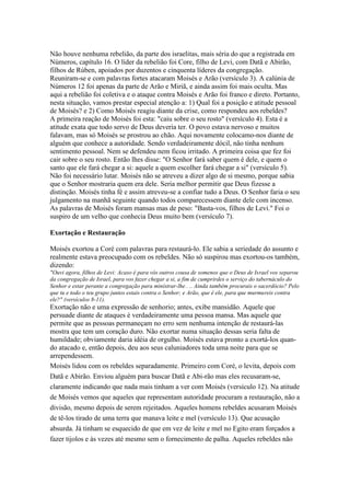 Não houve nenhuma rebelião, da parte dos israelitas, mais séria do que a registrada em
Números, capítulo 16. O líder da rebelião foi Core, filho de Levi, com Datã e Abirão,
filhos de Rúben, apoiados por duzentos e cinquenta líderes da congregação.
Reuniram-se e com palavras fortes atacaram Moisés e Arão (versículo 3). A calúnia de
Números 12 foi apenas da parte de Arão e Miriã, e ainda assim foi mais oculta. Mas
aqui a rebelião foi coletiva e o ataque contra Moisés e Arão foi franco e direto. Portanto,
nesta situação, vamos prestar especial atenção a: 1) Qual foi a posição e atitude pessoal
de Moisés? e 2) Como Moisés reagiu diante da crise, como respondeu aos rebeldes?
A primeira reação de Moisés foi esta: "caiu sobre o seu rosto" (versículo 4). Esta é a
atitude exata que todo servo de Deus deveria ter. O povo estava nervoso e muitos
falavam, mas só Moisés se prostrou ao chão. Aqui novamente colocamo-nos diante de
alguém que conhece a autoridade. Sendo verdadeiramente dócil, não tinha nenhum
sentimento pessoal. Nem se defendeu nem ficou irritado. A primeira coisa que fez foi
cair sobre o seu rosto. Então lhes disse: "O Senhor fará saber quem é dele, e quem o
santo que ele fará chegar a si: aquele a quem escolher fará chegar a si" (versículo 5).
Não foi necessário lutar. Moisés não se atreveu a dizer algo de si mesmo, porque sabia
que o Senhor mostraria quem era dele. Seria melhor permitir que Deus fizesse a
distinção. Moisés tinha fé e assim atreveu-se a confiar tudo a Deus. O Senhor faria o seu
julgamento na manhã seguinte quando todos comparecessem diante dele com incenso.
As palavras de Moisés foram mansas mas de peso: "Basta-vos, filhos de Levi." Foi o
suspiro de um velho que conhecia Deus muito bem (versículo 7).
Exortação e Restauração
Moisés exortou a Coré com palavras para restaurá-lo. Ele sabia a seriedade do assunto e
realmente estava preocupado com os rebeldes. Não só suspirou mas exortou-os também,
dizendo:
"Ouvi agora, filhos de Levi: Acaso é para vós outros cousa de somenos que o Deus de Israel vos separou
da congregação de Israel, para vos fazer chegar a si, a fim de cumprirdes o serviço do tabernáculo do
Senhor e estar perante a congregação para ministrar-lhe . .. Ainda também procurais o sacerdócio? Pelo
que tu e todo o teu grupo juntos estais contra o Senhor; e Arão, que é ele, para que murmureis contra
ele?" (versículos 8-11).

Exortação não e uma expressão de senhorio; antes, exibe mansidão. Aquele que
persuade diante de ataques é verdadeiramente uma pessoa mansa. Mas aquele que
permite que as pessoas permaneçam no erro sem nenhuma intenção de restaurá-las
mostra que tem um coração duro. Não exortar numa situação dessas seria falta de
humildade; obviamente daria idéia de orgulho. Moisés estava pronto a exortá-los quando atacado e, então depois, deu aos seus caluniadores toda uma noite para que se
arrependessem.
Moisés lidou com os rebeldes separadamente. Primeiro com Coré, o levita, depois com
Datã e Abirão. Enviou alguém para buscar Datã e Abi-rão mas eles recusaram-se,
claramente indicando que nada mais tinham a ver com Moisés (versículo 12). Na atitude
de Moisés vemos que aqueles que representam autoridade procuram a restauração, não a
divisão, mesmo depois de serem rejeitados. Aqueles homens rebeldes acusaram Moisés
de tê-los tirado de uma terra que manava leite e mel (versículo 13). Que acusação
absurda. Já tinham se esquecido de que em vez de leite e mel no Egito eram forçados a
fazer tijolos e às vezes até mesmo sem o fornecimento de palha. Aqueles rebeldes não

 