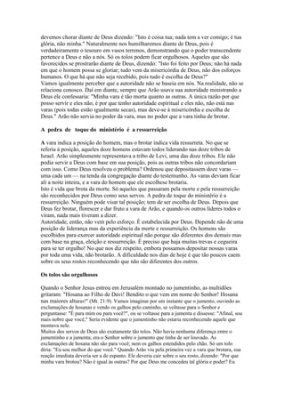 devemos chorar diante de Deus dizendo: "Isto é coisa tua; nada tem a ver comigo; é tua
glória, não minha." Naturalmente nos humilharemos diante de Deus, pois é
verdadeiramente o tesouro em vasos terrenos, demonstrando que o poder transcendente
pertence a Deus e não a nós. Só os tolos podem ficar orgulhosos. Aqueles que são
favorecidos se prostrarão diante de Deus, dizendo: "Isto foi feito por Deus; não há nada
em que o homem possa se gloriar; tudo vem da misericórdia de Deus, não dos esforços
humanos. O que há que não seja recebido, pois tudo é escolha de Deus?"
Vamos igualmente perceber que a autoridade não se baseia em nós. Na realidade, não se
relaciona conosco. Daí em diante, sempre que Arão usava sua autoridade ministrando a
Deus ele confessaria: "Minha vara é tão morta quanto as outras. A única razão por que
posso servir e eles não, é por que tenho autoridade espiritual e eles não, não está nas
varas (pois todas estão igualmente secas), mas deve-se à misericórdia e escolha de
Deus." Arão não servia no poder da vara, mas no poder que a vara tinha de brotar.
A pedra de toque do ministério é a ressurreição
A vara indica a posição do homem, mas o brotar indica vida ressurreta. No que se
referia à posição, aqueles doze homens estavam todos liderando nas doze tribos de
Israel. Arão simplesmente representava a tribo de Levi, uma das doze tribos. Ele não
podia servir a Deus com base em sua posição, pois as outras tribos não concordariam
com isso. Como Deus resolveu o problema? Ordenou que depositassem doze varas —
uma cada um — na tenda da congregação diante do testemunho. As varas deviam ficar
ali a noite inteira, e a vara do homem que ele escolhese brotaria.
Isto é vida que brota da morte. Só aqueles que passaram pela morte e pela ressurreição
são reconhecidos por Deus como seus servos. A pedra de toque do ministério é a
ressurreição. Ninguém pode visar tal posição; tem de ser escolha de Deus. Depois que
Deus fez brotar, florescer e dar fruto a vara de Arão, e quando os outros líderes todos o
viram, nada mais tiveram a dizer.
Autoridade, então, não vem pelo esforço. É estabelecida por Deus. Depende não de uma
posição de liderança mas da experiência da morte e ressurreição. Os homens são
escolhidos para exercer autoridade espiritual não porque são diferentes dos demais mas
com base na graça, eleição e ressurreição. É preciso que haja muitas trevas e cegueira
para se ter orgulho! No que nos diz respeito, embora possamos depositar nossas varas
por toda uma vida, não brotarão. A dificuldade nos dias de hoje é que tão poucos caem
sobre os seus rostos reconhecendo que não são diferentes dos outros.
Os tolos são orgulhosos
Quando o Senhor Jesus entrou em Jerusalém montado no jumentinho, as multidões
gritaram: "Hosana ao Filho de Davi! Bendito o que vem em nome do Senhor! Hosana
nas maiores alturas!" (Mt. 21:9). Vamos imaginar por um instante que o jumento, ouvindo as
exclamações de hosanas e vendo os galhos pelo caminho, se voltasse para o Senhor e
perguntasse: "É para mim ou para você?", ou se voltasse para a jumenta e dissesse: "Afinal, sou
mais nobre que você," Seria evidente que o jumentinho não estaria reconhecendo aquele que
montava nele.
Muitos dos servos de Deus são exatamente tão tolos. Não havia nenhuma diferença entre o
jumentinho e a jumenta; era o Senhor sobre o jumento que tinha de ser louvado. As
exclamações de hosana não são para você; nem os galhos estendidos pelo chão. Só um tolo
diria: "Eu sou melhor do que você." Quando Arão viu pela primeira vez a vara que brotara, sua
reação imediata deveria ser a de espanto. Ele deveria cair sobre o seu rosto, dizendo: "Por que
minha vara brotou? Não é igual às outras? Por que Deus me concedeu tal glória e poder? Eu

 