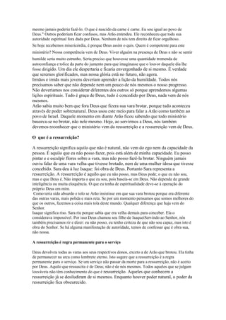 mesmo jamais poderia fazê-lo. O que é nascido da carne é carne. Eu sou igual ao povo de
Deus." Outros poderiam ficar confusos, mas Arão entendeu. Ele reconheceu que toda sua
autoridade espiritual fora dada por Deus. Nenhum de nós tem direito de ficar orgulhoso.
Se hoje recebemos misericórdia, é porque Deus assim o quis. Quem é competente para este
ministério? Nossa competência vem de Deus. Viver alguém na presença de Deus e não se sentir
humilde seria muito estranho. Seria preciso que houvesse uma quantidade tremenda de
autoconfiança e tolice da parte do jumento para que imaginasse que o louvor daquele dia lhe
fosse dirigido. Um dia ele despertaria e ficaria envergonhado de si mesmo. É verdade

que seremos glorificados, mas nossa glória está no futuro, não agora.
Irmãos e irmãs mais jovens deveriam aprender a lição da humildade. Todos nós
precisamos saber que não depende nem um pouco de nós mesmos o nosso progresso.
Não deveríamos nos considerar diferentes dos outros só porque aprendemos algumas
lições espirituais. Tudo é graça de Deus, tudo é concedido por Deus, nada vem de nós
mesmos.
Arão sabia muito bem que fora Deus que fizera sua vara brotar, porque tudo aconteceu
através de poder sobrenatural. Deus usou este meio para falar a Arão como também ao
povo de Israel. Daquele momento em diante Arão ficou sabendo que todo ministério
baseava-se no brotar, não nele mesmo. Hoje, ao servirmos a Deus, nós também
devemos reconhecer que o ministério vem da ressurreição e a ressurreição vem de Deus.
O que é a ressurreição?
A ressurreição significa aquilo que não é natural, não vem do ego nem da capacidade da
pessoa. É aquilo que eu não posso fazer, pois está além de minha capacidade. Eu posso
pintar e e esculpir flores sobre a vara, mas não posso fazê-la brotar. Ninguém jamais
ouviu falar de uma vara velha que tivesse brotado, nem de uma mulher idosa que tivesse
concebido. Sara deu à luz Isaque: foi obra de Deus. Portanto Sara representa a
ressurreição. A ressurreição é aquilo que eu não posso, mas Deus pode; o que eu não sou,
mas o que Deus é. Não importa o que eu sou, pois baseia-se em Deus. Não depende de grande
inteligência ou muita eloquência. O que eu tenha de espiritualidade deve-se à operação do
próprio Deus em mim.
Como teria sido absurdo e tolo se Arão insistisse em que sua vara brotou porque era diferente
das outras varas, mais polida e mais reta. Se por um momento pensamos que somos melhores do
que os outros, fazemos a coisa mais tola deste mundo. Qualquer diferença que haja vem do
Senhor.
Isaque significa riso. Sara riu porque sabia que era velha demais para conceber. Ela o
considerava impossível. Por isso Deus chamou seu filho de IsaqueiServindo ao Senhor, nós
também precisamos rir e dizer: eu não posso, eu tenho certeza de que não sou capaz, mas isto é
obra do Senhor. Se há alguma manifestação de autoridade, temos de confessar que é obra sua,
não nossa.
A ressurreição é regra permanente para o serviço
Deus devolveu todas as varas aos seus respectivos donos, exceto a de Arão que brotou. Ela tinha
de permanecer na arca como lembrete eterno. Isto sugere que a ressurreição é a regra
permanente para o serviço. Se um serviço não passar da morte para a ressurreição, não é aceito
por Deus. Aquilo que ressuscita é de Deus; não é de nós mesmos. Todos aqueles que se julgam
louváveis não têm conhecimento do que é ressurreição. Aqueles que conhecem a

ressurreição já se desiludiram de si mesmos. Enquanto houver poder natural, o poder da
ressurreição fica obscurecido.

 