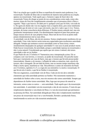 Não é na criação que o poder de Deus se manifesta de maneira mais poderosa; é na
ressurreição. O poder de Deus não se manifesta de maneira mais poderosa na criação;
aparece na ressurreição. Tudo aquilo que o. homem é capaz de fazer não é da
ressurreição Temos de chegar ao ponto de nos considerarmos como nada, como cães
mortos; temos de ficar tão completamente arrasados que só possamos dizer a Deus o
seguinte: "Haja o que houver, foi dado por ti; qualquer coisa que foi feita, veio toda de
ti. De agora em diante não vou me enganar mais a respeito disto, pois estou totalmente
persuadido que de mim só vem o que está morto, mas de ti, tudo o que é vivo. Temos,
portanto, de tomar consciência desta diferença. O Senhor jamais entende mal, mas nós
geralmente interpretamos errado. Era absolutamente impossível para Sara pensar que
Isaque nasceu através de suas próprias forças. Deus tem de nos levar ao ponto onde
jamais interpretaremos mal as suas obras.
A autoridade vem de Deus, não de nós mesmos. Somos simplesmente mordomos de sua
autoridade. Uma visão interior assim torna-nos capacitados para recebermos autoridade
delegada. Sempre que tentamos exercer autoridade como se fosse nossa, somos
imediatamente despojados de qualquer autoridadeJ A vara seca só pode produzir morte.
Onde houver ressurreição, há autoridade, porque a autoridade repousa na ressurreição e
não é coisa natural. Considerando que aquilo que nós temos é natural, não temos
autoridade a não ser no Senhor.
O que Paulo diz em 2 Coríntios 4:7 harmoniza com a interpretação acima. Ele se
compara a um vaso terreno, e o tesouro, ao poder da ressurreição. Ele percebe muito
bem que é meramente um vaso de barro, mas que o tesouro que há nele possui poder
transcendente. Quanto a ele mesmo, é afligido de todas as maneiras; mas, através do
tesouro, não é esmagado. De um lado há morte, mas ao mesmo tempo manifesta vida.
Onde a morte opera, manifesta-se vida. Descobrimos o centro do ministério de Paulo
em 2 Coríntios, capítulos 4 e 5; e a regra do seu ministério é a morte e ressurreição. O
que há em nós é morte, o que há no Senhor é ressurreição.
Não nos enganemos, a autoridade vem de Deus. Cada um de nós deve entender
claramente que toda autoridade pertence ao Senhor. Nós meramente mantemos a
autoridade do Senhor sobre a terra, mas nós mesmos não somos autoridade. Sempre que
dependemos do Senhor temos autoridade. Mas, logo que um pouco do natural se
intromete, somos como os outros — sem autoridade. Tudo aquilo que é da ressurreição
tem autoridade. A autoridade vem da ressurreição e não de nós mesmos. É mais do que
simplesmente depositar a vara diante de Deus; é a vara da ressurreição que permanece
na presença de Deus. Ser autoridade delegada por Deus não é simplesmente manifestar
um pouco de ressurreição mas é ter a vara brotando, florindo e produzindo frutos,
transformando-se assim em vida ressurreta amadurecida.

CAPÍTULO 16
Abuso de autoridade e a disciplina governamental de Deus

 