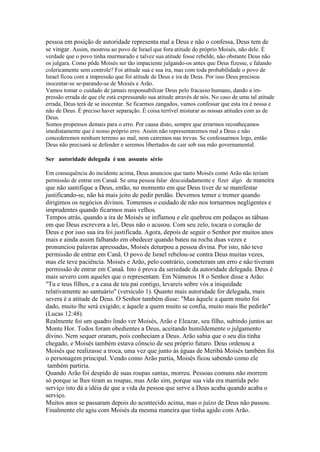 pessoa em posição de autoridade representa mal a Deus e não o confessa, Deus tem de
se vingar. Assim, mostrou ao povo de Israel que fora atitude do próprio Moisés, não dele. É
verdade que o povo tinha murmurado e talvez sua atitude fosse rebelde, não obstante Deus não
os julgara. Como pôde Moisés ser tão impaciente julgando-os antes que Deus fizesse, e falando
colericamente sem controle? Foi atitude sua e sua ira, mas com toda probabilidade o povo de
Israel ficou com a impressão que foi atitude de Deus e ira de Deus. Por isso Deus precisou
inocentar-se se-parando-se de Moisés e Arão.
Vamos tomar o cuidado de jamais responsabilizar Deus pelo fracasso humano, dando a impressão errada de que ele está expressando sua atitude através de nós. No caso de uma tal atitude
errada, Deus terá de se inocentar. Se ficarmos zangados, vamos confessar que esta ira é nossa e
não de Deus. É preciso haver separação. É coisa terrível misturar as nossas atitudes com as de
Deus.
Somos propensos demais para o erro. Por causa disto, sempre que errarmos reconheçamos
imediatamente que é nosso próprio erro. Assim não representaremos mal a Deus e não
concederemos nenhum terreno ao mal, nem cairemos nas trevas. Se confessarmos logo, então
Deus não precisará se defender e seremos libertados de cair sob sua mão governamental.
Ser autoridade delegada é um assunto sério
Em consequência do incidente acima, Deus anunciou que tanto Moisés como Arão não teriam
permissão de entrar em Canaã. Se uma pessoa falar descuidadamente e fizer algo de maneira

que não santifique a Deus, então, no momento em que Deus tiver de se manifestar
justificando-se, não há mais jeito de pedir perdão. Devemos temer e tremer quando
dirigimos os negócios divinos. Tomemos o cuidado de não nos tornarmos negligentes e
imprudentes quando ficarmos mais velhos.
Tempos atrás, quando a ira de Moisés se inflamou e ele quebrou em pedaços as tábuas
em que Deus escrevera a lei, Deus não o acusou. Com seu zelo, tocara o coração de
Deus e por isso sua ira foi justificada. Agora, depois de seguir o Senhor por muitos anos
mais e ainda assim falhando em obedecer quando bateu na rocha duas vezes e
pronunciou palavras apressadas, Moisés deturpou a pessoa divina. Por isto, não teve
permissão de entrar em Canã. O povo de Israel rebelou-se contra Deus muitas vezes,
mas ele teve paciência. Moisés e Arão, pelo contrário, cometeram um erro e não tiveram
permissão de entrar em Canaã. Isto é prova da seriedade da autoridade delegada. Deus é
mais severo com aqueles que o representam. Em Números 18 o Senhor disse a Arão:
"Tu e teus filhos, e a casa de teu pai contigo, levareis sobre vós a iniquidade
relativamente ao santuário" (versículo 1). Quanto mais autoridade for delegada, mais
severa é a atitude de Deus. O Senhor também disse: "Mas àquele a quem muito foi
dado, muito lhe será exigido; e àquele a quem muito se confia, muito mais lhe pedirão"
(Lucas 12:48).
Realmente foi um quadro lindo ver Moisés, Arão e Eleazar, seu filho, subindo juntos ao
Monte Hor. Todos foram obedientes a Deus, aceitando humildemente o julgamento
divino. Nem sequer oraram, pois conheciam a Deus. Arão sabia que o seu dia tinha
chegado, e Moisés também estava cônscio de seu próprio futuro. Deus ordenou a
Moisés que realizasse a troca, uma vez que junto às águas de Meribá Moisés também foi
o personagem principal. Vendo como Arão partia, Moisés ficou sabendo como ele
também partiria.
Quando Arão foi despido de suas roupas santas, morreu. Pessoas comuns não morrem
só porque se lhes tiram as roupas, mas Arão sim, porque sua vida era mantida pelo
serviço isto dá a idéia de que a vida da pessoa que serve a Deus acaba quando acaba o
serviço.
Muitos anos se passaram depois do acontecido acima, mas o juízo de Deus não passou.
Finalmente ele agiu com Moisés da mesma maneira que tinha agido com Arão.

 