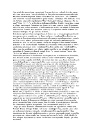 Sua atitude foi, que se fosse a vontade de Deus que bebesse, então ele beberia; mas se
não fosse a vontade de Deus, ele não beberia. Tais palavras despertam nossa adoração.
O que ele destacou no jardim foi se o cálice era ou não a vontade de Deus. Depois de
orar assim três vezes ele ficou sabendo que o cálice e a vontade de Deus eram uma coisa
só. Portanto acrescentou rapidamente: "Não beberei, porventura, o cálice que o Pai me
deu?" (João 18: 11). No jardim havia ainda a possibilidade do cálice passar dele porque
o cálice e a vontade de Deus ainda não tinham se tornado a mesma coisa. Depois desta
experiência no jardim, entretanto, o Senhor sabia que o cálice e a vontade de Deus eram
uma só coisa. Portanto, fora do jardim, o cálice já fazia parte da vontade de Deus. Era
um cálice dado pelo Pai que ele tinha de beber.
Esta é uma lição espiritual muito profunda. O Senhor não se preocupou principalmente
com a cruz; estava ocupado, em vez disso, em fazer a vontade de Deus. Embora sua
crucificação fosse tremendamente importante, não poderia contudo substituir a vontade
de Deus. A cruz sobre a qual morreu em resgate por muitos não podia sobrepujar a
vontade de Deus. Ele não veio para ser crucificado mas para fazer a vontade de Deus.
Por amor ao Pai foi crucificado. Não tinha relacionamento direto com a cruz; só estava
diretamente relacionado com a vontade de Deus. Sua escolha era a vontade de Deus,
não a cruz. De acordo com isso, o beber o cálice significava sua sujeição à enorme
autoridade de Deus em obedecer à vontade deste. Por isso perguntou a Tiago e João:
"Podeis vós beber o cálice que eu bebo?"
Muitos são capazes de se relacionarem à consagração, ou ao sofrimento ou ao trabalho,
mas devemos manter relacionamento direto só com a vontade de Deus. Algumas
pessoas quando ocupadas no trabalho não servem para mais nada. Ficam tão tomadas pelo
que estão fazendo que se afogam naquilo. Não podem nem sequer aceitar dali em diante a
vontade de Deus. Insistem em ir até o fim, uma vez que não estão trabalhando por causa da
vontade de Deus mas por amor ao trabalho. Isto não aconteceu com o Senhor. Estava tão
ansioso em fazer a vontade de Deus que lhe seria possível não ser crucificado. Contudo, uma
vez claro que a vontade de Deus para ele era a cruz, imediatamente a aceitou, apesar de seus
sofrimentos indizíveis. Por isso a pergunta que fez a Tiago e João foi: Vocês estão prontos a se
submeter à vontade de Deus como eu me submeto? Este é o cálice do Senhor.
Aqueles que são obedientes a Deus estão ligados apenas ã vontade de Deus; tudo mais fica
sujeito a mudanças. Antes de fazer a vontade de Deus devem primeiro submeter-se à autoridade
de Deus. No Jardim do Getsêmani o Senhor atingiu o cume de sua obediência. Não misturou o
cálice com a vontade de Deus. O objeto de sua obediência é a vontade de Deus; o cálice não é o
seu objetivo. Sempre obedece à vontade de Deus porque a considera acima de tudo. Não é o
trabalho, nem o sofrimento, nem mesmo a cruz, mas a vontade de Deus! O Senhor parecia dizer
a Tiago e João: assentar-se ou não à minha direita e à minha esquerda depende de vocês
beberem o meu cálice, que neste caso é absoluta obediência à vontade de Deus.
Qual é, então, o significado do batismo do Senhor? Não se refere ao batismo no rio Jordão uma
vez que era um acontecimento passado. Não, aponta para o futuro, para a sua morte na cruz:
"Tenho, porém, um batismo com o qual hei de ser batizado", disse o Senhor, "e quanto me

angustio até que o mesmo se realize!" (Lucas 12:50). Ele antecipava a sua libertação. A
plenitude da glória de Deus estava tolhida em seu corpo encarnado. Como se sentia
preso e angustiado! Que bênção quando fosse libertado! A cruz é portanto a libertação
da vida além da expiação pelo pecado. Deus liberta sua vida através da cruz.
Logo que a vida de Deus é liberada acende-se como um fogo lançado sobre a terra.
Causará divisão em lugar de paz. Tudo o que é tocado pelo fogo, queima, Casas serão
divididas; os crentes e os incrédulos entrarão em conflito; aqueles que têm vida e
aqueles que não têm vida lutarão uns contra os outros; e o queimado entrará em conflito
com o que não está queimado. Isto chama-se de batismo do Senhor. Onde há vida, há
luta, não paz. Aqueles que receberam este batismo estão separados daqueles que não o
receberam.

 