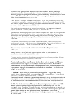 As mulheres sejam submissas a seus próprios maridos, como ao Senhor ... Maridos, amai vossas
mulheres, como também Cristo amou a igreja, e a si mesmo se entregou por ela... Assim também os
maridos devem amar as suas mulheres como a seus próprios corpos. Quem ama a sua esposa, a si mesmo
se ama ... Não obstante, vós, cada um de per si, também ame a sua própria esposa como a si mesmo, e a
esposa respeite a seu marido (Ef. 5:22, 25, 28, 33).
Filhos, obedecei a vossos pais no Senhor, pois isto é justo .. . E vós, pais, não provoqueis vossos filhos à
ira, mas criai-os na disciplina e na admoestação do Senhor ... E vós, senhores, de igual modo procedei
para com eles, deixando as ameaças, sabendo que o Senhor, tanto deles como vosso, está nos céus, e que
para com ele não há acepção de pessoas (Ef. 6:1,4, 9).
Deus assiste na congregação divina; no meio dos deuses estabelece o seu julgamento. Até quando
julgareis injustamente, e tomareis partido pela causa dos ímpios? (SI. 82:1-2).
Alguém que seja irrepreensível, marido de uma só mulher, que tenha filhos crentes que não são acusados
de dissolução, nem são insubordinados. Porque é indispensável que o bispo seja irrepreensível como
despenseiro de Deus, não arrogante, não irascível, não dado ao vinho, nem violento, nem cobiçoso de
torpe ganância, antes hospitaleiro, amigo do bem, sóbrio, justo, piedoso, que tenha domínio de si
(Tito 1:6-8).
E que governe bem a sua própria casa, criando os filhos sob disciplina, com todo respeito (pois se
alguém não sabe governar a própria casa, como cuidará da igreja de Deus?); não seja neófito, para não
suceder que se ensoberbeça, e incorra na condenação do diabo (1 Tm. 3:4-6).
Dize estas cousas; exorta e repreende também com toda a autoridade. Ninguém te despreze
(Tito 2:15).
Ninguém despreze a tua mocidade; pelo contrário, torna-te padrão dos fiéis, na palavra, no
procedimento, no amor, na fé, na pureza (1 Tm. 4:12).
Porquanto para isto mesmo fostes chamados, pois que também Cristo sofreu em vosso lugar, deixandovos exemplo para seguirdes os seus passos (1 Pedro 2:21).

As autoridades que Deus estabeleceu na família são os pais em relação aos filhos, os
maridos em relação às esposas, e os senhores em relação aos servos. No mundo as
autoridades são os reis em relação aos súditos e os governantes em relação aos que lhes
estão sujeitos. Na igreja são os anciãos em relação ao povo de Deus e os obreiros em
relação ao seu trabalho.
1. Maridos. A Bíblia ensina que as esposas devem estar sujeitas a seus maridos; mas os
maridos devem exercer autoridade com uma condição. Três vezes em Efésios 5 os maridos são
convocados a amar suas esposas como amam a si mesmos.
O amor de Cristo pela igreja estabelece o exemplo para o amor que os maridos devem dedicar a
suas próprias esposas. Assim como Cristo ama a igreja, os maridos devem amar suas esposas
Se os maridos quiserem representar a autoridade de Deus devem amar suas próprias esposas.
2. Pais. Sem dúvida nenhuma os filhos devem obedecer aos pais; mesmo assim, a autoridade
dos pais tem sua responsabilidade e condições também. As Escrituras dizem: "Pais, não
provoqueis vossos filhos à ira." Apesar do fato de os pais terem autoridade, devem aprender a se
controlar diante de Deus. Não devem tratar seus filhos de acordo com seus caprichos, pensando
que têm direito absoluto de fazer assim uma vez que os geraram e os estão criando.
É sumamente necessário que os pais se controlem, isto é, sejam capazes de se controlar através
do Espírito Santo.

 