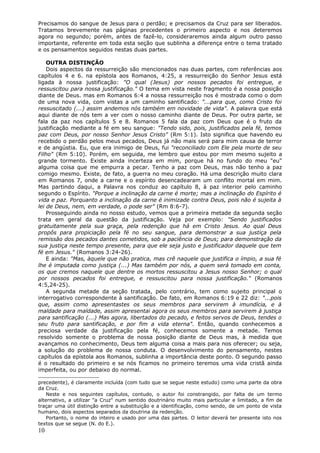 Precisamos do sangue de Jesus para o perdão; e precisamos da Cruz para ser liberados.
Tratamos brevemente nas páginas precedentes o primeiro aspecto e nos deteremos
agora no segundo; porém, antes de fazê-lo, consideraremos ainda algum outro passo
importante, referente em toda esta seção que sublinha a diferença entre o tema tratado
e os pensamentos seguidos nestas duas partes.

    OUTRA DISTINÇÃO
    Dois aspectos da ressurreição são mencionados nas duas partes, com referências aos
capítulos 4 e 6. na epístola aos Romanos, 4:25, a ressurreição do Senhor Jesus está
ligada à nossa justificação: "O qual (Jesus) por nossos pecados foi entregue, e
ressuscitou para nossa justificação." O tema em vista neste fragmento é a nossa posição
diante de Deus. mas em Romanos 6:4 a nossa ressurreição nos é mostrada como o dom
de uma nova vida, com vistas a um caminho santificado: "...para que, como Cristo foi
ressuscitado (...) assim andemos nós também em novidade de vida". A palavra que está
aqui diante de nós tem a ver com o nosso caminho diante de Deus. Por outra parte, se
fala da paz nos capítulos 5 e 8. Romanos 5 fala da paz com Deus que é o fruto da
justificação mediante a fé em seu sangue: "Tendo sido, pois, justificados pela fé, temos
paz com Deus, por nosso Senhor Jesus Cristo" (Rm 5:1). Isto significa que havendo eu
recebido o perdão pelos meus pecados, Deus já não mais será para mim causa de terror
e de angústia. Eu, que era inimigo de Deus, fui "reconciliado com Ele pela morte de seu
Filho" (Rm 5:10). Porém, em seguida, me lembro que estou por mim mesmo sujeito a
grande tormento. Existe ainda incerteza em mim, porque há no fundo do meu "eu"
alguma coisa que me empurra a pecar. Tenho a paz com Deus, mas não tenho a paz
comigo mesmo. Existe, de fato, a guerra no meu coração. Há uma descrição muito clara
em Romanos 7, onde a carne e o espírito desencadearam um conflito mortal em mim.
Mas partindo daqui, a Palavra nos conduz ao capítulo 8, à paz interior pelo caminho
segundo o Espírito. "Porque a inclinação da carne é morte; mas a inclinação do Espírito é
vida e paz. Porquanto a inclinação da carne é inimizade contra Deus, pois não é sujeita à
lei de Deus, nem, em verdade, o pode ser" (Rm 8:6-7).
    Prosseguindo ainda no nosso estudo, vemos que a primeira metade da segunda seção
trata em geral da questão da justificação. Veja por exemplo: "Sendo justificados
gratuitamente pela sua graça, pela redenção que há em Cristo Jesus. Ao qual Deus
propôs para propiciação pela fé no seu sangue, para demonstrar a sua justiça pela
remissão dos pecados dantes cometidos, sob a paciência de Deus; para demonstração da
sua justiça neste tempo presente, para que ele seja justo e justificador daquele que tem
fé em Jesus." (Romanos 3:24-26).
    E ainda: "Mas, àquele que não pratica, mas crê naquele que justifica o ímpio, a sua fé
lhe é imputada como justiça (...) Mas também por nós, a quem será tomado em conta,
os que cremos naquele que dentre os mortos ressuscitou a Jesus nosso Senhor; o qual
por nossos pecados foi entregue, e ressuscitou para nossa justificação." (Romanos
4:5,24-25).
    A segunda metade da seção tratada, pelo contrário, tem como sujeito principal o
interrogativo correspondente à santificação. De fato, em Romanos 6:19 e 22 diz: "...pois
que, assim como apresentastes os seus membros para servirem à imundícia, e à
maldade para maldade, assim apresentai agora os seus membros para servirem à justiça
para santificação (...) Mas agora, libertados do pecado, e feitos servos de Deus, tendes o
seu fruto para santificação, e por fim a vida eterna". Então, quando conhecemos a
preciosa verdade da justificação pela fé, conhecemos somente a metade. Temos
resolvido somente o problema de nossa posição diante de Deus mas, à medida que
avançamos no conhecimento, Deus tem alguma coisa a mais para nos oferecer; ou seja,
a solução do problema de nossa conduta. O desenvolvimento do pensamento, nestes
capítulos da epístola aos Romanos, sublinha a importância deste ponto. O segundo passo
é o resultado do primeiro e se nós ficamos no primeiro teremos uma vida cristã ainda
imperfeita, ou por debaixo do normal.

precedente), é claramente incluída (com tudo que se segue neste estudo) como uma parte da obra
da Cruz.
    Neste e nos seguintes capítulos, contudo, o autor foi constrangido, por falta de um termo
alternativo, a utilizar "a Cruz" num sentido doutrinário muito mais particular e limitado, a fim de
traçar uma útil distinção entre a substituição e a identificação, como sendo, de um ponto de vista
humano, dois aspectos separados da doutrina da redenção.
    Portanto, o nome do inteiro e usado por uma das partes. O leitor deverá ter presente isto nos
textos que se segue (N. do E.).
10
 