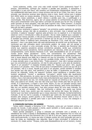 Como podemos, então, viver uma vida cristã normal? Como poderemos fazer? É
preciso, naturalmente, começar por resolver o perdão dos pecados; é necessária a
justificação e a paz com Deus: isto constitui um fundamento indispensável. Porém, uma
vez estabelecida esta base como o nosso primeiro ato de fé em Cristo, fica claro, do que
precede, que devemos avançar para alguma coisa a mais. Assim vemos que o sangue
tem efeito sobre os nossos pecados. O Senhor Jesus os levou em nosso lugar sobre a
Cruz, como nosso substituto, e assim obteve o perdão para nós, a justificação e a
reconciliação. Mas devemos, agora, dar um passo adiante no conhecimento do plano de
Deus para compreender como age sobre o princípio do pecado que há em nós. O sangue
pode cancelar os meus pecados, mas não pode suprimir meu "velho homem". É preciso
que a Cruz o faça morrer. O sangue deixa os pecados de lado, mas é necessária a Cruz
para pôr de lado o pecador.
   Acharemos raramente a palavra "pecador" nos primeiros quatro capítulos da epístola
aos Romanos, porque não são os pecadores o alvo principal, mas o pecado que têm
cometido. A palavra "pecador" aparece pela primeira vez no capítulo 5, e é importante
observar como é introduzida a idéia do pecador. Diz-se neste capítulo que o pecador é
assim porque nasceu pecador, e não porque cometeu pecados. A diferença é importante.
É verdade que amiúde, para convencer o homem da rua de que é um pecador, o servo
do Senhor utiliza a instância bem conhecida de Romanos 3:23, onde diz que "todos
pecaram"; mas o uso deste texto não está estritamente de acordo com as Escrituras. Os
versículos que são utilizados assim comumente podem, às vezes, pôr em perigo a
integração e conduzir a uma conclusão errada. De fato, a epístola aos Romanos não
ensina que sejamos pecadores porque cometemos pecados, senão que cometemos
pecado porque somos pecadores. Somos pecadores por natureza, antes que pelo nosso
comportamento. Como declara Romanos 5:19: "pela desobediência de um só homem,
muitos foram feitos pecadores". Como nos convertemos em pecadores? Pela
desobediência de Adão. Nós não nos convertemos em pecadores por aquilo que fizemos,
mas a causa daquilo que Adão fez e daquilo em que se converteu. Eu falo inglês, mas
isso não me converte num inglês. Eu sou em verdade chinês. Assim, o capítulo 3 chama
a nossa atenção para o que temos feito. "Todos pecaram", mas não é porque pecamos
que nos convertemos em pecadores. Um dia fiz esta pergunta a uma aula de escolares:
"Quem é um pecador?" A resposta imediata deles foi: "Aquele que peca". Sim, aquele
que peca é um pecador, mas o fato de que peca é simplesmente a prova de que ele já é
um pecador, não é a causa. Aquele que peca é um pecador, porém também é verdade
que aquele que não peca, mas pertence à raça de Adão, é igualmente um pecador e
precisa de redenção. Vocês me seguem? Existem maus pecadores e também bons;
existem pecadores "morais" e pecadores "corruptos"; porém todos são igualmente
pecadores. Nós pensamos, às vezes, que se não tivéssemos feito certas coisas, tudo iria
melhor; mas o mal está escondido muito mais profundamente que naquilo que nós temos
cometido: está dentro de nós. Um chinês pode ter nascido em América e ser incapaz de
falar uma palavra em chinês, mas isto não evita que fique chinês pelo fato de que ele é
chinês. É o nascimento, a origem o que conta. Assim, eu sou um pecador porque nasci
em Adão. Não é pela minha conduta, mas pela minha herança, pela minha ascendência.
Não sou um pecador porque peco, mas peco porque desço de uma cepa malvada. Eu
peco porque sou um pecador. Nós nos inclinamos a pensar que aquilo que temos
cometido é muito mau, porém que nós mesmos não somos tão maus. No entanto, o
Senhor quer nos fazer compreender que a nossa natureza é malvada, fundamentalmente
malvada. A raiz do mal é o pecado; é necessário agir sobre ele. Os nossos pecados são
lavados pelo sangue, porém quanto a nós mesmos, devemos morrer sobre a Cruz. O
sangue nos assegura o perdão para tudo o que temos feito; a Cruz nos assegura a
liberação daquilo que somos.

   A CONDIÇÃO NATURAL DO HOMEM
   Temos assim chegado a Romanos 5:12: "Portanto, como por um homem entrou o
pecado no mundo, e pelo pecado a morte, assim também a morte passou a todos os
homens por isso que todos pecaram."
   Nesta grande passagem, a graça é colocada em contraste com o pecado, e a
obediência de Cristo é oposta à desobediência de Adão. Este fragmento fica no início da
segunda parte da carta aos Romanos (de 5:12 até 8:3) de que, agora, nos ocuparemos
mais particularmente, e o tema que aqui é tratado conduz de uma conclusão que será a
base de todas as meditações que seguirão. Qual é esta conclusão? A achamos no
versículo 19, citado acima: "Porque, como pela desobediência de um só homem, muitos
                                                                                     11
 