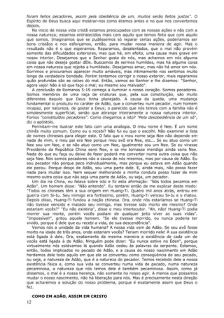 foram feitos pecadores, assim pela obediência de um, muitos serão feitos justos". O
Espírito de Deus busca aqui mostrar-nos como éramos antes e no que nos convertemos
depois.
   No inicio de nossa vida cristã estamos preocupados com as nossas ações e não com a
nossa natureza; estamos entristecidos mais com aquilo que temos feito que com aquilo
que somos. Imaginamos que se pudéssemos só reparar certas ações, poderíamos ser
bons cristãos e nos esforçamos, então, para mudar nossa maneira de agir. Mas o
resultado não é o que esperamos. Reparamos, desalentados, que o mal não provém
somente das dificuldades exteriores, mas que há, em efeito, uma causa mais grave em
nosso interior. Desejamos que o Senhor goste de nós, mas achamos em nós alguma
coisa que não deseja gostar dEle. Buscamos de sermos humildes, mas há alguma coisa
em nossa natureza que rejeita a humildade. Desejamos amar, mas não há amor em nós.
Sorrimos e procuramos aparecer muito amáveis, mas intimamente nos sentimos muito
longe da verdadeira bondade. Porém tentamos corrigir o nosso exterior, mais reparamos
quão profundas são as raízes do mal. Então, vamos ao Senhor e lhe dizemos: "Senhor,
agora vejo! Não é só que faço o mal; eu mesmo sou malvado".
   A conclusão de Romanos 5:19 começa a iluminar o nosso coração. Somos pecadores.
Somos membros de uma raça de criaturas que, pela sua constituição, são muito
diferentes daquilo que Deus tinha planejado. A causa da queda, uma mudança
fundamental si produziu no caráter de Adão, que o converteu num pecador, num homem
incapaz, por natureza, de gostar a Deus; o parecido que nós temos com a família não é
simplesmente superficial, senão que abrange inteiramente a nossa natureza interior.
Fomos "constituídos pecadores". Como chegamos a isto? "Pela desobediência de um só",
diz o apóstolo.
   Permitam-me ilustrar este fato com uma analogia. O meu nome é Nee. É um nome
chinês muito comum. Como eu o recebi? Não fui eu que o escolhi. Não examinei a lista
de nomes chineses para eleger este. O fato que o meu nome seja Nee não depende em
nada de mim, e meu pai era Nee porque meu avô era Nee, etc... Se eu atuo como um
Nee sou um Nee, e se não atuo como um Nee, igualmente sou um Nee. Se eu virasse
Presidente da República China serei Nee, e se me tornasse mendigo ainda seria Nee.
Nada do que eu faça ou deixe de fazer poderá me converter numa outra coisa que não
seja Nee. Nós somos pecadores não a causa de nós mesmos, mas por causa de Adão. Eu
sou pecador não porque peco individualmente, mas porque eu estava em Adão quando
ele pecou. Porque desço de Adão, sou uma parte dele. E, ainda mais, não posso fazer
nada para mudar isso. Nem sequer melhorando a minha conduta posso fazer de mim
mesmo outra coisa que não seja uma parte de Adão, ou seja, um pecador.
   Um dia na China, eu falava sobre isto e fiz esta afirmação: "Nós todos pecamos em
Adão". Um homem disse: "Não entendo". Eu tentarei então de me explicar deste modo:
"Todos os chineses têm a sua origem em Huang-Ti. Quatro mil anos atrás, entrou em
guerra com Si-Iu. Seu inimigo era fortíssimo, porém, Huang-Ti venceu Si-Iu e o matou.
Depois disso, Huang-Ti fundou a nação chinesa. Ora, onde nós estaríamos se Huang-Ti
não tivesse vencido e matado seu inimigo, mas tivesse sido morto ele mesmo? Onde
estariam vocês?" "Eu não existiria", disse o meu interlocutor. "Ah, não! Huang-Ti podia
morrer sua morte, porém vocês podiam de qualquer jeito viver as suas vidas".
"Impossível!", gritou aquele homem. "Se ele tivesse morrido, eu nunca poderia ter
vivido, porque é dele que eu recebi a vida, de sua descendência".
   Vemos nós a unidade da vida humana? A nossa vida vem de Adão. Se seu avô fosse
morto na idade de três anos, onde estariam vocês? Teriam morrido nele! A sua existência
está ligada à dele. Ora, exatamente da mesma maneira a existência de cada um de
vocês está ligada à de Adão. Ninguém pode dizer: "Eu nunca estive no Éden", porque
virtualmente nós estávamos lá quando Adão cedeu às palavras da serpente. Estamos,
então, todos implicados no pecado de Adão, e a causa do nosso nascimento em Adão
herdamos dele todo aquilo em que ele se converteu como conseqüência do seu pecado,
ou seja, a natureza de Adão, que é a natureza do pecador. Temos recebido dele a nossa
existência física e, como sua vida se converteu numa vida de pecado, numa natureza
pecaminosa, a natureza que nós temos dele é também pecaminosa. Assim, como já
dissemos, o mal é a nossa herança, não somente no nosso agir. A menos que possamos
mudar o nosso nascimento, não há liberação para nós. Mas é precisamente nesta direção
que acharemos a solução do nosso problema, porque é exatamente assim que Deus o
fez.

     COMO EM ADÃO, ASSIM EM CRISTO
12
 