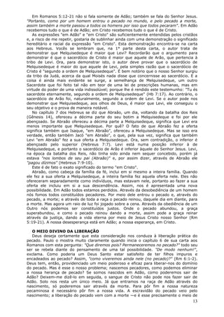Em Romanos 5:12-21 não si fala somente de Adão; também se fala do Senhor Jesus.
"Portanto, como por um homem entrou o pecado no mundo, e pelo pecado a morte,
assim também a morte passou a todos os homens por isso que todos pecaram". Em Adão
recebemos tudo o que é de Adão; em Cristo recebemos tudo o que é de Cristo.
    As expressões "em Adão" e "em Cristo" são suficientemente entendidas pelos cristãos
e, a risco de me repetir, gostaria de sublinhar ainda com uma demonstração o significado
hereditário e racial da expressão "em Cristo". Esta demonstração encontra-se na carta
aos Hebreus. Vocês se lembram que, na 1° parte desta carta, o autor trata de
demonstrar que Melquisedeque é maior que Levi? Recordarão que o argumento para
demonstrar é que o sacerdócio de Cristo é maior que aquele de Arão, que pertencia à
tribo de Levi. Ora, para demonstrar isto, o autor deve provar que o sacerdócio de
Melquisedeque é maior do que aquele de Levi, pela simples razão que o sacerdócio de
Cristo é "segundo a ordem de Melquisedeque". É bem notório que o nosso Senhor surgiu
da tribo da Judá, acerca da qual Moisés nada disse que concernisse ao sacerdócio. E a
coisa é ainda mais evidente se surge, a semelhança de Melquisedeque, um outro
Sacerdote que foi feito tal não em teor de uma lei de prescrições humanas, mas em
virtude do poder de uma vida indissolúvel; porque lhe é rendido este testemunho: "Tu és
sacerdote eternamente, segundo a ordem de Melquisedeque" (Hb 7:17). Ao contrário, o
sacerdócio de Arão foi, naturalmente, segundo a ordem de Levi. Se o autor pode nos
demonstrar que Melquisedeque, aos olhos de Deus, é maior que Levi, ele conseguiu o
seu objetivo e o prova de maneira notável.
    No capítulo 7 dos Hebreus se diz que Abraão, um dia, voltando da batalha dos Reis
(Gênesis 14), ofereceu a décima parte do seu botim a Melquisedeque e foi por ele
abençoado. Se Abraão ofereceu a décima parte a Melquisedeque, significa que Levi era
menos importante que Melquisedeque. Por quê? O fato de que Abraão fez a oferta
significa também que Isaque, "em Abraão", ofereceu a Melquisedeque. Mas se isso era
verdade, então também Jacó "em Abraão", o que, pela sua vez, significa que também
Levi "em Abraão" fez a sua oferta a Melquisedeque. Ora, sem contradição, o inferior é
abençoado pelo superior (Hebreus 7:7). Levi está numa posição inferior à de
Melquisedeque, e portanto o sacerdócio de Arão é inferior àquele do Senhor Jesus. Levi,
na época da batalha dos Reis, não tinha sido ainda nem sequer concebido, porém já
estava "nos lombos de seu pai (Abraão)" e, por assim dizer, através de Abraão ele
"pagou dízimos" (Hebreus 7:9-10).
    Este é de fato o exato significado do termo "em Cristo".
    Abraão, como cabeça da família da fé, inclui em si mesmo a inteira família. Quando
ele fez a sua oferta a Melquisedeque, a inteira família fez aquela oferta nele. Eles não
ofereceram separadamente como indivíduos, mas estavam nele, portanto ao fazer a sua
oferta ele incluiu em si a sua descendência. Assim, nos é apresentada uma nova
possibilidade. Em Adão todos estamos perdidos. Através da desobediência de um homem
nós fomos todos constituídos pecadores. Por meio dele entrou o pecado e, através do
pecado, a morte; e através de toda a raça o pecado reinou, daquele dia em diante, para
a morte. Mas agora um raio de luz foi jogado sobre a cena. Através da obediência de um
Outro nós podemos ser constituídos justos. Onde o pecado abundou, a graça
superabundou, e como o pecado reinou dando a morte, assim pode a graça reinar
através da justiça, dando a vida eterna por meio de Jesus Cristo nosso Senhor (Rm
5:19-21). A nossa desesperança está em Adão; a nossa esperança, em Cristo.

   O MEIO DIVINO DA LIBERAÇÃO
   Deus deseja certamente que esta consideração nos conduza à liberação prática do
pecado. Paulo o mostra muito claramente quando inicia o capítulo 6 de sua carta aos
Romanos com esta pergunta: "Que diremos pois? Permaneceremos no pecado?" todo seu
ser se rebela diante do pensamento de uma tal possibilidade. "De modo nenhum!",
exclama. Como poderia um Deus Santo estar satisfeito de ter filhos impuros e
encadeados ao pecado? Assim, "como viveremos ainda nele (no pecado)?" (Rm 6:1-2).
Deus tem, então, providenciado um meio poderoso e eficaz para liberar-nos do domínio
do pecado. Mas é esse o nosso problema; nascemos pecadores, como podemos eliminar
a nossa herança de pecado? Se somos nascidos em Adão, como poderemos sair de
Adão? Deixem-me dizê-lo em seguida, o sangue de Cristo não pode nos fazer sair de
Adão. Solo nos resta um único meio. Já que entramos na raça de Adão através do
nascimento, só poderemos sair através da morte. Para pôr fim a nossa natureza
pecaminosa é necessário pôr fim a nossa vida. A escravidão do pecado veio pelo
nascimento; a liberação do pecado vem com a morte —e é esse precisamente o meio de
                                                                                     13
 