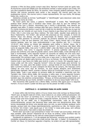 somente o Filho de Deus podia cumprir esta obra. Nenhum homem pode ter parte nela.
As Escrituras nunca tem falado que nós tenhamos vertido o nosso sangue com Cristo. Em
sua obra expiatória diante de Deus, foi sozinho; mais ninguém poderia participar. Mas o
Senhor não morreu somente para verter o seu sangue; Ele morreu para que nós
pudéssemos morrer. Ele morreu como o nosso representante. Em sua morte, Ele abraça
todos nós, vocês e eu.
   Adotamos amiúde os termos "justificação" e "identificação" para descrever estes dois
aspectos da morte de Cristo.
   Na maior parte dos casos, a palavra "identificação" é exata. Mas "identificação"
poderia fazer pensar que a iniciativa seja nossa: que seja eu que me esforço em
identificar-me com o Senhor. Reconheço que o termo é apropriado, mas deveria ser
adotado mais além. É melhor começar pelo fato que o Senhor me incluiu em sua morte.
É a morte inclusiva do Senhor o que me dá o modo de me identificar; não sou eu que me
identifico por ser incluído em sua morte. O que importa é que Deus tem me incluído em
Cristo. Isto é uma coisa que Deus realizou. Por esta razão, aquelas duas palavras do
Novo Testamento, "em Cristo", são sempre tão preciosas ao meu coração. A morte do
Senhor Jesus nos abraça, nos liga. A ressurreição do Senhor Jesus é igualmente
inclusiva. Nós paramos no primeiro capítulo da primeira epístola aos Coríntios, para
estabelecer o fato de que estamos "em Jesus Cristo". Agora iremos até o fim dessa
mesma epístola, para ver mais profundamente o que significa isto. Em 1 Coríntios
15:45-47, dois nomes ou títulos são adotados para indicar o Senhor Jesus. Ele é
chamado "o último Adão" e ainda "o segundo homem". As Escrituras não falam dEle
como do segundo Adão, mas como "o último Adão"; elas não falam nunca dEle como do
último homem, mas como "o segundo homem". É preciso sublinhar esta distinção,
porque ela confirma uma cada de grande valore. Como último Adão, Cristo abrange em si
toda a humanidade; como segundo homem se converte na cabeça de uma nova raça.
Achamos aqui, então, uma dupla união, uma relativa à sua morte e a outra à sua
ressurreição. Em primeiro lugar, a sua união com a raça como "o último Adão" iniciou-se
historicamente em Belém para terminar na Cruz e no túmulo. Por ela Ele recolheu em si
mesmo tudo o que havia em Adão para levá-lo a juízo e à morte. Em segundo lugar, a
nossa união com Ele como "segundo homem" inicia da ressurreição para terminar na
eternidade —ou seja, para não acabar nunca—, porque tendo em sua morte deixado de
lado o primeiro homem, no qual o desígnio de Deus não se cumpriu, Ele ressurgiu como
Cabeça de uma nova raça de homens, na qual aquele desígnio será finalmente
plenamente realizado. Assim, quando o Senhor Jesus foi crucificado na Cruz, o foi como o
último Adão. Tudo o que estava no primeiro Adão foi recolhido e destruído com Ele.
Também nós. Como último Adão, Ele cancelou a velha raça; e como segundo homem,
introduziu a nova raça. Em sua ressurreição Ele avança como o segundo homem, e
também aqui nós estamos compreendidos. "Porque, se fomos plantados juntamente com
ele na semelhança da sua morte, também o seremos na da sua ressurreição" (Rm 6:5).
   Nós morremos nEle quando era o último Adão; vivemos nEle agora que é o segundo
homem. A Cruz é assim o poder de Deus que nos faz passar de Adão a Cristo.


                  CAPÍTULO 3 – O CAMINHO PARA IR ALÉM: SABER

   A nossa velha vida terminou sobre a Cruz;a nossa nova vida começa na Ressurreição.
"Assim que, se alguém está em Cristo, nova criatura é; as coisas velhas já passaram; eis
que tudo se fez novo" (2 Coríntios 5:17). A Cruz dá um fim à primeira criação, e da
morte surge uma nova criação em Cristo, o segundo homem. Se formos "em Adão", tudo
aquilo que há em Adão nos é forçosamente transmitido; tudo se faz nosso
involuntariamente, porque não devemos fazer nada para nos apropriarmos disso. Não
temos necessidade de tomar uma decisão para irar-nos, ou para cometer qualquer outro
pecado, porque tudo nos chega espontaneamente, queiramos ou não. Do mesmo jeito,
se formos "em Cristo", tudo aquilo que é "em Cristo" é nosso pela graça, sem esforço
algum de nossa parte, mas sobre a base da simples fé.
   Porém dizer que tudo o que precisamos é nosso "em Cristo" por pura graça, ainda que
seja verdade, pode parecer impossível de se atuar na prática. Como acontece isso na
vida? Como pode converter-se em real em nossa própria experiência?
   Estudando os capítulos 6, 7 e 8 da epístola aos Romanos, veremos que existem quatro
condições necessárias para uma vida cristã normal. Elas são: 1) Saber; 2) Considerar; 3)
Confiar em Deus; 4) Caminhar segundo o Espírito; na ordem em que são apresentadas.
                                                                                     15
 