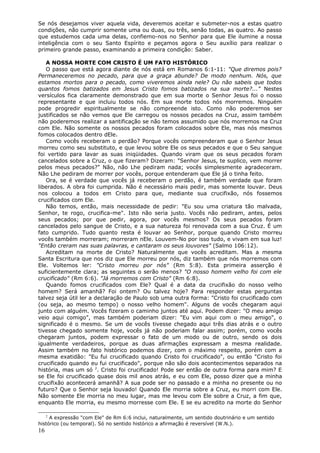 Se nós desejamos viver aquela vida, deveremos aceitar e submeter-nos a estas quatro
condições, não cumprir somente uma ou duas, ou três, senão todas, as quatro. Ao passo
que estudemos cada uma delas, confiemo-nos no Senhor para que Ele ilumine a nossa
inteligência com o seu Santo Espírito e peçamos agora o Seu auxílio para realizar o
primeiro grande passo, examinando a primeira condição: Saber.

   A NOSSA MORTE COM CRISTO É UM FATO HISTÓRICO
   O passo que está agora diante de nós está em Romanos 6:1-11: "Que diremos pois?
Permaneceremos no pecado, para que a graça abunde? De modo nenhum. Nós, que
estamos mortos para o pecado, como viveremos ainda nele? Ou não sabeis que todos
quantos fomos batizados em Jesus Cristo fomos batizados na sua morte?..." Nestes
versículos fica claramente demonstrado que em sua morte o Senhor Jesus foi o nosso
representante e que incluiu todos nós. Em sua morte todos nós morremos. Ninguém
pode progredir espiritualmente se não compreende isto. Como não poderemos ser
justificados se não vemos que Ele carregou os nossos pecados na Cruz, assim também
não poderemos realizar a santificação se não temos assumido que nós morremos na Cruz
com Ele. Não somente os nossos pecados foram colocados sobre Ele, mas nós mesmos
fomos colocados dentro dEle.
   Como vocês receberam o perdão? Porque vocês compreenderam que o Senhor Jesus
morreu como seu substituto, e que levou sobre Ele os seus pecados e que o Seu sangue
foi vertido para lavar as suas iniqüidades. Quando viram que os seus pecados foram
cancelados sobre a Cruz, o que fizeram? Dizeram: "Senhor Jesus, te suplico, vem morrer
pelos meus pecados?" Não, não Lhe pediram nada; vocês simplesmente agradeceram.
Não Lhe pediram de morrer por vocês, porque entenderam que Ele já o tinha feito.
   Ora, se é verdade que vocês já receberam o perdão, é também verdade que foram
liberados. A obra foi cumprida. Não é necessário mais pedir, mas somente louvar. Deus
nos colocou a todos em Cristo para que, mediante sua crucifixão, nós fossemos
crucificados com Ele.
   Não temos, então, mais necessidade de pedir: "Eu sou uma criatura tão malvada,
Senhor, te rogo, crucifica-me". Isto não seria justo. Vocês não pediram, antes, pelos
seus pecados; por que pedir, agora, por vocês mesmos? Os seus pecados foram
cancelados pelo sangue de Cristo, e a sua natureza foi renovada com a sua Cruz. É um
fato cumprido. Tudo quanto resta é louvar ao Senhor, porque quando Cristo morreu
vocês também morreram; morreram nEle. Louvem-No por isso tudo, e vivam em sua luz!
"Então creram nas suas palavras, e cantaram os seus louvores" (Salmo 106:12).
   Acreditam na morte de Cristo? Naturalmente que vocês acreditam. Mas a mesma
Santa Escritura que nos diz que Ele morreu por nós, diz também que nós morremos com
Ele. Voltemos ler: "Cristo morreu por nós" (Rm 5:8). Esta primeira asserção é
suficientemente clara; as seguintes o serão menos? "O nosso homem velho foi com ele
crucificado" (Rm 6:6). "Já morremos com Cristo" (Rm 6:8).
   Quando fomos crucificados com Ele? Qual é a data da crucifixão do nosso velho
homem? Será amanhã? Foi ontem? Ou talvez hoje? Para responder estas perguntas
talvez seja útil ler a declaração de Paulo sob uma outra forma: "Cristo foi crucificado com
(ou seja, ao mesmo tempo) o nosso velho homem". Alguns de vocês chegaram aqui
junto com alguém. Vocês fizeram o caminho juntos até aqui. Podem dizer: "O meu amigo
veio aqui comigo", mas também poderiam dizer: "Eu vim aqui com o meu amigo", o
significado é o mesmo. Se um de vocês tivesse chegado aqui três dias atrás e o outro
tivesse chegado somente hoje, vocês já não poderiam falar assim; porém, como vocês
chegaram juntos, podem expressar o fato de um modo ou de outro, sendo os dois
igualmente verdadeiros, porque as duas afirmações expressam a mesma realidade.
Assim também no fato histórico podemos dizer, com o máximo respeito, porém com a
mesma exatidão: "Eu fui crucificado quando Cristo foi crucificado", ou então "Cristo foi
crucificado quando eu fui crucificado", porque não são dois acontecimentos separados na
história, mas um só 2. Cristo foi crucificado! Pode ser então de outra forma para mim? E
se Ele foi crucificado quase dois mil anos atrás, e eu com Ele, posso dizer que a minha
crucifixão acontecerá amanhã? A sua pode ser no passado e a minha no presente ou no
futuro? Que o Senhor seja louvado! Quando Ele morria sobre a Cruz, eu morri com Ele.
Não somente Ele morria no meu lugar, mas me levou com Ele sobre a Cruz, a fim que,
enquanto Ele morria, eu mesmo morresse com Ele. E se eu acredito na morte do Senhor

     2
     A expressão "com Ele" de Rm 6:6 inclui, naturalmente, um sentido doutrinário e um sentido
histórico (ou temporal). Só no sentido histórico a afirmação é reversível (W.N.).
16
 