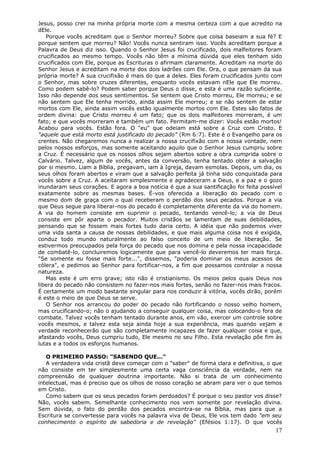 Jesus, posso crer na minha própria morte com a mesma certeza com a que acredito na
dEle.
   Porque vocês acreditam que o Senhor morreu? Sobre que coisa baseiam a sua fé? E
porque sentem que morreu? Não! Vocês nunca sentiram isso. Vocês acreditam porque a
Palavra de Deus diz isso. Quando o Senhor Jesus foi crucificado, dois malfeitores foram
crucificados ao mesmo tempo. Vocês não têm a mínima dúvida que eles tenham sido
crucificados com Ele, porque as Escrituras o afirmam claramente. Acreditam na morte do
Senhor Jesus e acreditam na morte dos dois ladrões com Ele. Ora, o que pensam da sua
própria morte? A sua crucifixão é mais do que a deles. Eles foram crucificados junto com
o Senhor, mas sobre cruzes diferentes, enquanto vocês estavam nEle que Ele morreu.
Como podem sabê-lo? Podem saber porque Deus o disse, e esta é uma razão suficiente.
Isso não depende dos seus sentimentos. Se sentem que Cristo morreu, Ele morreu; e se
não sentem que Ele tenha morrido, ainda assim Ele morreu; e se não sentem de estar
mortos com Ele, ainda assim vocês estão igualmente mortos com Ele. Estes são fatos de
ordem divina: que Cristo morreu é um fato; que os dois malfeitores morreram, é um
fato; e que vocês morreram e também um fato. Permitam-me dizer: Vocês estão mortos!
Acabou para vocês. Estão fora. O "eu" que odeiam está sobre a Cruz com Cristo. E
"aquele que está morto está justificado do pecado" (Rm 6:7). Este é o Evangelho para os
crentes. Não chegaremos nunca a realizar a nossa crucifixão com a nossa vontade, nem
pelos nossos esforços, mas somente aceitando aquilo que o Senhor Jesus cumpriu sobre
a Cruz. É necessário que os nossos olhos sejam abertos sobre a obra cumprida sobre o
Calvário. Talvez, algum de vocês, antes da conversão, tenha tentado obter a salvação
por si mesmo. Liam a Bíblia, pregavam, iam à Igreja, davam esmolas. Depois, um dia, os
seus olhos foram abertos e viram que a salvação perfeita já tinha sido conquistada para
vocês sobre a Cruz. A aceitaram simplesmente e agradeceram a Deus, e a paz e o gozo
inundaram seus corações. E agora a boa notícia é que a sua santificação foi feita possível
exatamente sobre as mesmas bases. É-vos oferecida a liberação do pecado com o
mesmo dom de graça com o qual receberam o perdão dos seus pecados. Porque a via
que Deus segue para liberar-nos do pecado é completamente diferente da via do homem.
A via do homem consiste em suprimir o pecado, tentando vencê-lo; a via de Deus
consiste em pôr aparte o pecador. Muitos cristãos se lamentam de suas debilidades,
pensando que se fossem mais fortes tudo daria certo. A idéia que não podemos viver
uma vida santa a causa de nossas debilidades, e que mais alguma coisa nos é exigida,
conduz todo mundo naturalmente ao falso conceito de um meio de liberação. Se
estivermos preocupados pela força do pecado que nos domina e pela nossa incapacidade
de combatê-lo, concluiremos logicamente que para vencê-lo deveremos ter mais força.
"Se somente eu fosse mais forte...", dissemos, "poderia dominar os meus acessos de
cólera", e pedimos ao Senhor para fortificar-nos, a fim que possamos controlar a nossa
natureza.
   Mas este é um erro grave; isto não é cristianismo. Os meios pelos quais Deus nos
libera do pecado não consistem no fazer-nos mais fortes, senão no fazer-nos mais fracos.
É certamente um modo bastante singular para nos conduzir à vitória, vocês dirão, porém
é este o meio de que Deus se serve.
   O Senhor nos arrancou do poder do pecado não fortificando o nosso velho homem,
mas crucificando-o; não o ajudando a conseguir qualquer coisa, mas colocando-o fora de
combate. Talvez vocês tenham tentado durante anos, em vão, exercer um controle sobre
vocês mesmos, e talvez esta seja ainda hoje a sua experiência, mas quando vejam a
verdade reconhecerão que são completamente incapazes de fazer qualquer coisa e que,
afastando vocês, Deus cumpriu tudo, Ele mesmo no seu Filho. Esta revelação põe fim às
lutas e a todos os esforços humanos.

   O PRIMEIRO PASSO: "SABENDO QUE..."
   A verdadeira vida cristã deve começar com o "saber" de forma clara e definitiva, o que
não consiste em ter simplesmente uma certa vaga consciência da verdade, nem na
compreensão de qualquer doutrina importante. Não si trata de um conhecimento
intelectual, mas é preciso que os olhos de nosso coração se abram para ver o que temos
em Cristo.
   Como sabem que os seus pecados foram perdoados? É porque o seu pastor vos disse?
Não, vocês sabem. Semelhante conhecimento nos vem somente por revelação divina.
Sem dúvida, o fato do perdão dos pecados encontra-se na Bíblia, mas para que a
Escritura se convertesse para vocês na palavra viva de Deus, Ele vos tem dado "em seu
conhecimento o espírito de sabedoria e de revelação" (Efésios 1:17). O que vocês
                                                                                       17
 