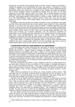 precisavam era conhecer Cristo daquele modo, e sempre é assim. Chega um momento, a
respeito de qualquer novo conhecimento de Cristo, que quando o "conhecem" em seus
corações, o "vêem" em seu espírito. Uma luz brilhou dentro de vocês e estão plenamente
persuadidos desse fato. Aquilo que é verdade no que respeita ao perdão dos pecados,
não é menos verdadeiro quanto à liberação do pecado. Uma vez que a luz de Deus
esclareceu seu coração, vocês se vêem "em Cristo". Não é porque qualquer um tenha
falado para vocês, nem simplesmente porque Romanos 6 o diz. Há alguma coisa mais
profunda. Vocês sabem porque o Espírito Santo o revelou a vocês. Podem até não senti-
lo ou não compreendê-lo, porém o sabem, porque o têm visto. Uma vez que vocês
tenham se visto em Cristo, nada poderá abalar a sua certeza de semelhante realidade
abençoada.
   Se pedirem a diversos crentes que tenham começado a viver a verdadeira vida cristã,
que lhes falem das experiências que os têm guiado, alguns falarão de uma experiência
especial, e os outros, de uma outra. Cada um falará o caminho particular que terá
recorrido e citará um passo das Escrituras para apoiar as suas afirmações; a pesar disso,
muitos crentes apóiam-se em suas experiências pessoais e em seus fragmentos favoritos
para combater outros crentes. O fato é que, se os crentes podem alcançar uma vida
cristã mais profunda por caminhos diferentes, nós não devemos considerar as
experiências ou as doutrinas que eles sublinham como reciprocamente exclusivas senão,
antes bem, como complementárias. Uma coisa é verdade: todas as experiências
verdadeiras e preciosas aos olhos de Deus devem nascer de uma nova descoberta do
significado da pessoa e da obra do Senhor Jesus. Esta é a base decisiva e segura.
   Aqui neste passo, o apóstolo faz depender todas as coisas deste descobrimento.
"Sabendo isto, que o nosso homem velho foi com ele crucificado, para que o corpo do
pecado seja desfeito, para que não sirvamos mais ao pecado" (Rm 6:6).

   A REVELAÇÃO DIVINA É A BASE ESSENCIAL DA CONSCIÊNCIA
   O primeiro passo que, então, deveremos dar, será pedir ao Senhor um conhecimento
através da revelação —não uma revelação de nós mesmos, mas da obra perfeita do
Senhor Jesus na Cruz-. Hudson Taylor, o fundador da missão na China (China Inland
Mission) conheceu a verdadeira vida cristã, e chegou a ela na seguinte maneira. Vocês
lembrarão como ele fala do problema que o atormentou por longo tempo, de como "viver
em Cristo", como transferir a si mesmo o suco da videira que há nEle. Porque sabia que
a vida de Cristo devia se expandir através dele, porém sentia que não a possuía ainda; e
então ele viu claramente que devia estar "em Cristo". "Compreendi", escreveu a sua irmã
em 1869 desde Chinkiang, "que se somente tivesse podido demorar em Cristo, tudo teria
dado certo, mas não podia".
   Mais ele se esforçava para entrar na vida verdadeira, mais ele se sentia deslizar fora,
por assim dizer, até que um dia a luz brilhou em seu coração, a revelação aconteceu e
ele viu. Assim ele descreve este fato: "Penso que o segredo esteja aqui: não como eu
possa fazer para trazer o suco da videira e transferi-lo em mim, ma em me lembrar que
Jesus é a videira, a raiz, o tronco, os galhos, os sarmentos, as folhas, as flores, o fruto,
ou seja, tudo".
   Então, citando as palavras de um amigo que o havia ajudado, continua assim: "Não
devo fazer de mim um galho. O Senhor Jesus me disse que eu sou um galho. Eu sou
uma parte dEle, e só devo acreditar e agir em conseqüência. Fazia muito tempo que eu
tinha visto isto na Bíblia, mas só agora o creio como uma verdade viva".
   Acontece como se alguma coisa que sempre foi verdadeira, de improviso se converta
em tal de um modo novo, para ele pessoalmente, e assim escrevia ainda para a sua
irmã: "Não sei até que ponto conseguirei me fazer compreender acerca deste tema,
porque não há nada de novo, nem de estranho, nem de maravilhoso —e ainda assim
tudo é novo! Numa palavra: "então eu era cego, e agora eu vejo...". Eu estou morto e
sepultado com Cristo —é verdade, e sou também ressurreto e ascendido... Deus me
considera assim e me pede para me considerar assim... Oh! A alegria de conhecer esta
verdade. Eu peço para que os olhos de tua inteligência sejam iluminados, e tu possas
conhecer e gostar as riquezas que nos são liberalmente doadas em Cristo" 3
   Oh, que alegria vermos que estamos em Cristo! Imaginem como pode ser cômico
tentar de entrar num lugar onde já estamos. Pensem que absurdo seria pedir para
sermos introduzidos. Se reconhecêssemos que já estamos dentro, não faríamos esforço
algum para entrarmos. Se temos uma revelação mais profunda, as nossas orações serão

     3
         Estas citações foram extraídas de "Hudson Taylor e a Missão interna na China".
18
 
