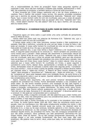 nós a responsabilidade da fonte da produção? Fazer estas perguntas significa já
responder a elas. Deus não tem realizado o trabalho pela metade, abandonando o resto.
Não, Ele suspendeu os produtos, e também destruiu a fonte de onde provinham.
   A obra cumprida por Cristo chegou realmente até a raiz do nosso problema e o
resolveu. Para o Senhor não existem meios termos. Ele assumiu provisões completas
para que o domínio do pecado fosse completamente destruído. "Sabendo isto", disse
Paulo, "que o nosso homem velho foi com ele crucificado, para que o corpo do pecado
seja desfeito, para que não sirvamos mais ao pecado" (Rm 6:6). "Sabendo isto!" Sim,
mas... Vocês sabem mesmo? "Ou não sabeis?" (Rm 6:3). Que o Senhor, em sua graça,
abra os nossos olhos!


      CAPÍTULO 4 – O CAMINHO PARA IR ALÉM: FAZER DE CONTA DE ESTAR
                               MORTOS

   Toquemos agora um tema sobre o qual existe uma certa confusão de pensamento
entre os filhos de Deus.
   Vamos deter-nos sobre tudo nas palavras de Romanos 6:6: "Sabendo isto, que o
nosso homem velho foi com ele crucificado".
   O tempo deste verbo é dos mais preciosos, porque localiza o fato exatamente no
passado. Este fato é definitivo, cumprido de uma vez por todas. A coisa foi feita e não
pode ser anulada. O nosso velho homem foi crucificado de uma vez por todas, e nunca
mais pode ser tirado da Cruz. Eis aqui o que devemos saber.
   Quando sabemos isto, o que mais temos a fazer? Voltemos a ler novamente nosso
texto. O seguinte passo encontra-se no versículo 11: "Assim também vós considerai-vos
como mortos para o pecado". Estas palavras são claramente a continuação natural do
versículo 6. Vamos lê-las de novo juntos: "Sabendo isto, que o nosso homem velho foi
com ele crucificado, para que o corpo do pecado seja desfeito, para que não sirvamos
mais ao pecado (...) Assim também vós considerai-vos como mortos para o pecado, mas
vivos para Deus em Cristo Jesus nosso Senhor". Esta é a ordem natural. Uma vez que
sabemos que o nosso velho homem foi crucificado em Cristo, o passo seguinte é
considerá-lo como morto. Apesar disso, apresentando a verdade de nossa união com
Cristo, demasiadas vezes foi colocado o acento sobre este segundo ponto —considerar-
nos como mortos—, como se fosse o ponto de partida, enquanto a ênfase deveria melhor
ser colocada sobre o "saber-nos mortos". A Palavra de Deus mostra claramente que
"saber" deve preceder a "reconhecer-se". "Sabendo que... façam de conta que..." o fato
de "considerar-se" deve estar baseado sobre uma revelação divina, de outra forma a fé
não terá fundamento sobre o que se apoiar. Quando sabemos, então espontaneamente
nos consideramos como mortos.
   Assim, tratando este argumento, não será preciso remarcar demasiadamente a
exigência de considerar-nos mortos. Fomos demasiado tentados a nos considerar sem
antes saber. Se não temos recebido primeiro uma revelação do fato pelo Espírito e
tentamos considerar-nos, nos veremos arrastados em todo tipo de dificuldade. Quando
chegue a tentação, começaremos a repetir febrilmente: "Eu estou morto, estou morto,
estou morto!" Mas pelo mesmo esforço acabaremos por irritar-nos; e então dizemos:
"Isto não serve de nada. Romanos 6:11 não pode ser realizado". E devemos admitir que
o versículo 11 não pode ser compreendido sem o versículo 6.
   Chegaremos, então, à seguinte conclusão: até não sabermos que o estar mortos com
Cristo é um fato, mais nos esforçaremos para nos considerarmos assim, e mais intenso
será o conflito, e mais segura a queda.
   Durante anos após a minha conversão eu fui ensinado a me considerar como morto
em Cristo. Eu tentei fazê-lo desde 1920 até 1927. Mais me reconhecia morto para o
pecado, mais me manifestava vivo. Não podia simplesmente acreditar-me morto, e não
podia procurar a morte. Quando procurei ajuda dos outros, me disseram para ler
Romanos 6:11, e mais eu lia esse versículo, tentando aplicá-lo a mim mesmo, mais a
morte parecia se distanciar; eu não conseguir chegar. Estava intensamente desejoso de
obedecer àquele ensino, de considerar-me morto, mas não conseguia compreender por
que não podia conseguir. Devo confessar que este pensamento atormentou-me por
longos meses. Disse ao Senhor: "Se eu não consigo compreender claramente, se não
consigo chegar a ver esta verdade fundamental, não farei mais nada. Não mais
predicarei; não poderei mais te servir; devo, antes que nada, ser iluminado sobre estas
coisas".
20
 