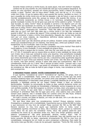 Durante meses continuei a minha busca, às vezes jejuei, mas sem nenhum resultado.
   Lembro-me de uma manhã: foi uma manhã tão real que nunca poderei esquecê-la. Eu
estava em meu escritório, sentado em minha escrivaninha, lendo a Palavra de Deus e
orando, e disse: "Senhor, abri os meus olhos!" Então, num raio de luz, vi. Vi a minha
união com Cristo. Vi que eu estava nEle e que quando Ele morreu, também eu morri. Vi
que a questão da minha morte era um fato do passado e não do futuro, e que eu tinha
morrido verdadeiramente como Ele, porque eu estava nEle quando Ele morreu. A luz
tinha finalmente esclarecido as minhas trevas e mi iluminava completamente. Esta
grande revelação inundou-me de tal gozo que pulei da minha cadeira e gritei: "O Senhor
seja louvado, eu estou morto!" Desci as escadas à carreira e me deparei com um dos
meus irmãos que ajudavam na cozinha; eu o peguei do braço e lhe disse: "Irmão, você
sabe que eu estou morto?" Devo admitir que a sua expressão foi de estupefação. "O que
você quer dizer?", perguntou-me. Continuei: "Você não sabe que Cristo morreu? Não
sabe que eu morri com Ele? Não sabe que a minha morte é um fato tão verdadeiro
quanto à dEle?" Oh, eu estava tão seguro! Tinha vontade de correr por todas as ruas de
Xangai e proclamar a todos a minha nova descoberta. Daquele dia, nunca mais duvidei,
nem por um único instante, da importância definitiva destas palavras: "Já estou
crucificado com Cristo" (Gl 2:20).
   Não quero dizer que não devamos pô-las em prática. Existem certas aplicações desta
morte que consideraremos por um instante, mas temos aqui, antes que qualquer coisa, o
fundamento. Eu fui crucificado: este é um fato cumprido.
    Qual é, então, o segredo que nos conduz a considerar-nos como mortos? Para dizê-lo
numa palavra, é uma revelação. É uma revelação do próprio Deus.
   "Não foi carne e sangue que to revelou, mas meu Pai, que está nos céus" (Mt 16:17);
Ef 1:17-18). É necessário que os nossos olhos se abram a esta realidade da nossa união
com Cristo; isto é mais que conhecê-la como uma doutrina. Uma semelhante revelação
não tem nada de vago ou indefinido. Quase todos nós podemos nos lembrar do dia em
que vimos claramente que Cristo morreu por nós; e deveremos estar igualmente seguros
do momento no qual vimos que estamos mortos com Cristo. Isto não deve ser nebuloso
ou incerto, mas bem preciso, porque é sobre esta base que avançaremos. Não é me
considerando morto que eu o serei. Mas é porque já estou morto —porque vejo o que
Deus tem feito de mim em Cristo— que posso mi considerar morto. Este é o modo justo
de considerar-se. Não se trata de fazê-lo para chegar à morte, mas considerar-se morto
para avançarmos.

   O SEGUNDO PASSO: ASSIM, VOCÊS CONSIDEREM-SE COMO...
   O que significa "considerar-se como"? "Considerar-se" significa, em grego, levar as
contas, fazer a contabilidade. Fazer contas é a única coisa no mundo que nós seres
humanos podemos fazer com precisão. Um pintor pinta uma paisagem. Pode fazê-lo com
precisão matemática? O historiador pode garantir a exatidão absoluta de um tema, ou, o
geógrafo, a fidelidade precisa de um mapa? Podem chegar a fazer as melhores
aproximações. Também na conversação de todos os dias, quando tentamos contar um
incidente com a melhor intenção de honestidade e fidelidade, somos incapazes de narrar
com perfeita exatidão. É tão fácil exagerar ou diminuir os fatos, dizer uma palavra a mais
ou uma a menos. O que pode fazer o homem que seja essencialmente digno de
confiança? A aritmética! Nela não há lugar para erros. Uma cadeira mais uma cadeira
somam duas cadeiras. Isto é verdade tanto em Londres como em São Paulo. Embora
vocês vão para o Oeste ou para o Leste, será sempre a mesma coisa.
   Em tudo o mundo, em todas as épocas, um mais um são dois. Um e um são dois nos
céus, sobre a terra e no inferno.
   Por que Deus disse para nos considerarmos mortos? Porque estamos mortos.
Prossigamos a analogia com a contabilidade. Suponhamos que eu tenha R$ 800 no bolso,
o que escreverei no meu livro de contas? Posso escrever R$ 700 ou R$ 900? Não!
Deverei escrever no meu livro aquilo que realmente tenho no bolso. Levar a
contabilidade significa reconhecer os fatos, não é fantasia. Assim, porque eu realmente
morri, Deus me diz para me considerar morto. Deus não poderia pedir-me para
considerar-me morto se eu estivesse ainda vivo. Para uma similar ginástica mental, a
palavra "considerar-se" não seria apropriada; deveria, melhor, dizer: "não se
considerar". Considerar-se não é uma forma de pretensão. Isso não significa que se eu
tenho somente R$ 600 no bolso, reportando erroneamente R$ 700 no meu livro de
contabilidade, conseguirei de um modo ou outro compensar a diferença. Para nada! Se
não tenho mais que R$ 600, e trato de me persuadir repetindo: "Tenho R$ 700; tenho R$
                                                                                       21
 
