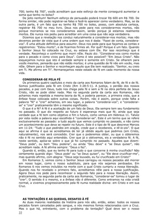 700; tenho R$ 700", vocês acreditam que este esforço da mente conseguirá aumentar a
soma que tenho no bolso?
   De jeito nenhum! Nenhum esforço de persuasão poderá trocar R$ 600 em R$ 700. De
forma similar, não pode registrar-se falso e fazê-lo aparecer como verdadeiro. Mas, se da
outra parte, é um fato que eu tenho R$ 700 no bolso, posso, com absoluta certeza,
registrar R$ 700 no meu livro. Deus nos pede para nos considerarmos mortos, não
porque morramos se nos consideramos assim, senão porque já estamos realmente
mortos. Ele nunca nos pediu para acreditar em uma coisa que não seja verdadeira.
   Dizemos que a revelação nos conduz naturalmente a considerar-nos mortos; mas não
devemos perder de vista que é uma ordem que nos é dada: "Fazei de conta, considera-
vos". É uma atitude definitiva para assumir. Deus nos pede para que façamos as contas e
registremos: "Estou morto", e de ficarmos firmes ali. Por quê? Porque é um fato. Quando
o Senhor Jesus foi colocado na Cruz, eu estava com Ele. Por isso reconheço que é
verdade. Reconheço e confirmo que morri nEle. Paulo diz: "Considerai-vos como mortos
para o pecado e como vivos para Deus". Como é isto possível? "Em Jesus Cristo". Não
esqueçamos nunca que isto é verdade sempre e somente em Cristo. Se olharem para
vocês mesmos, pensarão que não estão mortos; é uma questão de fé não em vocês, mas
nEle. Olhem para o Senhor e reconheçam aquilo que Ele tem realizado. "Senhor, eu creio
em Ti. Me afirmo em Ti". Permaneçamos neste estado de fé em cada momento da nossa
vida.

   CONSIDERAR-SE PELA FÉ
   Os primeiros quatro capítulos e meio da carta aos Romanos falam de fé, de fé e de fé.
Somos justificados pela fé em Cristo (Rm 3:28-5:1). A justiça, o perdão dos nossos
pecados, a paz com Deus, tudo nos chega pela fé e sem a fé na obra perfeita de Jesus
Cristo, não se pode obter nada. Mas na segunda parte da carta aos Romanos, não
achamos mais repetida a mesma teoria da fé, e poderia parecer, a primeira vista, que a
ênfase fosse colocada sobre outras coisas. Porém, não é assim, porque onde falta a
palavra "fé" e "crer" achamos, em seu lugar, a palavra "considerai-vos"; e "considerar-
se" e "crer" praticamente têm o mesmo significado.
   O que é a fé? A fé é a aceitação de um fato de Deus. Ela sempre tem seu fundamento
no passado. O que diz respeito ao futuro é esperança mais que fé; ainda que seja
verdade que a fé tem como objetivo e fim o futuro, como vemos em Hebreus 11. Talvez
por esta razão a palavra aqui escolhida é "considerar-se". Este é um termo que se refere
exclusivamente ao passado: a tudo aquilo que vemos cumprido no passado, e não como
um acontecimento que deva se repetir no futuro. Este é o tipo de fé que descreve Marcos
em 11:24: "Tudo o que pedirdes em oração, crede que o recebereis, e tê-lo-eis". O que
aqui se afirma é que se acreditamos de ter já obtido aquilo que pedimos (em Cristo,
naturalmente), nos será concedido. Crer que o poderemos obter, ou que o obteremos
não é fé no sentido aqui entendido. Crer que já o obtivemos, eis a verdadeira fé. A fé,
neste sentido, apóia-se sobre o que já foi cumprido no passado. Aqueles que dizem:
"Deus pode", ou bem "Deu poderia", ou ainda "Deu deve" e "se Deus quiser", não
acreditam nada. A fé afirma sempre: "Deus o fez".
   Quando é, então, que eu tenho fé para tudo o que concerne à minha crucifixão? Não
certamente quando digo: "Deus pode" ou "se Deus quiser", ou "Ele deve crucificar-me",
mas quando afirmo, com alegria: "Deus seja louvado, eu fui crucificado em Cristo!"
   Em Romanos 3, vemos como o Senhor Jesus carregou os nossos pecados até morrer
em nosso lugar, como o nosso substituto, para que nós sejamos perdoados. Em
Romanos 6 nos vemos incluídos na morte com a qual Cristo cumpriu a nossa liberação.
Quando nos foi revelado o primeiro fato, acreditamos nEle para a nossa justificação.
Agora Deus nos pede para reconhecer o segundo fato para a nossa liberação. Assim,
praticamente, na segunda parte da carta aos Romanos, "considerar-se" tomou o lugar de
"crer". O sentido é o mesmo, e a ênfase não é diferente. Como entramos na vida cristã
normal, a vivemos progressivamente pela fé numa realidade divina: em Cristo e em sua
Cruz.



  AS TENTAÇÕES E AS QUEDAS, DESAFIO À FÉ
  As duas maiores realidades da história para nós são, então, estas: todos os nossos
pecados foram cancelados pelo sangue, e nós mesmos fomos relacionados com a Cruz.
Mas o que há, entretanto, com o problema da tentação? Qual deve ser o nosso
22
 