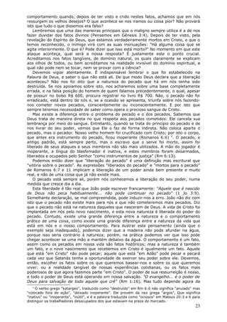 comportamento quando, depois de ter visto e crido nestes fatos, achamos que em nós
ressurgem os velhos desejos? O que acontece se nos iramos ou coisa pior? Não provará
isto que tudo o que dissemos era falso?
   Lembremos que uma das maneiras principais que o maligno sempre utiliza é a de nos
fazer duvidar dos fatos divinos (Pensemos em Gênesis 3:4). Depois de ter visto, pela
revelação do Espírito de Deus, que estamos verdadeiramente mortos em Cristo, e que o
temos reconhecido, o inimigo virá com as suas insinuações: "Há alguma coisa que se
agita interiormente. O que é? Pode dizer que isso está morto?" No momento em que este
ataque aconteça, qual será a nossa resposta? É justamente este o ponto crucial.
Acreditamos nos fatos tangíveis, de domínio natural, os quais claramente se explicam
aos olhos de todos, ou bem acreditamos na realidade invisível do domínio espiritual, a
qual não pode nem se tocar, nem se provar com a ciência?
   Devemos vigiar atentamente. É indispensável lembrar o que foi estabelecido na
Palavra de Deus, e saber o que não está ali. De que modo Deus declara que a liberação
aconteceu? Não nos foi dito que a natureza do pecado que há em nós tenha sido
destruída. Se nos apoiamos sobre isto, nos acharemos sobre uma base completamente
errada, e na falsa posição do homem de quem falamos precedentemente, o qual, apesar
de possuir no bolso R$ 600, procura registrar no livro R$ 700. Não, o pecado não foi
erradicado, está dentro de nós e, se a ocasião se apresenta, triunfa sobre nós fazendo-
nos cometer novos pecados, conscientemente ou inconscientemente. E por isto que
sempre teremos necessidade de saber como opera o precioso sangue de Cristo.
   Mas existe a diferença entre o problema do pecado e o dos pecados. Sabemos que
Deus trata de maneira direta no que respeita aos pecados cometidos: Ele cancela sua
lembrança por meio do sangue. Entretanto, quando se trata do princípio do pecado e de
nos livrar do seu poder, vemos que Ele o faz de forma indireta. Não coloca aparte o
pecado, mas o pecador. Nosso velho homem foi crucificado com Cristo; por isto o corpo,
que antes era instrumento do pecado, ficou inoperante (Romanos 6:6) 4. O pecado, o
antigo padrão, está sempre perto, mas o escravo que o serve foi morto, assim foi
liberado de seus ataques e seus membros não são mais utilizados. A mão do jogador é
inoperante, a língua do blasfemador é inativa, e estes membros foram desarmados,
liberados e ocupados pelo Senhor "como instrumentos de justiça" (Rm 6:13).
   Podemos então dizer que "liberação do pecado" é uma definição mas escritural que
"vitória sobre o pecado". As expressões "liberados do pecado" e "mortos para o pecado"
de Romanos 6:7 e 11 implicam a liberação de um poder ainda bem presente e muito
real, e não de uma coisa que já não existe mais.
   O pecado está sempre ali, porém nós conhecemos a liberação do seu poder, numa
medida que cresce dia a dia.
   Esta liberdade é tão real que João pode escrever francamente: "Aquele que é nascido
de Deus não peca habitualmente... não pode continuar no pecado" (1 Jo 3:9).
Semelhante declaração, se mal compreendida, pode induzir-nos a erro. João não diz com
isto que o pecado não existe mais para nós e que não cometeremos mais pecados. Diz
que o pecado não está na natureza daqueles que nasceram de Deus. A vida de Cristo foi
implantada em nós pelo novo nascimento, e esta nova natureza é liberada do poder do
pecado. Contudo, existe uma grande diferença entre a natureza e o comportamento
prático de uma coisa, como existe uma grande diferença entre a natureza da vida que
está em nós e o nosso comportamento. Para ilustrar este pensamento (ainda que o
exemplo seja inadequado), podemos dizer que a madeira não pode afundar na água,
porque isso seria contrário à natureza; porém, na prática podemos ver que isso pode
chegar acontecer se uma mão a mantém debaixo da água. O comportamento é um fato,
assim como os pecados em nossa vida são fatos históricos; mas a natureza é também
um fato, e o novo nascimento que recebemos em Cristo é igualmente um fato. Aquele
que está "em Cristo" não pode pecar; aquele que está "em Adão" pode pecar e pecará
cada vez que Satanás tenha a oportunidade de exercer seu poder sobre ele. Devemos,
então, escolher os fatos sobre os que queremos basear-nos e sobre os que queremos
viver: ou a realidade tangível de nossas experiências cotidianas, ou os fatos mais
poderosos de que agora fazemos parte "em Cristo". O poder de sua ressurreição é nosso,
e todo o poder de Deus está operando em nossa salvação. "O evangelho... é o poder de
Deus para salvação de todo aquele que crê" (Rm 1:16). Mas tudo depende agora da
   4
     O verbo grego "katargeo", traduzido como "destruído" em Rm 6:6 não significa "anulado" mas
"colocado fora de ação", "deixado inoperante". Ele provém da raiz grega "argos", Que significa
"inativo" ou "inoperante", "inútil", e é a palavra traduzida como "ociosos" em Mateus 20:3 e 6 para
distinguir os trabalhadores desocupados dos que estavam na praza do mercado.
                                                                                                23
 