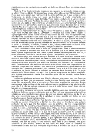 medida com que se manifeste como real e verdadeira a obra de Deus em nossa própria
história.
   "A fé é o firme fundamento das coisas que se esperam, e a prova das coisas que não
se vêem" (Hebreus 11:1). "As (coisas) que se não vêem são eternas" (2 Coríntios 4:18).
Penso que todos sabem que Hebreus 11:1 é a única definição de fé que temos no Novo
Testamento e, ainda mais, em todas as Escrituras. É muito importante que
compreendamos realmente essa definição. Vocês estão acostumados à versão comum
que descreve a fé como "certeza das coisas esperadas". Porém, o termo grego tem o
sentido de uma ação, e não somente de um estado interior, de uma "certeza". Confesso
que demorei anos para achar a expressão que, em nossa língua, deixasse claro e preciso
o termo. Mas a nova versão de J. N. Darby é particularmente feliz nesta tradução: "a fé é
a apropriação das coisas que esperamos".
   Como nos "apropriaremos" de alguma coisa? O fazemos a cada dia. Não podemos
viver neste mundo sem fazê-lo. Conhecem a diferença que existe entre "objeto" e
"apropriação"? Um objeto é uma coisa que está diante de mim. Para me apropriar dele,
devo ter uma faculdade ou um poder que o faça real para mim. Vejamos um exemplo
simples. Por meio de nossos sentidos podemos escolher coisas que existem no reino da
natureza e fazê-las entrar em nossa consciência. A vista e o ouvido, por exemplo, são
duas de minhas faculdades que me permitem de apropriar-me da luz e do som. Existem
as cores: o vermelho, o amarelo, o verde, o azul, o roxo; estas cores são coisas reais.
Mas se fecho os olhos não são mais reais, elas já não são nada para mim.
   Com a faculdade da vista tenho o poder de "apropriar-me" deles. A realidade está no
poder; o amarelo é amarelo para mim. Não é somente que a cor existe, mas que eu
tenho o poder a apropriar-me dela. Tenho o poder de fazer verdade para mim esta cor, e
de ter realmente consciência. Isto é o que significa "apropriação" ou "possessão".
   Se eu fosse cego, não poderia distinguir as cores, e se fosse surdo não poderia nunca
desfrutar da música. Apesar disso, as cores e a música são coisas completamente reais;
a sua realidade não está sujeita à minha capacidade ou incapacidade de apreciá-las. Ora,
consideramos assim as coisas que, ainda que invisíveis, são eternas e, em conseqüência,
reais. Evidentemente não podemos nos apropriar ou tomar posse das coisas divinas por
meio dos nossos sentidos naturais, mas existe uma faculdade com a qual podemos nos
apropriar das "coisas que se esperam", das coisas de Cristo: a fé. A fé faz reais para mim
a realidade de Cristo. Milhares e milhares de pessoas lêem Romanos 6:6: "o nosso
homem velho foi crucificado com ele". Pela fé esta é uma grande verdade e realidade;
pelo simples arrazoamento mental fica a dúvida e pode não ser verdade, porque falta a
luz espiritual.
   Lembremos ainda que estamos aqui lidando não com promessas, mas com fatos. As
promessas de Deus nos são reveladas mediante o seu Espírito, para possamos confiar
nelas. Mas os fatos são fatos, e permanecem fatos, quer acreditemos, quer não. Se não
cremos para nada na Cruz, ainda assim ela permanece verdadeira, mas não tem valor
para nós. A fé não faz reais as coisas em si, mas a fé pode "tomar posse" delas e torná-
las reais em nossa experiência.
   É necessário considerar como uma invenção diabólica aquilo que contradiz a verdade
da Palavra de Deus, porque, embora não seja um fato real para os nossos sentidos, Deus
estabeleceu uma realidade maior, diante da qual todo acabará por inclinar-se. Eu fiz, um
dia, uma experiência que, se não é aplicável à nossa questão em todos os seus
particulares, pode ilustrar este princípio.
   Alguns anos atrás eu enfermei. Tive durante seis noites uma febre fortíssima que me
impedia de dormir. Finalmente o Senhor me deu sobre as Escrituras uma palavra
particular de cura que me fez esperar que os sintomas do mal desapareceriam
imediatamente. Ao contrário, meus olhos não queriam fechar-se e uma agitação molesta
enchia meu ser. A temperatura cresceu ainda mais, as minhas pulsações eram mais
freqüentes e a cabeça me doía terrivelmente. O médico me atormentava: "Cadê a
promessa de Deus? Cadê a sua fé? O que há de suas orações?" Assim fui tentado para
levar novamente a minha situação em oração, mas essa não foi ouvida, e em vez disso
me viram à mente estas palavras da Escritura: "A tua palavra é a verdade" (João 17:17).
Se a Palavra de Deus é verdade, pensei, o que significam todos estes sintomas? São
somente invenções! Então, respondendo ao inimigo, declarei: "Esta insônia é uma
mentira, esta dor de cabeça é uma mentira, esta febre é uma mentira, este pulso
acelerado é uma mentira. Diante do que Deus me disse, todos os sintomas da
enfermidade não são mais que invenções de parte tua, e a Palavra de Deus é a verdade

24
 