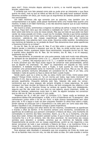 para mim". Cinco minutos depois adormeci e durmi, e na manhã seguinte, quando
acordei, estava bem.
   É evidente que num fato pessoal como este eu pude errar ao interpretar o que Deus
queria me dizer; mas no que se refere ao fato da Cruz não pode haver qualquer dúvida.
Devemos acreditar em Deus, por muito que os argumentos de Satanás possam parecer-
nos convincentes.
   Um hábil mentiroso não age somente com as palavras, mas também com os
comportamentos e as ações; pode passar facilmente tanto uma moeda falsa quanto uma
mentira. O diabo é um hábil mentiroso, e nós não devemos esperar que as suas mentiras
se limitem às palavras.
   Ele recorre a sinais, sentimentos e enganos no esforço de esfriar a nossa fé na Palavra
de Deus. Fique bem claro que não contesto a realidade da "carne". Teremos muito para
dizer sobre este tema no curso do nosso estudo. Mas aqui se trata do que pode nos fazer
vacilar da nossa posição em Cristo, a qual nos foi revelada. Devido a que temos aceitado
de estarmos mortos com Cristo como um fato cumprido, Satanás fará de tudo para nos
convencer, valendo-se das nossas experiências cotidianas, que não morremos
completamente, mas estamos bem vivos ainda. Devemos então escolher. Acreditaremos
nas mentiras de Satanás ou na verdade de Deus? Nos deixaremos levar pelas aparências
o ficaremos firmes no q d disse?
   Eu sou W. Nee. Eu sei que sou W. Nee. É um fato sobre o qual não tenho dúvidas.
Poderei perder a memória e esquecer que sou W. Nee, ou ainda sonhar que sou uma
outra pessoa. Porém, quaisquer sejam meus sentimentos, enquanto durmo sou W. Nee,
e quando estou desperto sou W. Nee. Se me lembro, sou W. Nee, e se mi esqueço,
igualmente sou W. Nee.
   Mas naturalmente, se pretendo ser uma outra pessoa, tudo será muito mais diferente.
Se tentasse de me apresentar como o Sr. C..., deverei repetir-me a cada minuto: "Você
é o Sr. C..., Lembra, não esqueça que é o Sr. C...", e apesar de todos os meus esforços,
é muito provável que não fique muito seguro de conservar esta personalidade; penso
que se alguém me chamasse: "Sr. Nee!" eu responderia em seguida ao meu nome
verdadeiro. A lealdade triunfaria sobre a ficção, e tudo quanto eu tiver feito para
sustentar uma personalidade cairia no momento crucial da prova. Mas eu sou W. Nee,
não tenho portanto nenhuma dificuldade em considerar-me W. Nee. É um fato, uma
realidade e nada de quanto eu faça ou deixe de fazer a pode mudar.
   Sendo assim, quer eu o sinta ou não, eu estou morto com Cristo. Como posso estar
seguro? Porque Cristo morreu e: "se um morreu por todos, logo todos morreram" (2
Coríntios 5:14). Que eu possa prová-lo ou que possa tentar de provar o contrário, o fato
persiste igualmente. Enquanto defenda este fato, Satanás não pode me vencer.
Lembremos que os seus ataques são sempre dirigidos à nossa segurança. Se pode
conseguir nos fazer duvidar da Palavra de Deus, ele terá conseguido seu objetivo e nos
tem na mão; mas se ficarmos firmes na certeza de quanto Deus tem estabelecido,
seguros que Ele não pode trair sua obra ou sua palavra, pouco importam, então, as
táticas de Satanás; poderemos muito bem rir dele. Se alguém tentasse me convencer
que eu não sou W. Nee, eu poderia rir com razão.
   "Andamos por fé, e não por vista" (2 Coríntios 5:7). Talvez vocês se lembrem da
experiência destes três personagens: a Ação, a Fé e a Experiência em "O peregrino". Eles
caminhavam juntos sobre o fio de um muro. A Ação avança resolutamente sem olhar
para trás. A Fé a segue e tudo vai bem enquanto mantém os olhos fixos sobre a Ação;
porém apenas se preocupa com a Experiência e se volta para ver como essa esta indo,
perde o equilíbrio e cai, arrastando consigo a pobre Experiência.
   Cada tentação começa com olhar dentro de nós mesmos, considerando as aparências
e tirando o olhar do Senhor. A Fé encontra sempre uma montanha, considerando as
aparências de evidências que parecem contradizer a Palavra de Deus, uma montanha de
contradições no domínio dos fatos concretos. Assim, ou a fé, ou a montanha, uma das
duas deve ceder. Ambas não podem subsistir juntas. O que é mais triste é que amiúde a
montanha fica e a fé vai embora. Isto não deve acontecer. Se recorremos aos nossos
sentidos para descobrir a verdade, veremos que as mentiras de Satanás estão
freqüentemente de acordo com as nossas experiências; porém se nos negarmos a nos
deixar convencer de tudo o que contradiz a Palavra de Deus, e se mantemos firme a
nossa fé nEle sozinho, veremos que as mentiras de Satanás se dissolverão e a nossa
experiência entrará progressivamente em harmonia com a Palavra de Deus.
   Para alcançar este resultado é necessário que nos ocupemos de Cristo de modo que
Ele vá se fazendo mais vivo em nós, na vida de todos os dias. Em cada ocasião o vemos
                                                                                       25
 