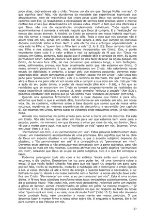 pode dizer, dobrando-se até o chão: "Houve um dia em que George Muller morreu". O
que significa isso? Não, não duvidamos da realidade das experiências espirituais que
atravessamos, nem da importância das crises pelas quais Deus nos conduz em nosso
caminho com Ele; já ressaltamos a necessidade de sermos bem precisos sobre o motivo
central das crises que atravessamos em nossas vidas. Porém o fato que nos interessa é
que Deus não nos dá experiências simplesmente individuais. Tudo aquilo que
experimentamos é somente a entrada naquilo que Deus já cumpriu. É a "realização" no
tempo das coisas eternas. A história de Cristo se converte em nossa história espiritual;
nós não temos a nossa história separada da dEle. Toda a obra que nos abrange não é
assim feita em nós, senão em Cristo. Ele não separa a obra que cumpre no individuo
daquele cumprida sobre a Cruz. Nem a vida eterna nos é entregue separadamente; a
vida está no Filho e "quem tem o Filho tem a vida" (1 Jo 5:12): Deus cumpriu todo em
seu Filho e nos colocou nEle; nós estamos incorporados em Cristo. Ora, o ponto
importante nisso tudo é o valor prático e real da aplicação da fé que diz: "Deus me
colocou em Cristo, portanto, tudo aquilo que é verdade dEle é verdade de mim. Eu quero
permanecer nEle". Satanás procura sem parar de nos fazer desviar da nossa posição em
Cristo, de ter-nos fora dEle, de nos convencer que estamos longe, e com tentações,
erros, sofrimentos, provas, nos fazer cruelmente sentir que não estamos em Cristo. O
nosso primeiro pensamento é que, se estivéssemos em Cristo, não estaríamos nesse
estado de debilidade, e portanto, a julgar pelo que estamos passando, devemos estar
separados dEle; assim começamos a orar: "Senhor, coloca-me em Cristo". Não! Deus nos
pede para "permanecer" em Cristo; este é o caminho da liberdade. Por quê? Porque isto
abre a Deus a via para intervir em nossa vida e cumprir a sua obra em nós. Isto permite
a ação do seu poder divino, o poder da ressurreição (Rm 6:4 - 9:10), a fim que as
realidades que se encontram em Cristo se tornem progressivamente as realidades da
nossa experiência cotidiana, e porque lá, onde primeiro "reinava o pecado" (Rm 5:21),
podemos constatar com alegria que já não somos mais "escravos do pecado" (Rm 6:6).
   Quando nos apoiamos firmemente sobre a base daquilo que Cristo é para nós,
achamos que tudo o que é verdade dEle, transforma-se em verdade em nós, em nossa
vida. Se, ao contrário, voltarmos sobre a base daquilo que somos que de nossa velha
natureza, repetimos as mesmas experiências de desconforto e escravidão (ver capítulo
6). Se estamos em Cristo, temos tudo; se voltamos onde estávamos antes, já não temos
nada.
   Amiúde nos colocamos no ponto errado para achar a morte em nós mesmos. Ela está
em Cristo. Nós não temos que olhar em nós para ver que estamos bem vivos para o
pecado; porém, no momento em que fixamos o olhar por cima de nós, no Senhor, Deus
vê que a morte opera aqui, mas que a "novidade de vida" opera em nós. Estamos "vivos
em Deus" (Rm 6:4-11).
   "Permanecei em mim, e eu permanecerei em vós". Estas palavras testemunham duas
coisas: um mandamento acompanhado de uma promessa. Isto significa que há na obra
de Deus um aspecto objetivo e um subjetivo, e que o aspecto subjetivo depende do
objetivo; o "Eu permanecerei em vós" é a conseqüência do "permanecei em mim".
Devemos estar atentos a não preocupar-nos demasiado com a parte subjetiva, para não
voltar-nos de mais em nós mesmos. Devemos afirmar-nos na parte objetiva "permanecei
em mim", deixando que Deus se ocupe da parte subjetiva. Isto é o que Ele começou a
fazer.
   Podemos parangonar tudo isto com a luz elétrica. Vocês estão num quarto onde
escurece, o dia declina. Desejariam ter luz para poder ler. Há uma luminária sobre a
mesa. O que vocês farão? Olharão fixo para que ela ligue? Ou pegarão um pano para
poli-la? Não, vocês se levantarão, cruzarão a habitação até o interruptor e então ligarão
a luz. A vossa atenção vá até a fonte da energia e quando fazemos o necessário, a luz
brilhará no quarto. Assim é no nosso caminho com o Senhor: a nossa atenção deve estar
fixa em Cristo. "Permanecei em mim, e eu permanecerei em vós". Esta é uma ordem
divina. A fé nos fatos objetivos transforma estes fatos verdadeiros subjetivamente. Como
diz o apóstolo Paulo: "Mas todos nós, com rosto descoberto, refletindo como um espelho
a glória do Senhor, somos transformados de glória em glória na mesma imagem..." (2
Coríntios 3:18). O mesmo princípio é verdadeiro no que diz respeito ao fruto da nossa
vida: "quem está em mim, e eu nele, esse dá muito fruto" (João 15:5). Nós não devemos
tentar produzir fruto, nem concentrar a nossa mente em nossos produtos. O que
devemos fazer é manter firme o nosso olhar sobre Ele. E enquanto o fazemos, Ele é fiel
para cumprir a sua Palavra em nós.

                                                                                      27
 