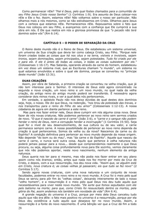 Como permanecer nEle? "Fiel é Deus, pelo qual fostes chamados para a comunhão de
seu Filho Jesus Cristo nosso Senhor" (1 Coríntios 1:9). Era assunto de Deus colocar-nos
nEle e Ele o fez. Assim, estamos nEle! Não voltamos sobre o nosso ser particular. Não
olhamos mais a nós mesmos, como se não estivéssemos em Cristo. Olhamos para Jesus
com a certeza que estamos nEle. Permanecemos nEle. Repousamos sobre o fato que
Deus nos colocou em seu Filho, a avançamos com a confiança que Ele cumprirá a sua
obra em nós. É Ele que realiza em nós a gloriosa promessa de que "o pecado não terá
domínio sobre vós" (Rm 6:14).


                   CAPÍTULO 5 – O PODER DE SEPARAÇÃO DA CRUZ

   O Reino deste mundo não é o Reino de Deus. Ele estabeleceu um sistema universal,
um universo de Sua criação que devia ter como cabeça Cristo, seu Filho. "Porque nele
foram criadas todas as coisas que há nos céus e na terra, visíveis e invisíveis, sejam
tronos, sejam dominações, sejam principados, sejam potestades. Tudo foi criado por ele
e para ele. E ele é antes de todas as coisas, e todas as coisas subsistem por ele."
(Colossenses 1:16-17). Mas Satanás, operando através da carne do homem, estabeleceu
em vez disso um sistema rival, que as Escrituras chamam "o mundo", um sistema no
qual estamos envolvidos e sobre o qual ele domina, porque se converteu no "príncipe
deste mundo" (João 12:31).

   DUAS CRIAÇÕES
   Assim, por obra de Satanás, a primeira criação se converteu na velha criação, que já
não tem interesse para o Senhor. O interesse de Deus está agora concentrado na
segunda e nova criação, um novo reino e um novo mundo, no qual nada da velha
criação, do antigo reino do antigo mundo poderá ser transferido. É necessário agora
considerar dois reinos rivais, e ver a qual deles nós pertencemos.
   Em verdade, o apóstolo Paulo não nos deixa dúvidas de qual destes dois domínios
seja, hoje, o nosso. Ele diz que Deus, na redenção, "nos tirou da potestade das trevas, e
nos transportou para o reino do Filho do seu amor" (Colossenses 1:12-13). A nossa
cidadania de agora em diante pertence a este reino.
    Mas para nos fazer entrar nele, Deus deve cumprir em nós alguma coisa nova. Deve
fazer de nós novas criaturas. Não podemos pertencer ao novo reino sem sermos criados
de novo. "O que é nascido da carne é carne" (João 3:6), e "carne e o sangue não podem
herdar o reino de Deus, nem a corrupção herdar a incorrupção" (1 Coríntios 15:50). Seja
qual for o nível de seu desenvolvimento, de sua cultura ou de seu valor, a carne
permanece sempre carne. A nossa possibilidade de pertencer ao novo reino dependa da
criação à qual pertencemos. Somos da velha ou da nova? Nascemos da carne ou do
Espírito? A condição definitiva para pertencer ao novo mundo depende da nossa origem.
Não depende "do bom ou do mau", mas "da carne e do Espírito". Aquele que nasceu da
carne é carne, e nunca será outra coisa. Aquilo que pertence à velha natureza não
poderá jamais passar para a nova... desde que compreendemos realmente o que Deus
procura, ou seja, alguma coisa profundamente nova para Ele sozinho, vemos claramente
que nós não podemos aportar, neste novo nascimento, nenhum elemento da antiga
natureza.
   Deus queria nos ter para si mesmo, mas não podia nos fazer entrar em seu plano
assim como nós éramos; então, antes que nada nos fez morrer por meio da Cruz de
Cristo, e depois, com a sua ressurreição, nos deu nova vida. "Assim que, se alguém está
em Cristo, nova criatura é; as coisas velhas já passaram; eis que tudo se fez novo" (2
Coríntios 5:17).
   Sendo agora novas criaturas, com uma nova natureza e um conjunto de novas
faculdades, podemos entrar no novo reino e no novo mundo. A Cruz foi o meio pelo qual
Deus se serviu para pôr fim às "velhas coisas", deixando inteiramente de lado o nosso
"velho homem", e a ressurreição é o meio pelo qual Deus nos deu tudo aquilo que
necessitávamos para viver neste novo mundo. "De sorte que fomos sepultados com ele
pelo batismo na morte; para que, como Cristo foi ressuscitado dentre os mortos, pela
glória do Pai, assim andemos nós também em novidade de vida" (Rm 6:4).
   A grande negação do universo é a Cruz, porque por meio dela Deus cancelou tudo
aquilo que não era dEle: o fato mais positivo no universo é a ressurreição, porque por ela
Deus deu existência a tudo aquilo que desejava ter no novo mundo. Assim, a
ressurreição é a fonte do novo nascimento. É uma bênção ver que a Cruz dá fim a todo
28
 