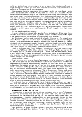 aquilo que pertencia ao primeiro regime e que a ressurreição introduz aquilo que se
adapta ao segundo. Tudo o que teve inicio antes da ressurreição deve ser cancelado. A
ressurreição é o novo ponto de partida de Deus.
   Estamos agora diante da presença de dois mundos, o antigo e o novo. Sobre o antigo
Satanás exerce soberania absoluta. Vocês podem ser homens bons na velha natureza,
mas enquanto permaneçam estarão sob uma sentença de morte, porque nada do velho
pode passar para o novo. Através da Cruz, Deus declara que tudo aquilo que é da velha
natureza deve morrer. Nada do que esteve no primeiro Adão pode ultrapassar a Cruz;
tudo acaba lá. Quanto antes o vejamos, melhor será, porque através da Cruz Deus abriu
a via para liberar-nos desta velha natureza. Ele reuniu tudo aquilo que era de Adão na
pessoa de seu Filho e o crucificou; tudo o que era de Adão foi, portanto, destruído nEle.
Assim Deus proclamou diante de todo o universo: "por meio da Cruz destruí todos
aqueles a não são meus; vocês que pertencem à velha natureza estão compreendidos
nesta obra: também vocês foram crucificados com Cristo!" Ninguém pode fugir a este
veredicto.
   Isto nos leva à questão do batismo.
   "Ou, porventura, ignorais que todos quantos fomos batizados em Cristo Jesus fomos
batizados na sua morte? Fomos, pois, sepultados com ele pelo batismo na morte..." (Rm
6:3-4). Devemos agora nos perguntar o que significam estas palavras.
   Nas Escrituras o batismo está associado à salvação: "Quem crer e for batizado será
salvo" (Marcos 16:16). Não podemos falar, segundo as Escrituras, de "regeneração pelo
batismo", mas podemos falar de "salvação pelo batismo". O que é a salvação? Ela está
em relação não com os nossos pecados nem com o poder do pecado, mas com o cosmos,
vale dizer, com o sistema deste mundo. Nós estamos no sistema do mundo satânico.
Estar salvos significa sair deste sistema para entrar naquele de Deus.
   Pela Cruz do Senhor Jesus Cristo, diz Paulo: "o mundo está crucificado para mim e eu
para o mundo" (Gálatas 6:14). Este é o tema desenvolvido por Pedro quando fala das
oito pessoas que "se salvaram através da água" (1 Pedro 3:20). Entrando na arca, Noé e
os seus saíram, pela fé, deste velho mundo corrupto para passar a um novo mundo. A
coisa essencial não é que foram pessoalmente salvos do dilúvio, mas que saíram deste
sistema corrupto. Esta é a salvação.
   Pedro continua a seguir:
   "...que também, como uma verdadeira figura, agora vos salva, o batismo..." (versículo
21). Em outras palavras, por este aspecto da Cruz que está representado pelo batismo,
vocês são liberados deste presente mundo malvado, e o confirmam com a sua imersão
na água. Este é o batismo "em sua morte", que põe fim a uma criação; mas é também o
batismo "em Jesus Cristo" que faz uma nova criatura (Romanos 6:3). Vocês entram na
água e o seu mundo, simbolicamente, desce com vocês. Vocês ressurgem em Cristo,
porém o seu mundo permanece submergido. "Crê no Senhor Jesus Cristo e serás salvo,
tu e a tua casa. E lhe pregavam a palavra do Senhor, e a todos os que estavam em sua
casa. E, tomando-os ele consigo naquela mesma hora da noite, lavou-lhes os vergões; e
logo foi batizado, ele e todos os seus" (Atos 16:31-33). Com este ato o carcereiro e os
que estavam com ele deram testemunho diante de Deus, ao seu povo e às potencias
espirituais que estavam realmente salvos de um mundo condenado. Como resultado,
lemos, se alegraram grandemente porque "haviam acreditado em Deus".
   Portanto está claro que o batismo não é uma simples questão relativa a um copo de
água ou a um batistério. É uma coisa muito maior, ligada à morte e à ressurreição do
nosso Senhor Jesus Cristo, tendo em vista dois mundos. Todos os que têm trabalhado
em países pagãos conhecem quão tremendas discussões são provocadas pelo batismo.

   A SEPULTURA SIGNIFICA UM FIM
   Pedro continua no ponto que citamos acima e descreve o batismo como "a indagação
de uma boa consciência para com Deus" (1 Pedro 3:21). Ora, nós não podemos
responder se não há alguém que nos fale. Se Deus não nos tivesse falado nada, não
teríamos nada para responder. Mas Deus falou; nos falou com a Cruz. Com ela nos disse
que o seu juízo está sobre nós, sobre a velha natureza e sobre o antigo reino. A Cruz não
concerne somente a Cristo pessoalmente; ela não é uma Cruz "individual". É uma Cruz
que nos abraça a todos, uma Cruz "corporativa", uma Cruz que inclui você e eu. Deus
nos colocou a todos em seu Filho e nos crucificou com Ele. No último Adão cancelou
aquilo que estava no primeiro Adão.
   Qual será agora a minha resposta à sentença que Deus pronunciou sobre a velha
criação? Respondo, pedindo o batismo. Por quê? Em Romanos 6:4, Paulo explica que
                                                                                      29
 