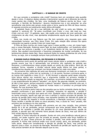CAPÍTULO 1 – O SANGUE DE CRISTO

   Em que consiste a verdadeira vida cristã? Faremos bem em considerar esta questão
desde o início. O objetivo destes estudos é demonstrar quanto ela é diferente da vida da
maior partes dos cristãos. De fato, uma meditação da Palavra escrita de Deus —por
exemplo, o Sermão da Montanha— deveria impulsionar-nos a nos perguntar se uma
semelhante vida tenha sido jamais vivida sobre a terra, aparte do Filho de Deus mesmo.
A resposta encontra-se justamente nesta última afirmação.
     O apóstolo Paulo nos dá a sua definição da vida cristã na carta aos Gálatas, no
capítulo 2, versículo 20: "Já estou crucificado com Cristo; e vivo, não mais eu, mas
Cristo vive em mim". O apóstolo, aqui, não expõe uma maneira de viver particular, um
cristianismo de alto nível, mas apresenta simplesmente aquilo que Deus pede de cada
cristão.
   Deus nos revela em sua Palavra que Ele tem somente uma resposta para cada
necessidade humana: seu Filho Jesus Cristo. Em cada relação dEle conosco Ele opera
colocando-nos aparte e pondo Cristo em nosso lugar.
   O Filho de Deus morreu em nosso lugar para o nosso perdão, e vive, em nosso lugar,
para a nossa liberação. Podemos assim falar de duas substituições: um Substituto sobre
a Cruz que nos procura o perdão, e um Substituto dentro de nós, que nos assegura a
vitória. Nos ajudará enormemente e ficaremos protegidos de muitas confusões, se nos
lembrarmos sempre deste fato: Deus resolverá todos os nossos problemas de uma única
forma, ou seja, com a revelação sempre mais profunda do seu Filho.

   O NOSSO DUPLO PROBLEMA: OS PECADOS E O PECADO
   Tomaremos como ponto de partida pelo nosso estudo sobre a verdadeira vida cristã o
grande ensino que nos é apresentado nos primeiros oito capítulos da epístola aos
Romanos, e enfrentaremos nosso projeto desde um ponto de vista prático. Será útil, de
qualquer forma, ressaltar a divisão natural desta seção bíblica em duas partes, e
considerarmos aquelas que emerjam nos temas tratados em cada uma delas.
    Os primeiros oito capítulos da carta aos Romanos constituem um todo em si mesmo.
Os primeiros quatro, junto com os versículos 1-11 do quinto, formam a primeira parte, e
os outros três capítulos e meio (5:12 – 8:39) formam a segunda parte deste conjunto.
Uma leitura atenta nos mostrará que o argumento tratado na primeira metade é
diferente daquele tratado na segunda. Por exemplo, na primeira metade podemos relevar
o uso preponderante da palavra "pecados", em plural. Na segunda metade, ao contrário,
já não é mais assim, porque enquanto a palavra "pecados" aparece somente uma vez, a
palavra "pecado", em singular, repete-se muitas vezes e si constitui no principal tema
tratado. Por que acontece isto?
   Porque na primeira parte trata-se dos pecados que eu tenho cometido diante de Deus,
pecados numerosos e que podem ser contados; enquanto na segunda, o pecado é
examinado como o princípio que opera em mim. Qualquer seja o número de pecado que
eu tenha cometido, aquilo que age em mim é sempre o mesmo princípio de pecado. Eu
preciso de perdão pelos meus pecados, mas necessito também ser liberado do poder do
pecado. O perdão diz respeito a minha consciência, a liberação concerne a minha vida.
Posso receber o perdão de todos os meus pecados, mas, a causa do "meu" pecado, não
encontro paz duradoura no meu espírito.
   Quando a luz de Deus penetrou pela primeira vez em meu coração, meu primeiro
desejo foi o de ser perdoado, porque compreendi que tinha pecado diante dEle; mas
depois de ter recebido o perdão dos pecados fiz um novo descobrimento, aquele do
pecado, e percebi que não somente havia pecado diante de Deus, mas que dentro de
mim existe alguma coisa injusta.
   Descobri a minha natureza de pecador. Existe em mim uma tendência natural para o
pecado, um poder superior que me arrasta ao pecado. Quando esta força maléfica se
manifesta, eu peco. Posso procurar de receber o perdão, mas ainda assim continuarei
pecando. A minha vida continua então num círculo viçoso: peco, sou perdoado, porém
volto pecar. Alegro-me considerando a bênção do perdão de Deus, mas preciso de
alguma coisa a mais: eu preciso da liberação. Necessito do perdão por aquilo que eu fiz,
mas preciso também de ser liberado daquilo que eu sou.

                                                                                      3
 