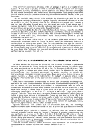 Uma enfermeira estrangeira ofereceu então um pedaço de pele e a operação foi um
sucesso. A pele nova se grudou à velha e a mulher deixou o hospital com os braços
perfeitamente curados; permaneceu, porém, sobre os seus braços amarelos uma seção
de pele branca estrangeira, para lembrá-la da história passada. Vocês perguntarão como
podia a pele de um outro crescer sobre os braços daquela mulher? Eu não sei, só sei que
aconteceu.
    Se um cirurgião deste mundo pode enxertar um fragmento de pele de um ser
humano para transplantá-lo em outro, o Divino Cirurgião não poderá transplantar a vida
de seu Filho em mim? Eu não sei como Ele faz. "O vento assopra onde quer, e ouves a
sua voz, mas não sabes de onde vem, nem para onde vai; assim é todo aquele que é
nascido do Espírito" (João 3:8). Nós não podemos fazer nada e não temos nada a fazer
para contribuir, porque com a ressurreição Deus já fez tudo.
   Deus já cumpriu tudo. Existe uma única vida fecunda no mundo, e essa foi enxertada
em milhões de outras vidas. Nós a chamamos "novo nascimento". O novo nascimento é a
infusão de uma vida que eu não possuía antes. Não é uma transformação da minha vida
natural, é uma outra vida, inteiramente nova, absolutamente divina e que se
transformou em minha vida.
   Deus deu fim à velha criação com a Cruz de seu Filho, para poder introduzir, com a
ressurreição, uma nova criação em Cristo. Ele fechou a porta ao antigo reino de trevas e
me fez entrar no reino de seu amado Filho. Eu exulto pelo fato que tudo foi cumprido;
que, pela Cruz de nosso Senhor Jesus Cristo, este velho mundo foi crucificado em mim, e
eu fui crucificado para o mundo" (Gl 6:14). O meu batismo é o testemunho público que
eu rendo deste fato. "Visto que com o coração se crê para a justiça, e com a boca se faz
confissão para a salvação" (Rm 10:10).




         CAPÍTULO 6 – O CAMINHO PARA IR ALÉM: APRESENTAR-SE A DEUS

   O nosso estudo nos conduziu ao ponto em que podemos considerar a verdadeira
natureza da consagração. Temos diante dos olhos a segunda metade do capítulo sexto
da carta aos Romanos, do versículo 12 até o fim. Em Romanos 6:12-13 lemos: "Não
reine, portanto, o pecado em vosso corpo mortal, para lhe obedecerdes em suas
concupiscências; nem tampouco apresenteis os vossos membros ao pecado por
instrumentos de iniqüidade; mas apresentai-vos a Deus, como vivos dentre mortos, e os
vossos membros a Deus, como instrumentos de justiça". A palavra chave, neste
parágrafo é "apresentar-se", e volta aparecer cinco vezes no capítulo, nos versículos 13,
16 e 19 7.
   Esta palavra "apresentar" é considerada por muitos com um sentido de consagração,
sem levar em conta cuidadosamente o seu significado. Evidentemente significa isto, mas
não no sentido no qual estamos acostumados a compreendê-la. Não se trata da
consagração ao Senhor do nosso "velho homem" com os seus instintos e recursos, a sua
sagacidade natural, a nossa força e outros dons para que Ele os utilize. Isto está
claramente manifestado no versículo 13. Notamos a expressão "como vivos dentre
mortos". Paulo diz: "doem-se a vocês mesmos a Deus como mortos vivificados". Isto nos
indica o ponto onde começa a consagração. Porque do que aqui se trata não é da
consagração de alguma coisa que pertence à velha criação, mas somente de aquilo que,
através da morte, passou à ressurreição. O "apresentar" aqui expressado é o resultado
do conhecimento que tenho do fato que o meu velho homem foi crucificado. Saber,
reconhecer, apresentar-se a Deus: esta é a ordem divina.
   Quando reconheço com certeza que fui crucificado com Ele, me reconheço
espontaneamente como morto (versículos 6 e 11); e quando sei que ressuscitei com Ele

     7
     Dois verbos gregos, "paristano" e "paristemi" são traduzidos como "dar" na versão revisada
(original), enquanto a versão antiga diz "oferecer". "Paristemi" é utilizado freqüentemente com
este significado, por exemplo em Rm 12:1; 2 Co 11:2; Cl 1:22,28; Lc 2:22, onde se refere à
apresentação de Jesus no Templo. Ambos verbos têm um sentido de ação, pelo qual a versão
revista é a que deve preferir-se. "oferecer" contém antes bem uma idéia passiva de abandono que
tem muita influência sobre o pensamento evangélico, mas que não está em harmonia com o
contexto que temos aqui em Romanos (Ed.).
   Tanto na ARA como na PJFA a palavra é traduzida como "apresentar". Nas outras passagens
mencionadas acima também, em todas, tem a mesma tradução (N. do T.).
32
 