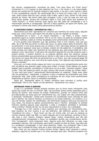 dos mortos, analogamente, reconheço de estar "vivo para Deus em Cristo Jesus"
(versículos 9 e 11), porque os dois aspectos da Cruz, o da morte e o da ressurreição,
devem ser aceitos por fé. Quando cheguei a este ponto, o me dar a mim mesmo a Deus
é uma conseqüência natural. Na ressurreição Ele é a fonte da minha vida, é a minha
vida; assim posso doá-Lhe tudo, porque tudo é dEle, nada é meu. Porém se não passo
através da morte, não tenho nada para consagrar a Ele, e não há nada em mim que
Deus possa aceitar, porque Ele condenou sobre a Cruz tudo aquilo que pertence ao
"velho homem". A morte eliminou tudo aquilo que não pode ser consagrado e só a
ressurreição permite a consagração. Dar-me a Deus significa, de agora em diante, que
considero a minha vida inteira como pertencente ao Senhor.

    O TERCEIRO PASSO: "APRESENTAI-VOS..."
    Observemos que este "apresentar-se" concerne aos membros do nosso corpo, daquele
corpo que, como vimos, está agora fora de ação no que diz respeito ao pecado.
    "Apresentai-vos a Deus... e os vossos membros...", diz Paulo, e ainda: "assim
apresentai agora os vossos membros" (Rm 6:13,19). Deus me pede de considerar todos
os meus membros, todas as minhas faculdades como pertencentes inteiramente a Ele.
    É uma grande coisa descobrir que não pertenço mais a mim mesmo, mas que sou
dEle. Se os R$ 500 que tenho no bolso são meus, eu posso dispor deles livremente. Mas
se pertencem a uma outra pessoa que os confiou a mim, não posso pensar em gastá-los
para comprar qualquer coisa que eu deseje, tratarei de não gastá-los. A verdadeira vida
cristã começa com saber isso. Quantos de nós sabemos que, pela ressurreição de Cristo,
estamos vivos "para Deus" e não para nós mesmos? Quantos de nós não ousamos usar o
próprio tempo, o próprio dinheiro ou os próprios talentos para nós mesmos, porque
temos compreendido que pertencemos ao Senhor e não mais a nós mesmos? Quantos de
nós temos um senso tão forte de pertencermos a um Outro, que não ousamos pegar R$
100 do nosso dinheiro, nem uma hora de nosso tempo, nem algumas das próprias forças
físicas e mentais?
    Uma vez, um irmão chinês viajava em trem e se achou num compartimento junto com
três incrédulos que queriam jogar cartas para matar o tempo. Como faltava um quarto
jogador para a partida, convidaram o irmão para unir-se a eles. "Lamento rejeitar", disse
a eles, "mas não posso ter parte no jogo, porque não trouxe comigo as minhas mãos".
"O que você quer dizer?" perguntaram desconcertados os viajantes. "Estas duas mãos
não me pertencem", respondeu, e explicou a eles a mudança de proprietário que tinha
acontecido nEle. Este irmão considerava os membros de seu corpo como pertencentes
totalmente ao Senhor. Esta é a verdadeira santidade.
    Paulo diz: "Apresentai agora os vossos membros para servirem à justiça para
santificação" (Rm 6:19). Façam um ato definitivo: "Apresentai-vos a Deus".

   SEPARADO PARA O SENHOR
   O que é a santidade? Muitas pessoas pensam que se torna santo extirpando tudo
aquilo que existe de mau no homem. Não, nos tornamos santos sendo separados para o
serviço do Senhor. Nos tempos do Antigo Testamento, quando um homem tinha sido
pré-selecionado por Deus para ser inteiramente seu, era ungido com óleo publicamente,
e declarado "santificado". Desde esse momento era considerado como colocado de lado
para o Senhor. Da mesma maneira, os animais ou as coisas materiais, um cordeiro, ou o
ouro do Templo, podiam ser santificados, não eliminando qualquer coisa que houvesse de
mau neles, ma pondo-os aparte exclusivamente para o Senhor. Santidade no sentido
hebraico significa alguma coisa separada, e toda a verdadeira santidade é santidade
"para o Senhor" (Êxodo 28:36). Eu me dou inteiramente a Cristo: eis a santidade.
     Entregar-me a mim mesmo a Deus significa que reconheço ser inteiramente Seu.
Este donativo de mim mesmo é um ato definitivo, tão definitivo quanto o fato de
"considerar-me como...". Deve haver um dia, em minha vida, em que eu coloquei as
minhas próprias mãos nas dEle, e a partir daquele dia eu lhe pertenço: pertenço a Ele e
não mais a mim mesmo. Existem, apesar disso, muitos missionários que não são
verdadeiramente consagrados a Deus, no verdadeiro sentido que consideramos acima.
Tem "consagrado", como costumam dizer, alguma coisa bem diferente, ou seja, suas
qualidades naturais, não crucificadas, para serem usadas na obra de Deus; mas esta não
é a verdadeira consagração. A que coisa devemos, então, nos consagrar? Não à obra
cristã, mas à vontade de Deus, para ser e fazer tudo aquilo que Ele quer de nós.
   Davi tinha em seu exercito muitos homens fortes. Alguns eram generais e outros,
soldados, segundo as tarefas que o rei tinha assinado para eles. Devemos preparar-nos
                                                                                      33
 