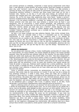 para sermos generais ou soldados, cumprindo o nosso serviço exatamente como Deus
quer, e não segundo a nossa escolha. Se somos crentes, Deus tem traçado um caminho
para nós, uma "carreira", como a chama Paulo em 2 Timóteo 4:7. Não somente o
caminho de Paulo, mas aquele de cada crente foi claramente assinalado por Deus, e é de
importância extrema conhecer o caminho que Deus traçou para cada um de nós e
transitar nele. "Senhor, eu me dou a Ti com este único desejo, de conhecer bem o
caminho que traçaste para mim, para andar por ele". Eis o verdadeiro donativo de nós
mesmos. Se, no fim de nossa vida, poderemos dizer como Paulo: "acabei a carreira",
seremos verdadeiramente abençoados. Por outra parte, não há nada mais tremendo que
alcançar o fim da própria existência e perceber ter andado por um caminho errado.
Temos somente uma vida para viver aqui embaixo e somos livres de fazer o que
desejamos, mas se procuramos a nossa própria satisfação, não poderemos nunca
glorificar a Deus com a nossa vida. Um dia ouvi um pio crente dizer: "Eu não quero nada
para mim mesmo; desejo que tudo seja para o Senhor". Existe alguma coisa que
desejemos fora de Deus, ou todos os nossos desejos estão concentrados em Sua
vontade? Podemos realmente confessar que a vontade de Deus é "boa, aceitável e
perfeita" para nós (Rm 12:2)?
   De fato, é de nossa vontade que aqui estamos falando. Esta minha vontade forte,
prepotente, deve ser colocada sobre a Cruz e é necessário que eu me entregue
inteiramente a mim mesmo ao Senhor. Não podemos pedir a um alfaiate de
confeccionar-nos um vestido se não lhe damos o tecido, nem a um construtor de fazer-
nos uma casa se não lhe procuramos o material necessário; também não podemos
esperar do Senhor que viva a Sua vida em nós, se não Lhe entregarmos a nossa vida
para que Ele nos faça permanecer. Sem reservas, sem contestações, devemos dar-nos
ao Senhor dia após dia, até que Ele faça de nós o que Ele deseja. "Apresentai-vos a
Deus" (Rm 6:13).

   SERVO OU ESCRAVO?
   Se nos damos sem reservas a Deus, muitas modificações acontecerão em nossa vida,
em nossa família, em nosso trabalho, em nossas relações de igreja e nas nossas opiniões
pessoais. Deus não permitirá que subsista nada de nós mesmos. Os seus dedos tocarão
ponto por ponto tudo aquilo que não provém dEle e nos dirá: "Isto deve desaparecer".
Estamos prontos para isso? É uma loucura resistir a Deus e é sempre sábio submeter-se
a Ele. Reconheçamos que muitos de nós temos ainda contrastes com o Senhor. Ele quer
uma coisa, enquanto nós queremos outra. Existem coisas que nós não ousamos sondar,
pelas quais não nos atrevemos a orar, às quais não ousamos nem sequer pensar por
medo de perder a nossa paz. Podemos assim subtrair-nos a certos problemas, mas isto
nos faz evadir a vontade de Deus. É sempre tão fácil evadir-nos de Sua vontade, mas
que precioso é que voltemos a colocar-nos em Suas mãos para que Ele possa agir em
nós como Ele deseja!
   Como é precioso sermos conscientes de pertencermos ao Senhor e não a nós
mesmos! Não existe nada de mais precioso no mundo! É isso que nos dá a certeza de
Sua presença contínua e a razão é clara. Devo, antes que nada, ter a certeza de
pertencer a Deus para ter, a seguir, consciência de Sua presença em mim. Quando sinto
que Lhe pertenço, não posso mais fazer nada em meu interesse pessoal, porque sou de
Sua exclusiva propriedade. "Não sabeis vós que a quem vos apresentardes por servos
para lhe obedecer, sois servos daquele a quem obedeceis, ou do pecado para a morte,
ou da obediência para a justiça?" (Rm 6:16). A palavra "servo" é, de fato, muito
apropriada. A encontramos repetidamente nesta segunda parte de Romanos 6.
   Qual é a diferença entre um servo e um escravo? Um servo pode servir um outro, mas
o direito de propriedade não passa àquele outro. Se um servo gosta do seu patrão ele o
serve, mas se não gosta, pode desligar-se dele e procurar um outro patrão. Como eu me
converti em escravo do Senhor? Eu fui comprado por Ele e me entreguei a Ele. Em
virtude da redenção eu sou propriedade de Deus, mas para ser seu escravo devo doar-
me voluntariamente a Ele, porque Ele nunca vai me constranger. O que mais nos
entristece hoje é que muitos cristãos têm idéias demasiado restritas a respeito do que
Deus exige deles. Com quanta leviandade dizem: "Senhor, eu estou pronto para tudo".
Sabemos que Deus nos pede a nossa própria vida? Há sonhos prediletos, fortes
vontades, relações preciosas, um trabalho muito amado que devem ser abandonados;
porém, se nos negamos a desapegar-nos inteiramente, não podemos doar-nos a Deus.
porque Deus tomará a sua palavra, ainda quando vocês não a cumpram seriamente.

34
 