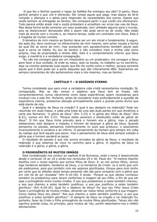 O que fez o Senhor quando o rapaz da Galiléia lhe entregou seu pão? O partiu. Deus
partirá sempre o que Lhe é oferecido. Ele rompe aquilo que pega, mas depois de tê-lo
rompido o abençoa e o adota para responder às necessidades dos outros. Depois que
vocês tenham se entregado ao Senhor, Ele começará partir o que vocês Lhe ofereceram.
Tudo parece então andar mal e vocês protestam e acreditam ver erros nas vias de Deus.
Mas desta forma serão somente um vaso quebrado, sem utilidade alguma para o mundo,
pois se distanciaram demasiado dEle e assim não pode servir-se de vocês. Não estão
mais de acordo com o mundo e, ao mesmo tempo, estão em contraste com Deus. Esta é
a tragédia de muitos crentes.
   O donativo de mim mesmo ao Senhor deve ser um ato inicial e fundamental. A seguir,
dia após dia, devo continuar no oferecimento de mim mesmo, sem achar injusta a forma
da qual Ele se serve de mim; mas aceitando com agradecimento também aquilo pelo
qual a carne se rebela. Eu sou do Senhor e não considero mais a minha vida como
própria, mas de propriedade e direito dEle. Este é o comportamento interior que Deus
exige, e mantê-lo é a verdadeira consagração.
   "Eu não me consagro para ser um missionário ou um predicador; me consagro a Deus
para fazer a Sua vontade, lá onde eu estou, seja na escola, no trabalho ou no escritório,
seja na cozinha aceitando tudo aquilo que Ele me confia como o melhor, porque somente
aquilo que é bom pode ser a parte daqueles que são inteiramente dEle. Esperamos ser
sempre conscientes de não pertencemos mais a nós mesmos, mas ao Senhor.


                           CAPÍTULO 7 – O DESÍGNIO ETERNO

   Temos constatado que para viver a verdadeira vida cristã necessitamos revelação, fé,
consagração. Mas se não vemos o objetivo que Deus tem se fixado, não
compreenderemos nunca claramente como estas experiências sejam necessárias para
conduzir-nos a este fim. Portanto, antes de considerar mais profundamente a questão da
experiência interna, prestemos atenção principalmente sobre o grande ponto divino que
está diante de nós.
   Qual é o desígnio de Deus na criação? E qual é seu desígnio na redenção? Pode ser
resumido em duas frases, e cada uma trata de uma das duas partes em que dividimos a
carta aos Romanos: "a glória de Deus" (Rm 3:23) e "a glória dos filhos de Deus" (Rm
8:21). Lemos em Rm 3:23: "Porque todos pecaram e destituídos estão da glória de
Deus". O fim que Deus tinha previsto para o homem era a glória, mas o pecado
obstaculizou este desígnio e impediu o homem de alcançar a glória de Deus. Quando
pensamos no pecado, pensamos instintivamente no juízo que produziu; o associamos
invariavelmente à condena e ao inferno. O pensamento do homem gira sempre em volta
do castigo que terá aquele que pecar; mas o pensamento de Deus está sempre voltado à
glória que o homem perderá se pecar.
   O resultado do pecado é que nós somos privados da glória de Deus; o resultado da
redenção é que estamos de novo no caminho para a glória. O objetivo de Deus na
redenção é a glória, a glória, a glória.

   O PRIMOGÊNITO DE MUITOS IRMÃOS
   Esta consideração nos conduz ao capítulo 8 de Romanos, onde o tema é desenvolvido
desde o versículo 16 ao 18 e ainda nos versículos 29 e 30. Paulo diz: "O mesmo Espírito
testifica com o nosso espírito que somos filhos de Deus. E, se nós somos filhos, somos
logo herdeiros também, herdeiros de Deus, e co-herdeiros de Cristo: se é certo que com
ele padecemos, para que também com ele sejamos glorificados. Porque para mim tenho
por certo que as aflições deste tempo presente não são para comparar com a glória que
em nós há de ser revelada" (Rm 8:16-18). E ainda: "Porque os que dantes conheceu
também os predestinou para serem conformes à imagem de seu Filho, a fim de que ele
seja o primogênito entre muitos irmãos. E aos que predestinou a estes também chamou;
e aos que chamou a estes também justificou; e aos que justificou a estes também
glorificou" (Rm 8:29-30). Qual foi o objetivo de Deus? Foi que seu Filho Jesus Cristo
fosse o primogênito de muitos irmãos, devendo ser todos feitos conforme à sua imagem.
Como realiza Deus seu plano? "Aos que chamou a estes também justificou; e aos que
justificou a estes também glorificou". O desígnio de Deus na criação e na redenção foi,
portanto, fazer de Cristo o Filho primogênito de muitos filhos glorificados. Talvez isto não
significa grande coisa, no princípio, para muitos de nós, porém detenhamo-nos a refletir
atentamente.
                                                                                         35
 