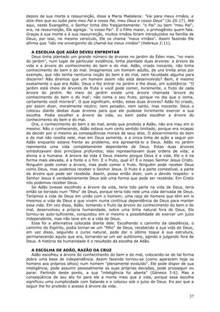depois de sua morte e ressurreição, disse a Maria Madalena: "Vai para meus irmãos, e
dize-lhes que eu subo para meu Pai e vosso Pai, meu Deus e vosso Deus" (Jo 20:17). Até
aqui, neste Evangelho, o Senhor tinha dito freqüentemente: "o Pai" ou bem "meu Pai";
ora, na ressurreição, Ele agrega: "o vosso Pai". É o Filho maior, o primogênito quem fala.
Graças à sua morte e à sua ressurreição, muitos irmãos foram introduzidos na família de
Deus; por isso, no mesmo versículo, Ele os chama "meus irmãos". Assim fazendo Ele
afirma que "não me envergonho de chamá-los meus irmãos" (Hebreus 2:11).

   A ESCOLHA QUE ADÃO DEVEU ENFRENTAR
   Deus tinha plantado um grande número de árvores no jardim do Éden mas, "no meio
do jardim", num lugar de particular evidência, tinha plantado duas árvores: a árvore da
vida e a árvore do conhecimento do bem e do mal. Adão, criado inocente, não tinha
conhecimento do bem e do mal. Imaginemos um homem adulto, de uns trinta anos por
exemplo, que não tenha nenhuma noção do bem e do mal, nem faculdade alguma para
discernir! Não diremos que um homem assim não está desenvolvido? Bem, é mesmo
exatamente o que era Adão. Deus o fez entrar no jardim e lhe disse, em substância: "O
jardim está cheio de árvores de fruta e você pode comer, livremente, o fruto de cada
árvore do jardim. No meio do jardim existe uma árvore chamada 'árvore do
conhecimento do bem e do mal'; não coma o seu fruto, porque no dia que o coma,
certamente você morrerá". O que significam, então, estas duas árvores? Adão foi criado,
por assim dizer, moralmente neutro; nem pecador, nem santo, mas inocente. Deus o
colocou diante destas duas árvores para que ele pudesse livremente exercer a sua
escolha. Podia escolher a árvore da vida, ou bem podia escolher a árvore do
conhecimento do bem e do mal.
   Ora, o conhecimento do bem e do mal, ainda que proibido a Adão, não era mau em si
mesmo. Não o conhecendo, Adão estava num certo sentido limitado, porque era incapaz
de decidir por si mesmo as conseqüências morais de seus atos. O discernimento do bem
e do mal não residia nele, mas em Deus somente, e a única linha de ação a seguir por
Adão enquanto estava frente ao problema, era apresentá-lo a Deus. Adão no jardim
representa uma vida completamente dependente de Deus. Estas duas árvores
simbolizavam dois princípios profundos; elas representavam duas ordens de vida; a
divina e a humana. A árvore da vida é Deus mesmo porque Deus é a vida. Ele o é na
forma mais elevada, é a fonte e o fim. E o fruto, qual é? É o nosso Senhor Jesus Cristo.
Ninguém pode comer a árvore, mas pode comer o fruto. Ninguém pode receber Deus
como Deus, mas podemos receber o Senhor Jesus. O fruto é a parte comestível, a parte
da árvore que pode ser recebida. Assim, posso então dizer, com o devido respeito: o
Senhor Jesus é verdadeiramente Deus sob uma forma que pode ser recebida. Em Cristo
nós podemos receber Deus.
   Se Adão tivesse escolhido a árvore da vida, teria tido parte na vida de Deus, teria
então se tornado num "filho" de Deus, porque teria tido nele uma vida derivada de Deus.
Teríamos a vida de Deus em união com o homem; uma raça de homens que têm em si
mesmos a vida de Deus e que vivem numa contínua dependência de Deus para manter
essa vida. Em vez disso, Adão, tomando o fruto da árvore do conhecimento do bem e do
mal, desenvolveu a própria humanidade, sobre uma linha natural fora de Deus. Ele
tornou-se auto-suficiente, conquistou em si mesmo a possibilidade de exercer um juízo
independente, mas não teve em si a vida de Deus.
   Essa foi a alternativa colocada diante dele. Escolhendo o caminho da obediência, o
caminho do Espírito, podia tornar-se um "filho" de Deus, recebendo a sua vida de Deus;
em vez disso, seguindo o curso natural, pode dar o último toque à sua estrutura,
permanecendo aquilo que era, tornando-se um ser autônomo, agindo e julgando fora de
Deus. A história da humanidade é o resultado da escolha de Adão.

   A ESCOLHA DE ADÃO, RAZÃO DA CRUZ
   Adão escolheu a árvore do conhecimento do bem e do mal, colocando-se de tal forma
dobre uma base de independência. Assim fazendo tornou-se (como aparecem hoje os
homens aos próprios olhos) num homem "plenamente evoluído". Ele pode dispor de sua
inteligência, pode assumir pessoalmente as suas próprias decisões, pode prosseguir ou
parar. Partindo deste ponto, a sua "inteligência foi aberta" (Gênesis 3:6). Mas a
conseqüência de seu ato foi para ele a morte mais que a vida, porque essa escolha
significou uma cumplicidade com Satanás e o colocou sob o juízo de Deus. Eis por que a
seguir lhe foi proibido o acesso à árvore da vida.

                                                                                       37
 