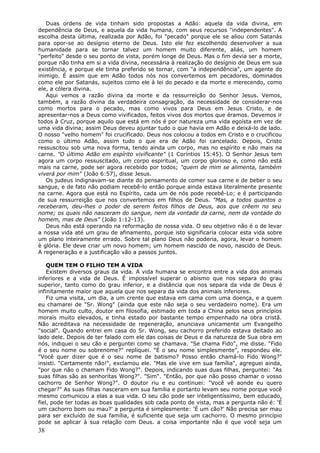Duas ordens de vida tinham sido propostas a Adão: aquela da vida divina, em
dependência de Deus, e aquela da vida humana, com seus recursos "independentes". A
escolha desta última, realizada por Adão, foi "pecado" porque ele se aliou com Satanás
para opor-se ao desígnio eterno de Deus. Isto ele fez escolhendo desenvolver a sua
humanidade para se tornar talvez um homem muito diferente, aliás, um homem
"perfeito" desde o seu ponto de vista, porém longe de Deus. Mas o fim devia ser a morte,
porque não tinha em si a vida divina, necessária à realização do desígnio de Deus em sua
existência, e porque ele tinha preferido se tornar, com "a independência", um agente do
inimigo. É assim que em Adão todos nós nos convertemos em pecadores, dominados
como ele por Satanás, sujeitos como ele à lei do pecado e da morte e merecendo, como
ele, a cólera divina.
   Aqui vemos a razão divina da morte e da ressurreição do Senhor Jesus. Vemos,
também, a razão divina da verdadeira consagração, da necessidade de considerar-nos
como mortos para o pecado, mas como vivos para Deus em Jesus Cristo, e de
apresentar-nos a Deus como vivificados, feitos vivos dos mortos que éramos. Devemos ir
todos à Cruz, porque aquilo que está em nós é por natureza uma vida egoísta em vez de
uma vida divina; assim Deus deveu ajuntar tudo o que havia em Adão e deixá-lo de lado.
O nosso "velho homem" foi crucificado. Deus nos colocou a todos em Cristo e o crucificou
como o último Adão, assim tudo o que era de Adão foi cancelado. Depois, Cristo
ressuscitou sob uma nova forma, tendo ainda um corpo, mas no espírito e não mais na
carne. "O último Adão em espírito vivificante" (1 Coríntios 15:45). O Senhor Jesus tem
agora um corpo ressuscitado, um corpo espiritual, um corpo glorioso e, como não está
mais na carne, pode ser agora recebido por todos; "quem de mim se alimenta, também
viverá por mim" (João 6:57), disse Jesus.
   Os judeus indignavam-se diante do pensamento de comer sua carne e de beber o seu
sangue, e de fato não podiam recebê-lo então porque ainda estava literalmente presente
na carne. Agora que está no Espírito, cada um de nós pode recebê-Lo; e é participando
de sua ressurreição que nos convertemos em filhos de Deus. "Mas, a todos quantos o
receberam, deu-lhes o poder de serem feitos filhos de Deus, aos que crêem no seu
nome; os quais não nasceram do sangue, nem da vontade da carne, nem da vontade do
homem, mas de Deus" (João 1:12-13).
   Deus não está operando na reformação de nossa vida. O seu objetivo não é o de levar
a nossa vida até um grau de afinamento, porque isto significaria colocar esta vida sobre
um plano inteiramente errado. Sobre tal plano Deus não poderia, agora, levar o homem
è glória. Ele deve criar um novo homem; um homem nascido de novo, nascido de Deus.
A regeneração e a justificação vão a passos juntos.

    QUEM TEM O FILHO TEM A VIDA
    Existem diversos graus da vida. A vida humana se encontra entre a vida dos animais
inferiores e a vida de Deus. É impossível superar o abismo que nos separa do grau
superior, tanto como do grau inferior, e a distância que nos separa da vida de Deus é
infinitamente maior que aquela que nos separa da vida dos animais inferiores.
    Fiz uma visita, um dia, a um crente que estava em cama com uma doença, e a quem
eu chamarei de "Sr. Wong" (ainda que este não seja o seu verdadeiro nome). Era um
homem muito culto, doutor em filosofia, estimado em toda a China pelos seus princípios
morais muito elevados, e tinha estado por bastante tempo empenhado na obra cristã.
Não acreditava na necessidade de regeneração, anunciava unicamente um Evangelho
"social". Quando entrei em casa do Sr. Wong, seu cachorro preferido estava deitado ao
lado dele. Depois de ter falado com ele das coisas de Deus e da natureza de Sua obra em
nós, indiquei o seu cão e perguntei como se chamava. "Se chama Fido", me disse. "Fido
é o seu nome ou sobrenome?" repliquei. "É o seu nome simplesmente", respondeu ele.
"Você quer dizer que é o seu nome de batismo? Posso então chamá-lo Fido Wong?"
insisti. "Certamente não!", exclamou ele. "Mas ele vive em sua família", agreguei ainda,
"por que não o chamam Fido Wong?". Depois, indicando suas duas filhas, perguntei: "As
suas filhas são as senhoritas Wong?". "Sim". "Então, por que não posso chamar o vosso
cachorro de Senhor Wong?". O doutor riu e eu continuei: "Você vê aonde eu quero
chegar?" As suas filhas nasceram em sua família e portanto levam seu nome porque você
mesmo comunicou a elas a sua vida. O seu cão pode ser inteligentíssimo, bem educado,
fiel, pode ter todas as boas qualidades sob cada ponto de vista, mas a pergunta não é: 'É
um cachorro bom ou mau?' a pergunta é simplesmente: 'É um cão?' Não precisa ser mau
para ser excluído de sua família, é suficiente que seja um cachorro. O mesmo princípio
pode se aplicar à sua relação com Deus. a coisa importante não é que você seja um
38
 