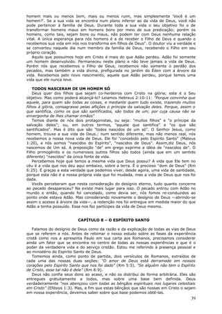homem mais ou menos bom, mais ou menos ruim, mas simplesmente 'Você é um
homem?'. Se a sua vida se encontra num plano inferior ao da vida de Deus, você não
pode pertencer à família de Deus. Durante toda a sua vida o seu objetivo foi o de
transformar homens maus em homens bons por meio de sua predicação; porém os
homens, como tais, sejam bons ou maus, não podem ter com Deus nenhuma relação
vital. A única esperança para nós homens é a de receber o Filho de Deus e quando o
recebemos sua vida em nós nos transforma em filhos de Deus". O doutor viu a verdade e
se converteu naquele dia num membro da família de Deus, recebendo o Filho em seu
próprio coração.
   Aquilo que possuímos hoje em Cristo é mais do que Adão perdeu. Adão foi somente
um homem desenvolvido. Permaneceu neste plano e não teve jamais a vida de Deus.
Porém nós que recebemos o Filho de Deus, recebemos não somente o perdão dos
pecados, mas também a vida divina, prefigurada no jardim do Éden com a árvore da
vida. Recebemos pelo novo nascimento, aquele que Adão perdeu, porque temos uma
vida que ele nunca teve.

    TODOS NASCERAM DE UM HOMEM SÓ
    Deus quer dos filhos que sejam co-herdeiros com Cristo na glória; este é o Seu
objetivo. Mas como poderá alcançá-lo? Leiamos Hebreus 2:10-11: "Porque convinha que
aquele, para quem são todas as coisas, e mediante quem tudo existe, trazendo muitos
filhos à glória, consagrasse pelas aflições o príncipe da salvação deles. Porque, assim o
que santifica, como os que são santificados, são todos de um; por cuja causa não se
envergonha de lhes chamar irmãos"
    Temos diante de nós dois protagonistas, ou seja: "muitos filhos" e "o príncipe da
salvação deles"; ou, em outros termos, "aquele que santifica" e "os que são
santificados". Mas é dito que são "todos nascidos de um só". O Senhor Jesus, como
homem, trouxe a sua vida de Deus.; num sentido diferente, mas não menos real, nós
recebemos a nossa nova vida de Deus. Ele foi "concebido pelo Espírito Santo" (Mateus
1:20), e nós somos "nascidos do Espírito", "nascidos de Deus". Assim,diz Deus, nós
nascemos de Um só. A preposição "de" em grego exprime a idéia de "nascidos de". O
Filho primogênito e os numerosos outros filhos são todos (ainda que em um sentido
diferente) "nascidos" da única fonte de vida.
    Percebemos hoje que temos a mesma vida que Deus possui? A vida que Ele tem no
céu é a vida que nos deu aqui embaixo, sobre a terra. É o precioso "dom de Deus" (Rm
6:25). É graças a esta verdade que podemos viver, desde agora, uma vida de santidade,
porque esta não é a nossa própria vida que foi mudada, mas a vida de Deus que nos foi
dada.
    Vocês perceberam que nesta consideração do desígnio eterno, tudo quanto concerne
ao pecado desapareceu? Na existe mais lugar para isso. O pecado entrou com Adão no
mundo e então, quando foi cancelado, como devia ser, nós fomos re-conduzidos ao
ponto onde estava Adão. Mas considerando novamente o desígnio de Deus —abrindo-se
assim o acesso à árvore da vida—, a redenção nos foi entregue em medida maior do que
Adão a tenha possuído. Essa nos fez partícipes da vida de Deus mesmo.


                           CAPÍTULO 8 – O ESPÍRITO SANTO

   Falamos do desígnio de Deus como da razão e da explicação de todas as vias de Deus
que se referem a nós. Antes de retomar o nosso estudo sobre as fases da experiência
cristã como nos a apresenta Paulo em sua carta aos Romanos, precisamos considerar
ainda um fator que se encontra no centro de todas as nossas experiências e que é o
poder da verdadeira vida e do serviço cristão. Estou me referindo à presença pessoal e
ao ministério do Espírito Santo de Deus.
   Tomemos ainda, como ponto de partida, dois versículos de Romanos, extraídos de
cada uma das nossas duas seções: "O amor de Deus está derramado em nossos
corações pelo Espírito Santo que nos foi dado" (Rm 5:5). "Se alguém não tem o Espírito
de Cristo, esse tal não é dele" (Rm 8:9).
   Deus não confia seus dons ao acaso, e não os distribui de forma arbitrária. Eles são
entregues gratuitamente a todos, mas sobre uma base bem definida. Deus
verdadeiramente "nos abençoou com todas as bênçãos espirituais nos lugares celestiais
em Cristo" (Efésios 1:3). Mas, a fim que estas bênçãos que são nossas em Cristo o sejam
em nossa experiência, devemos saber sobre que base podemos obtê-las.
                                                                                      39
 
