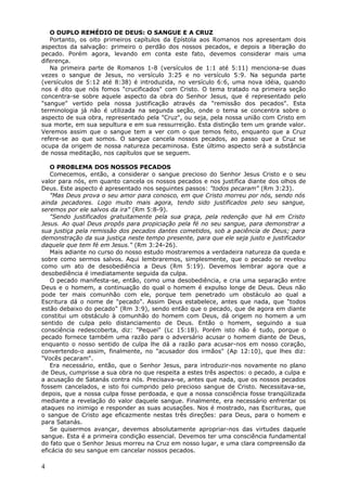 O DUPLO REMÉDIO DE DEUS: O SANGUE E A CRUZ
   Portanto, os oito primeiros capítulos da Epístola aos Romanos nos apresentam dois
aspectos da salvação: primeiro o perdão dos nossos pecados, e depois a liberação do
pecado. Porém agora, levando em conta este fato, devemos considerar mais uma
diferença.
   Na primeira parte de Romanos 1-8 (versículos de 1:1 até 5:11) menciona-se duas
vezes o sangue de Jesus, no versículo 3:25 e no versículo 5:9. Na segunda parte
(versículos de 5:12 até 8:38) é introduzida, no versículo 6:6, uma nova idéia, quando
nos é dito que nós fomos "crucificados" com Cristo. O tema tratado na primeira seção
concentra-se sobre aquele aspecto da obra do Senhor Jesus, que é representado pelo
"sangue" vertido pela nossa justificação através da "remissão dos pecados". Esta
terminologia já não é utilizada na segunda seção, onde o tema se concentra sobre o
aspecto de sua obra, representado pela "Cruz", ou seja, pela nossa união com Cristo em
sua morte, em sua sepultura e em sua ressurreição. Esta distinção tem um grande valor.
Veremos assim que o sangue tem a ver com o que temos feito, enquanto que a Cruz
refere-se ao que somos. O sangue cancela nossos pecados, ao passo que a Cruz se
ocupa da origem de nossa natureza pecaminosa. Este último aspecto será a substância
de nossa meditação, nos capítulos que se seguem.

   O PROBLEMA DOS NOSSOS PECADOS
   Comecemos, então, a considerar o sangue precioso do Senhor Jesus Cristo e o seu
valor para nós, em quanto cancela os nossos pecados e nos justifica diante dos olhos de
Deus. Este aspecto é apresentado nos seguintes passos: "todos pecaram" (Rm 3:23).
   "Mas Deus prova o seu amor para conosco, em que Cristo morreu por nós, sendo nós
ainda pecadores. Logo muito mais agora, tendo sido justificados pelo seu sangue,
seremos por ele salvos da ira" (Rm 5:8-9).
   "Sendo justificados gratuitamente pela sua graça, pela redenção que há em Cristo
Jesus. Ao qual Deus propôs para propiciação pela fé no seu sangue, para demonstrar a
sua justiça pela remissão dos pecados dantes cometidos, sob a paciência de Deus; para
demonstração da sua justiça neste tempo presente, para que ele seja justo e justificador
daquele que tem fé em Jesus." (Rm 3:24-26).
   Mais adiante no curso do nosso estudo mostraremos a verdadeira natureza da queda e
sobre como sermos salvos. Aqui lembraremos, simplesmente, que o pecado se revelou
como um ato de desobediência a Deus (Rm 5:19). Devemos lembrar agora que a
desobediência é imediatamente seguida da culpa.
   O pecado manifesta-se, então, como uma desobediência, e cria uma separação entre
Deus e o homem, a continuação do qual o homem é expulso longe de Deus. Deus não
pode ter mais comunhão com ele, porque tem penetrado um obstáculo ao qual a
Escritura dá o nome de "pecado". Assim Deus estabelece, antes que nada, que "todos
estão debaixo do pecado" (Rm 3:9), sendo então que o pecado, que de agora em diante
constitui um obstáculo à comunhão do homem com Deus, dá origem no homem a um
sentido de culpa pelo distanciamento de Deus. Então o homem, seguindo a sua
consciência redescoberta, diz: "Pequei" (Lc 15:18). Porém isto não é tudo, porque o
pecado fornece também uma razão para o adversário acusar o homem diante de Deus,
enquanto o nosso sentido de culpa lhe dá a razão para acusar-nos em nosso coração,
convertendo-o assim, finalmente, no "acusador dos irmãos" (Ap 12:10), que lhes diz:
"Vocês pecaram".
   Era necessário, então, que o Senhor Jesus, para introduzir-nos novamente no plano
de Deus, cumprisse a sua obra no que respeita a estes três aspectos: o pecado, a culpa e
a acusação de Satanás contra nós. Precisava-se, antes que nada, que os nossos pecados
fossem cancelados, e isto foi cumprido pelo precioso sangue de Cristo. Necessitava-se,
depois, que a nossa culpa fosse perdoada, e que a nossa consciência fosse tranqüilizada
mediante a revelação do valor daquele sangue. Finalmente, era necessário enfrentar os
ataques no inimigo e responder as suas acusações. Nos é mostrado, nas Escrituras, que
o sangue de Cristo age eficazmente nestas três direções: para Deus, para o homem e
para Satanás.
   Se quisermos avançar, devemos absolutamente apropriar-nos das virtudes daquele
sangue. Esta é a primeira condição essencial. Devemos ter uma consciência fundamental
do fato que o Senhor Jesus morreu na Cruz em nosso lugar, e uma clara compreensão da
eficácia do seu sangue em cancelar nossos pecados.

4
 