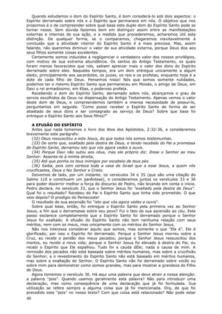 Quando estudamos o dom do Espírito Santo, é bom considerá-lo sob dois aspectos: o
Espírito derramado sobre nós e o Espírito que permanece em nós. O objetivo que nos
propomos é o de compreender sobre qual base este duplo dom do Espírito Santo pode se
tornar nosso. Sem dúvida fazemos bem em distinguir assim entre as manifestações
externas e internas de sua ação, e a medida que procederemos, acharemos útil esta
distinção. De qualquer forma, se o comparamos, chegaremos inevitavelmente à
conclusão que a atividade interior do Espírito Santo é a mais preciosa. Mas, assim
falando, não queremos diminuir o valor de sus atividade externa, porque Deus doa aos
seus filhos somente coisas excelentes.
   Certamente somos induzidos a negligenciar o verdadeiro valor dos nossos privilégios,
com motivo de sua extrema abundância. Os santos do Antigo Testamento, os quais
foram menos favorecidos que nós, sabiam apreciar mais o valor dos dons do Espírito
derramado sobre eles. Naqueles tempos, era um dom entregue unicamente a algum
eleito, principalmente aos sacerdotes, os juizes, os reis e os profetas, enquanto hoje é a
dote de cada filho de Deus. Pensemos nisso! Nós que somos somente nulidades,
podemos ter o mesmo Espírito Santo que permaneceu em Moisés, o amigo de Deus, em
Davi o rei armadíssimo, em Elias, o poderoso profeta.
   Recebendo o dom do Espírito Santo, derramado sobre nós, alcançamos o grau de
servos escolhidos de Deus na dispensação do Antigo Testamento. Apenas vemos o valor
deste dom de Deus, e compreendemos também a imensa necessidade de possuí-lo,
perguntamos em seguida: "Como posso receber o Espírito Santo de forma de ser
abastado de seus dons e ser consagrado ao serviço de Deus? Sobre que base foi
entregue o Espírito Santo aos Seus filhos?"

   A EFUSÃO DO ESPÍRITO
   Antes que nada tomemos o livro dos Atos dos Apóstolos, 2:32-36, e consideremos
brevemente este parágrafo:
   (32) Deus ressuscitou a este Jesus, do que todos nós somos testemunhas.
   (33) De sorte que, exaltado pela destra de Deus, e tendo recebido do Pai a promessa
do Espírito Santo, derramou isto que vós agora vedes e ouvis.
   (34) Porque Davi não subiu aos céus, mas ele próprio diz: Disse o Senhor ao meu
Senhor: Assenta-te à minha direita,
   (35) Até que ponha os teus inimigos por escabelo de teus pés.
   (36) Saiba, pois com certeza toda a casa de Israel que a esse Jesus, a quem vós
crucificastes, Deus o fez Senhor e Cristo.
   Deixemos de lado, por um instante, os versículos 34 e 35 (que são uma citação do
Salmo 110 e constituem um parêntese), e consideremos juntos os versículos 33 e 36
para poder discernir melhor a força do discurso de Pedro, não levando em conta o início.
Pedro declara, no versículo 33, que o Senhor Jesus foi "exaltado pela destra de Deus".
Qual foi o resultado? Recebeu do Pai o Espírito Santo que tinha sido prometido. O que
veio depois? O prodígio do Pentecoste!
   O resultado de sua ascensão foi "isto que vós agora vedes e ouvis".
   Sobre qual base, então, foi entregue o Espírito Santo pela primeira vez ao Senhor
Jesus, a fim que o derramasse sobre seu povo? Fui o fato de sua ascensão ao céu. Este
passo esclarece completamente que o Espírito Santo foi derramado porque o Senhor
Jesus foi exaltado. A efusão do Espírito Santo não tem nenhuma relação com seus
méritos, nem com os meus, mas unicamente com os méritos do Senhor Jesus.
   Não nos interessa considerar aquilo que somos, mas somente o que "Ele é". Ele é
glorificado; por isso o Espírito foi derramado. Porque o Senhor Jesus morreu sobre a
Cruz, eu recebi o perdão dos meus pecados; porque o Senhor Jesus ressuscitou dos
mortos, eu recebi a nova vida; porque o Senhor Jesus foi elevado à destra do Pai, eu
recebi o Espírito que Ele espalhou. Tudo foi a cauda dEle; nada a causa de mim. A
remissão dos pecados não está baseada sobre méritos humanos, mas sobre a crucifixão
do Senhor; e o revestimento do Espírito Santo não está baseado em méritos humanos,
mas sobre a exaltação do Senhor. O Espírito Santo não foi derramado sobre vocês ou
sobre mim para demonstrar como somos grandes, mas para mostrar a grandeza do Filho
de Deus.
   Agora tomemos o versículo 36. Há aqui uma palavra que deve atrair a nossa atenção:
a palavra "pois". Quando usamos geralmente esta palavra? Não para introduzir uma
declaração; mas como conseqüência de uma declaração que já foi formulada. Sua
utilização se refere sempre a alguma coisa que já foi mencionada. Ora, de que foi
precedido este "pois" no nosso texto? Com que coisa está relacionado? Não pode estar
40
 