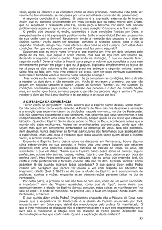 valor, agora as observo e as considero como as mais preciosas. Nenhuma vida pode ser
realmente transformada, se não passa por uma semelhante conversão de pensamento.
   A segunda condição é o batismo. O batismo é a expressão externa da fé interna.
Assim que eu acredito sinceramente em meu coração que eu estou morto com Cristo,
que fui sepultado e ressurreto com Ele, então peço o batismo. Por meio dele declaro
publicamente aquilo em que creio com todo o meu coração. O batismo é a fé em ação.
   O perdão dos pecados é, então, submetido a duas condições fixadas por Deus: o
arrependimento e a fé expressada publicamente. Estão arrependidos? Deram testemunho
de sua união com o Senhor? Receberam então a remissão dos pecados e o dom do
Espírito Santo? Vocês dizem ter recebido somente o primeiro destes dons e não o
segundo. Contudo, amigo meu, Deus ofereceu dois dons se você cumpriu com estas duas
condições. Por que você pegou um só? O que você faz com o segundo?
   Supunham que eu entre numa livraria e que escolha um livro em dois volumes pelo
preço de R$ 500, que pague o preço inteiro, mas saia da loja com um volume só,
deixando o segundo sobre o balcão. Reparando na distração, o que eu deveria fazer,
segundo vocês? Deveria voltar à livraria para pegar o volume que completa a obra sem
minimamente pensar em pagar o que eu já paguei. Explicaria simplesmente ao lojista de
ter já pago os dois volumes e lhe pediria para me entregar o segundo volume; assim,
sairia feliz da loja com meu livro debaixo do braço, sem ter pago nenhum suplemento.
Nem fariam também vocês o mesmo numa situação análoga?
    Mas vocês estão nessa mesma condição. Se já cumpriram as condições, têm o direito
a receber os dois dons e não somente um. Vocês já retiraram o primeiro, por que não
pegam em seguida também o outro? Digam ao Senhor: "Senhor, eu me submeti às
condições necessárias para receber a remissão dos pecados e o dom do Espírito Santo,
mas, em minha ignorância, somente peguei o perdão dos pecados. Agora venho a Ti para
receber o dom do Teu Santo Espírito e te agradeço e te louvo por isso".

    A DIFERENÇA DA EXPERIÊNCIA
    Talvez vocês se perguntem: "Como saberei que o Espírito Santo desceu sobre mim?"
Eu não posso dizer como vocês saberão. A Palavra de Deus não nos descreve a sensação
e a emoção que experimentaram os discípulos naquele momento, no dia de Pentecoste.
Nós não sabemos exatamente o que sentiram, mas sabemos que seus sentimentos e seu
comportamento foram uma coisa fora do comum, porque quem os viu disse que estavam
bêbados. Quando o Espírito Santo desce sobre os filhos de Deus, acontecem coisas que o
mundo não sabe explicar-se. Podem ser manifestações sobrenaturais, ainda que não
sejam mas que um sentimento perturbador da presença de Deus. Nós não podemos,
nem devemos nunca descrever as formas particulares dos fenômenos que acompanham
a experiência, mas uma coisa é verdade: que todos aqueles sobre quem desce o Espírito
Santo, o sentem infalivelmente.
    Enquanto o Espírito Santo descia sobre os discípulos em Pentecoste, houve alguma
coisa extraordinária na sua conduta, e Pedro deu uma prova àqueles que estavam
presentes com uma poderosa explicação extraída da Palavra de Deus. Eis aqui, em
substância, o que ele disse: "Assim que o Espírito Santo desce sobre os crentes, alguns
profetizam, outros têm sonhos, outros, visões. Isto é o que Deus declarou por boca do
profeta Joel". Mas Pedro profetizou? Em realidade não no senso que entendia Joel. Os
cento e vinte profetizaram e tiveram visões? Isto não foi dito. Tiveram sonhos? Como
poderiam tê-los quando estavam todos acordados? O que queria dizer então Pedro
citando um parágrafo que parece ter pouco a ver com respeito ao advento? No
fragmento citado (Joel 2:28-29) se diz que a efusão do Espírito será acompanhada de
profecias, sonhos e visões, enquanto estas demonstrações parecem faltar no dia de
Pentecoste.
    Por outra parte, a profecia de Joel não fala de "um som, como de um vento veemente
e impetuoso" nem de "línguas repartidas, como que de fogo", como sinais que
acompanhassem a efusão do Espírito Santo; contudo, estas coisas se manifestaram "na
sala de cima". E onde se menciona, no profeta Joel, o falar em línguas? Ainda assim, em
Pentecoste, o fizeram.
    O que queria dizer então Pedro? Imaginemos enquanto cita a Palavra de Deus para
provar que a experiência do Pentecoste é a efusão do Espírito anunciado por Joel,
enquanto nem um único signo visível dos mencionados pelo profeta foi manifestado. O
que o livro menciona os discípulos não o experimentaram e o que eles experimentaram o
livro não o menciona! A citação feita no discurso de Pedro parece desmentir sua
demonstração antes que confirmá-la. Qual é a explicação deste mistério?
                                                                                    43
 
