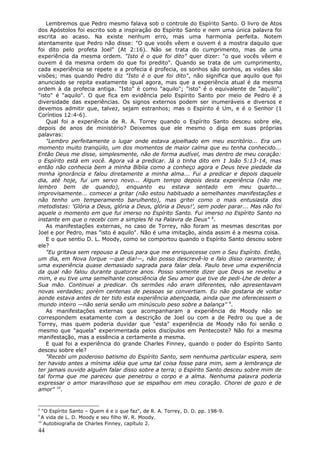Lembremos que Pedro mesmo falava sob o controle do Espírito Santo. O livro de Atos
dos Apóstolos foi escrito sob a inspiração do Espírito Santo e nem uma única palavra foi
escrita ao acaso. Na existe nenhum erro, mas uma harmonia perfeita. Notem
atentamente que Pedro não disse: "O que vocês vêem e ouvem é a mostra daquilo que
foi dito pelo profeta Joel" (At 2:16). Não se trata do cumprimento, mas de uma
experiência da mesma ordem. "Isto é o que foi dito" quer dizer: "o que vocês vêem e
ouvem é da mesma ordem do que foi predito". Quando se trata de um cumprimento,
cada experiência se repete e a profecia é profecia, os sonhos são sonhos, as visões são
visões; mas quando Pedro diz "Isto é o que foi dito", não significa que aquilo que foi
anunciado se repita exatamente igual agora, mas que a experiência atual é da mesma
ordem à da profecia antiga. "Isto" é como "aquilo"; "isto" é o equivalente de "aquilo";
"isto" é "aquilo". O que fica em evidência pelo Espírito Santo por meio de Pedro é a
diversidade das experiências. Os signos externos podem ser inumeráveis e diversos e
devemos admitir que, talvez, sejam estranhos; mas o Espírito é Um, e é o Senhor (1
Coríntios 12:4-6).
   Qual foi a experiência de R. A. Torrey quando o Espírito Santo desceu sobre ele,
depois de anos de ministério? Deixemos que ele mesmo o diga em suas próprias
palavras:
   "Lembro perfeitamente o lugar onde estava ajoelhado em meu escritório... Era um
momento muito tranqüilo, um dos momentos de maior calma que eu tenha conhecido...
Então Deus me disse, simplesmente, não de forma audível, mas dentro de meu coração:
o Espírito está em você. Agora vá a predicar. Já o tinha dito em 1 João 5:13-14, mas
então não conhecia bem a minha Bíblia como a conheço agora e Deus teve piedade da
minha ignorância e falou diretamente a minha alma... Fui a predicar e depois daquele
dia, até hoje, fui um servo novo... Algum tempo depois desta experiência (não me
lembro bem de quando), enquanto eu estava sentado em meu quarto...
improvisamente... comecei a gritar (não estou habituado a semelhantes manifestações e
não tenho um temperamento barulhento), mas gritei como o mais entusiasta dos
metodistas: 'Glória a Deus, glória a Deus, glória a Deus!', sem poder parar... Mas não foi
aquele o momento em que fui imerso no Espírito Santo. Fui imerso no Espírito Santo no
instante em que o recebi com a simples fé na Palavra de Deus" 8.
   As manifestações externas, no caso de Torrey, não foram as mesmas descritas por
Joel e por Pedro, mas "isto é aquilo". Não é uma imitação, ainda assim é a mesma coisa.
   E o que sentiu D. L. Moody, como se comportou quando o Espírito Santo desceu sobre
ele?
   "Eu gritava sem repouso a Deus para que me enriquecesse com o Seu Espírito. Então,
um dia, em Nova Iorque —que dia!—, não posso descrevê-lo e falo disso raramente; é
uma experiência quase demasiado sagrada para falar dela. Paulo teve uma experiência
da qual não falou durante quatorze anos. Posso somente dizer que Deus se revelou a
mim, e eu tive uma semelhante consciência de Seu amor que tive de pedi-Lhe de deter a
Sua mão. Continuei a predicar. Os sermões não eram diferentes, não apresentavam
novas verdades; porém centenas de pessoas se convertiam. Eu não gostaria de voltar
aonde estava antes de ter tido esta experiência abençoada, ainda que me oferecessem o
mundo inteiro —não seria senão um minúsculo peso sobre a balança" 9.
   As manifestações externas que acompanharam a experiência de Moody não se
correspondem exatamente com a descrição de Joel ou com a de Pedro ou que a de
Torrey, mas quem poderia duvidar que "esta" experiência de Moody não foi senão o
mesmo que "aquela" experimentada pelos discípulos em Pentecoste? Não foi a mesma
manifestação, mas a essência a certamente a mesma.
   E qual foi a experiência do grande Charles Finney, quando o poder do Espírito Santo
desceu sobre ele?
   "Recebi um poderoso batismo do Espírito Santo, sem nenhuma particular espera, sem
ter havido antes a mínima idéia que uma tal coisa fosse para mim, sem a lembrança de
ter jamais ouvido alguém falar disso sobre a terra; o Espírito Santo desceu sobre mim de
tal forma que me pareceu que penetrou o corpo e a alma. Nenhuma palavra poderia
expressar o amor maravilhoso que se espalhou em meu coração. Chorei de gozo e de
amor" 10.


8
   "O Espírito Santo – Quem é e o que faz", de R. A. Torrey, D. D. pp. 198-9.
9
  A vida de L. D. Moody e seu filho W. R. Moody.
10
    Autobiografia de Charles Finney, capítulo 2.
44
 