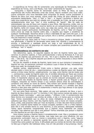 A experiência de Finney não foi certamente uma reprodução do Pentecoste, nem a
experiência de Torrey, nem a de Moody; mas "esta" certamente foi "aquela".
    Conquanto o Espírito Santo foi derramado sobre os filhos de Deus, as suas
experiências são muitos diferentes umas das outras. Alguns recebem uma nova visão;
outros conhecem uma nova liberdade para conquistar as almas; outros proclamam a
Palavra de Deus com nova energia, outros ainda são cheios de gozo celestial ou de
entusiasmo desbordante. "Isto", e "isto" e "isto"... é "aquilo"! louvemos o Senhor por
cada nova experiência que está em relação com a exaltação de Cristo, da qual se possa
verdadeiramente dizer que "isto" é uma evidência de "aquilo". Não há nada de
estereotipado nas vias de Deus com respeito a seus filhos. Não devemos, então, com as
nossas prevenções e preconceitos, encerrar dentro de um compartimento fechado a obra
do Espírito, tanto em nossas vidas como nas vidas dos outros. Isto se aplica também
àqueles que exigem particulares manifestações do Espírito, como o "falar em línguas"
como prova da vinda do Espírito sobre eles, e àqueles que negam a existência de
qualquer manifestação. Devemos deixar a Deus a liberdade de agir como Ele quer, e de
dar a expressão que deseja às obras que cumpre. Ele é o Senhor, portanto não está em
nós Lhe impormos a nossa vontade.
   Alegremo-nos que Jesus está no Trono e louvemo-Lo porque, desde o momento de
sua glorificação, o Espírito foi derramado sobre todos nós. Quando o contemplamos lá
encima, e aceitamos a realidade divina em toda a sua simplicidade de fé, O
reconheceremos com tal segurança em nossos corações que ousaremos proclamar com
confiança: "isto" é "aquilo".

   A PERMANÊNCIA DO ESPÍRITO EM NÓS
   Nos deteremos, agora, no segundo aspecto do dom do Espírito Santo que, como
veremos no próximo capítulo, é mais particularmente o tema de Romanos 8. É do que
falamos, do Espírito que permanece em nós. "Se é que o Espírito de Deus habita em
vós..." (Rm 8:9). "Se o Espírito daquele que dentre os mortos ressuscitou a Jesus habita
em vós..." (Rm 8:11).
   No que diz respeito à efusão do Espírito, tanto como no que concerne à presença do
Espírito em nós, se queremos conhecer na prática o que é nosso de fato, necessitamos,
antes que nada, da revelação divina.
   Quando vemos, objetivamente, Cristo como o Senhor glorioso —ou seja, como
elevado sobre o trono do céu—, experimentamos o poder do Espírito sobre nós. Quando
vemos a Cristo nosso Senhor, subjetivamente —ou seja, como Senhor real de nossa vida
—, conhecemos o poder do Espírito sobre nós. O remédio oferecido por Paulo aos crentes
de Corinto contra a debilidade espiritual era a revelação do Espírito que permanece
neles. É importante observar que os crentes de Corinto estavam preocupados com os
sinais visíveis das efusões do Espírito Santo, e faziam grande caso às "línguas" e aos
milagres, enquanto ao mesmo tempo a sua conduta estava cheia de contradições e
constituía uma ofensa ao nome do Senhor. Eles tinham sem dúvida recebido o Espírito
Santo, mas não tinham conquistado a maturidade espiritual; e o remédio que Deus
oferecia a eles para esta carência é exatamente o mesmo que hoje oferece à sua Igreja
para o mesmo inconveniente.
   Em sua carta Paulo escrevia: "Não sabeis vós que sois santuário de Deus, e que o
Espírito de Deus habita em vós?" (1 Coríntios 3:16). Para outros crentes ele pedia a seus
corações fossem iluminados "...para que saibais..." (Efésios 1:18). O conhecimento dos
fatos divinos era necessário aos crentes de então, e não o é menos para os crentes de
hoje. Temos necessidade que os olhos de nossa inteligência se abram, a fim que
saibamos que Deus mesmo, com Seu Espírito Santo, veio a morar em nossos corações.
Deus, então, está presente neles por meio do Espírito, e Cristo não está menos presente.
Assim, se o Espírito Santo habita em nossos corações, também o Pai e o Filho habitam.
Esta não é uma simples teoria ou uma doutrina, é uma preciosa, abençoada realidade.
Talvez agora tenhamos compreendido que o Espírito mora realmente em nossos
corações, mas sabemos que Ele é uma pessoa? Temos entendido que possuir o Espírito
em nós significa ter em nós o Deus vivo?
   Para muitos crentes o Espírito Santo é completamente irreal. Eles o consideram como
uma simples influência, boa sem dúvida, mas nada mais que uma influência. Em seu
pensamento confundem mais ou menos a consciência com o Espírito, como "alguma
coisa" que os adverte e repreende quando tem agido errado, e que se esforça em
mostrá-lhes como podem ser bons. A dificuldade para os crentes de Corinto não consistia
no fato que o Espírito não habitasse neles, mas em não perceber a Sua presença. Assim,
                                                                                      45
 