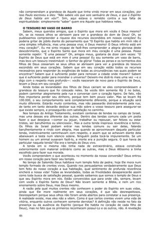 não compreendiam a grandeza de Aquele que tinha vindo morar em seus corações; por
isso Paulo escreveu a eles: "Não sabeis vós que sois santuário de Deus, e que o Espírito
de Deus habita em vós?". Sim, aqui estava o remédio contra a sua falta de
espiritualidade: simplesmente "saber" quem era Aquele que habitava neles.

    O TESOURO NO VASO DE BARRO
    Sabem, meus queridos amigos, que o Espírito que mora em vocês é Deus mesmo?
Oh, se os nossos olhos se abrissem para ver a grandeza do dom de Deus! Oh, se
pudéssemos compreender a riqueza dos recursos escondidos em nossos corações! Eu
poderia gritar de júbilo diante do pensamento que "O Espírito que habita em mim não é
uma simples influência, mas uma pessoa viva; é Deus mesmo! O Deus infinito está em
meu coração!". Eu me sinto incapaz de fazê-lhes compreender a alegria gloriosa deste
descobrimento, que o Espírito Santo que mora em meu coração é uma pessoa. Posso
somente repetir: "É uma pessoa!" Oh, amigos meus, gostaria de dizer cem vezes: "O
Espírito de Deus que está em mim é uma pessoa! Eu sou somente um vaso de barro,
mas levo um tesouro inestimável: o Senhor da glória! Todas as penas e os tormentos dos
filhos de Deus cessariam se seus olhos se abrissem para ver a grandeza do tesouro
escondido em seus corações. Sabem que em seu coração estão todos os recursos
necessários para responder às exigências de todas as circunstâncias nas quais podem se
encontrar? Sabem que é suficiente poder para remover a cidade onde moram? Sabem
que é suficiente poder para incendiar o universo? Deixem-me dizê-lo mais uma vez —e o
digo com o respeito mais profundo—: vocês nasceram de novo para o Espírito de Deus,
levam a Deus em seu coração!"
    Ainda todas as leviandades dos filhos de Deus cairiam se eles compreendessem a
grandeza do tesouro que foi colocado neles. Se vocês têm somente R$ 2 no bolso,
podem caminhar alegremente pela rua e conversar com o coração ligeiro. De fato, não
lhes importaria perder seu dinheiro, porque tem bem pouco valor. Mas se levam R$
100.000, o seu comportamento será completamente diferente, porque a situação será
muito diferente. Estarão muito contentes, mas não passearão distraidamente pela rua;
de tanto em tanto deixarão deslizar sua mão sobre o vosso tesouro para assegurar-se
que existe sempre, e prosseguirão com satisfação no caminho.
    Nos tempos do Antigo Testamento, existiam centenas de tendas no campo de Israel,
mas uma dessas era diferente das outras. Dentro das tendas comuns cada um podia
fazer o que desejava —comer ou jejuar, trabalhar ou repousar, ser felizes ou estar
tristes, ser barulhentos ou silenciosos-. Mas a outra tenda inspirava reverência e temor.
Os filhos de Israel podiam entrar nas tendas comuns ou sair delas, falando
barulhentamente e rindo com alegria, mas quando se aproximavam daquela particular
tenda, instintivamente caminhavam com respeito, e assim que se achavam diante dela
abaixavam a testa num silencio solene. Ninguém podia tocá-la impunemente. Se um
homem ou um animal ousavam fazê-lo, a morte era a punição segura. O que havia de
particular naquela tenda? Ela era o templo do Deus vivo.
    A tenda em si mesma não tinha nada de extraordinário, estava construída
exteriormente com material ordinário como as outras, mas o Deus Altíssimo a tinha
escolhido para fazer sua morada.
    Vocês compreendem o que aconteceu no momento da nossa conversão? Deus entrou
em nosso coração para fazer seu templo.
    No tempo de Salomão Deus habitava num templo feito de pedra; hoje Ele mora num
templo formado de crentes vivos. Quando nos persuadamos verdadeiramente que Deus
tem feito do nosso coração a sua habitação, qual sentimento de profunda reverência
encherá a nossa vida! Todas as leviandades, todas as frivolidades desaparecerão assim
como toda busca de satisfação pessoal, quando saibamos que somos o templo de Deus e
que seu Espírito mora em nós. Estão convencidos que para onde vão, sempre, levam
com vocês o Espírito Santo de Deus? Não levam somente a Bíblia, e nem um rico
ensinamento sobre Deus, mas Deus mesmo.
    A razão pela qual muitos crentes não conhecem o poder do Espírito em suas vidas,
ainda que Ele more realmente em seus corações, é que são desrespeitosos.
Desrespeitam porque seus olhos não foram ainda abertos para constatar a sua presença.
A realidade existe, mas eles não a vêem. Como é que certos crentes vivem uma vida de
vitória, enquanto outros conhecem somente derrotas? A definição não reside no fato da
presença ou da ausência do Espírito (porque Ele habita no coração de cada filho de
Deus), mas no fato que os primeiros reconhecem possuí-Lo e os outros, não. A revelação

46
 