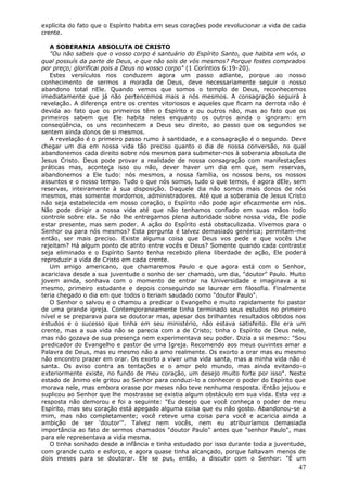 explícita do fato que o Espírito habita em seus corações pode revolucionar a vida de cada
crente.

   A SOBERANIA ABSOLUTA DE CRISTO
   "Ou não sabeis que o vosso corpo é santuário do Espírito Santo, que habita em vós, o
qual possuís da parte de Deus, e que não sois de vós mesmos? Porque fostes comprados
por preço; glorificai pois a Deus no vosso corpo" (1 Coríntios 6:19-20).
   Estes versículos nos conduzem agora um passo adiante, porque ao nosso
conhecimento de sermos a morada de Deus, deve necessariamente seguir o nosso
abandono total nEle. Quando vemos que somos o templo de Deus, reconhecemos
imediatamente que já não pertencemos mais a nós mesmos. A consagração seguirá à
revelação. A diferença entre os crentes vitoriosos e aqueles que ficam na derrota não é
devida ao fato que os primeiros têm o Espírito e ou outros não, mas ao fato que os
primeiros sabem que Ele habita neles enquanto os outros ainda o ignoram: em
conseqüência, os uns reconhecem a Deus seu direito, ao passo que os segundos se
sentem ainda donos de si mesmos.
   A revelação é o primeiro passo rumo à santidade, e a consagração é o segundo. Deve
chegar um dia em nossa vida tão preciso quanto o dia de nossa conversão, no qual
abandonemos cada direito sobre nós mesmos para submeter-nos à soberania absoluta de
Jesus Cristo. Deus pode provar a realidade de nossa consagração com manifestações
práticas mas, aconteça isso ou não, dever haver um dia em que, sem reservas,
abandonemos a Ele tudo: nós mesmos, a nossa família, os nossos bens, os nossos
assuntos e o nosso tempo. Tudo o que nós somos, tudo o que temos, é agora dEle, sem
reservas, inteiramente à sua disposição. Daquele dia não somos mais donos de nós
mesmos, mas somente mordomos, administradores. Até que a soberania de Jesus Cristo
não seja estabelecida em nosso coração, o Espírito não pode agir eficazmente em nós.
Não pode dirigir a nossa vida até que não tenhamos confiado em suas mãos todo
controle sobre ela. Se não lhe entregamos plena autoridade sobre nossa vida, Ele pode
estar presente, mas sem poder. A ação do Espírito está obstaculizada. Vivemos para o
Senhor ou para nós mesmos? Esta pergunta é talvez demasiado genérica; permitam-me
então, ser mais preciso. Existe alguma coisa que Deus vos pede e que vocês Lhe
rejeitam? Há algum ponto de atrito entre vocês e Deus? Somente quando cada contraste
seja eliminado e o Espírito Santo tenha recebido plena liberdade de ação, Ele poderá
reproduzir a vida de Cristo em cada crente.
   Um amigo americano, que chamaremos Paulo e que agora está com o Senhor,
acariciava desde a sua juventude o sonho de ser chamado, um dia, "doutor" Paulo. Muito
jovem ainda, sonhava com o momento de entrar na Universidade e imaginava a si
mesmo, primeiro estudante e depois conseguindo se laurear em filosofia. Finalmente
teria chegado o dia em que todos o teriam saudado como "doutor Paulo".
   O Senhor o salvou e o chamou a predicar o Evangelho e muito rapidamente foi pastor
de uma grande igreja. Contemporaneamente tinha terminado seus estudos no primeiro
nível e se preparava para se doutorar mas, apesar dos brilhantes resultados obtidos nos
estudos e o sucesso que tinha em seu ministério, não estava satisfeito. Ele era um
crente, mas a sua vida não se parecia com a de Cristo; tinha o Espírito de Deus nele,
mas não gozava de sua presença nem experimentava seu poder. Dizia a si mesmo: "Sou
predicador do Evangelho e pastor de uma Igreja. Recomendo aos meus ouvintes amar a
Palavra de Deus, mas eu mesmo não a amo realmente. Os exorto a orar mas eu mesmo
não encontro prazer em orar. Os exorto a viver uma vida santa, mas a minha vida não é
santa. Os aviso contra as tentações e o amor pelo mundo, mas ainda evitando-o
exteriormente existe, no fundo de meu coração, um desejo muito forte por isso". Neste
estado de ânimo ele gritou ao Senhor para conduzi-lo a conhecer o poder do Espírito que
morava nele, mas embora orasse por meses não teve nenhuma resposta. Então jejuou e
suplicou ao Senhor que lhe mostrasse se existia algum obstáculo em sua vida. Esta vez a
resposta não demorou e foi a seguinte: "Eu desejo que você conheça o poder de meu
Espírito, mas seu coração está apegado alguma coisa que eu não gosto. Abandonou-se a
mim, mas não completamente; você reteve uma coisa para você e acaricia ainda a
ambição de ser 'doutor'". Talvez nem vocês, nem eu atribuiríamos demasiada
importância ao fato de sermos chamados "doutor Paulo" antes que "senhor Paulo", mas
para ele representava a vida mesma.
   O tinha sonhado desde a infância e tinha estudado por isso durante toda a juventude,
com grande custo e esforço, e agora quase tinha alcançado, porque faltavam menos de
dois meses para se doutorar. Ele se pus, então, a discutir com o Senhor: "É um
                                                                                      47
 