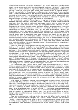 inconveniente para mim ser 'doutor em filosofia'? Não haverá mais glória para Teu nome
se em vez de senhor Paulo existe um doutor Paulo a predicar o Evangelho?". Porém Deus
não muda de opinião e todos os argumentos do senhor Paulo não podiam modificar sua
decisão. Todas as vezes que orava sobre este assunto recebia a mesma resposta.
Quando viu que todas as discussões eram vãs, recorreu a uma espécie de compromisso
com o Senhor. Prometeu servi-lo indo aqui e lá, fazer isto e aquilo, se Ele lhe concedesse
somente se tornar doutor; mas o Senhor também não aceitou isso. E durante todo este
tempo o senhor Paulo tinha uma sede sempre crescente da plenitude do Espírito. Este
estado de coisas continuou até o dia precedente ao último exame.
   Era uma sábado e o senhor Paulo dispunha-se a preparar seu sermão. Apesar do seu
empenho não tinha nenhuma inspiração. Estava a ponto de alcançar o objetivo de sua
vida, mas Deus lhe mostrou claramente que devia escolher entre o poder que teria
podido dar-lhe o título de doutor e aquele que teria podido dar-lhe o Espírito de Deus.
aquela noite se rendeu. "Senhor", disse, "eu estou pronto a ser simplesmente Paulo pelo
resto de minha vida, mas necessário conhecer o poder de teu Espírito em minha vida".
Levantou-se do oratório e escreveu uma carta aos seus examinadores, pedindo ser
dispensado do exame da seguinte segunda-feira, explicando o motivo. Depois deitou
dormir muito feliz, mas sem ter consciência de ter realizado uma experiência singular. A
manhã depois disse à assembléia que, pela primeira vez depois de seis anos de
ministério, não tinha um sermão para predicar e explicou a causa. O Senhor abençoou
aquele testemunho público mais abundantemente que todos os seus sermões preparados
com cuidado e daquele momento se serviu dele de uma forma completamente nova. Ao
conhecer a separação completa do mundo não já como uma coisa externa, mas como
uma profunda realidade interna, o gozo da presença e do poder do Espírito converteram-
se em sua experiência cotidiana.
   Deus nos pede para regular as controvérsias que temos com Ele. Para o senhor Paulo
tratava-se de uma forte ambição, mas para nós pode ser alguma coisa muito diferente.
Geralmente o abandono absoluto de nós mesmos ao Senhor depende de um único ponto
particular, e Deus nos pede justamente aquela coisa. Ele a quer porque deve possuir-nos
completamente. Fique muito impressionado com a autobiografia que escreveu um grande
chefe político: "Eu não desejo nada para mim mesmo, desejo tudo para o meu país". Se
um homem pode chegar a desejar que todo seja para seu país e nada para si mesmo,
não podemos nós dizer ao nosso Deus: "Senhor, eu não quero nada para mim, mas tudo
para Ti. Eu quero aquilo que Tu desejas, e não quero nada fora de tua vontade". Até que
não assumamos o nosso lugar de servos, Ele não poder tomar seu lugar de Senhor. Ele
não nos chama para consagrar-nos a Sua causa, mas nos pede que nos abandonemos
sem condições à Sua vontade. Estamos prontos para fazer isto?
   Um outro amigo meu, como o senhor Paulo, tinha uma desarmonia com o Senhor.
Antes de sua conversão tinha se apaixonado por uma jovem, e desde o momento em que
foi salvo tentou conduzi-la ao Senhor que ele amava, mas ela não quis saber de coisas
espirituais. O Senhor mostrou ao meu amigo que a relação com esta jovem não era boa
e devia necessariamente acabar, mas ele estava profundamente apaixonado e quis que
isso acontecesse, ainda que continuasse a servir o Senhor e a conduzir almas a Ele.
Entretanto tornou-se sempre mais consciente e viva nele a necessidade de santidade, e
este sentimento começou a marcar para ele o início de dias negros. Ele pedia a plenitude
do Espírito para ser capaz de viver uma vida santa, mas parecia que o Senhor ignorasse
continuamente seu pedido.
   Uma manhã foi chamado a predicar numa outra cidade e seu tema foi o versículo 25
do Salmo 73: "A quem tenho eu no céu senão a ti? e na terra não há quem eu deseje
além de ti". Quando ele voltou foi a uma reunião de oração, no curso da qual, sem saber,
naturalmente, que ele tinha pregado esse mesmo dia sobre o mesmo versículo, uma
irmã leu o versículo, e acabou fazendo esta pergunta: "Podemos nós verdadeiramente
dizer: "e na terra não há quem eu deseje além de ti?". Havia uma força nestas palavras
que foram diretamente ao seu coração, e ele deveu confessar de não poder dizer, com
total sinceridade, de não desejar sobre a terra nem no céu outros senão o Senhor.
Compreendeu imediatamente que, para ele, tudo dependia da sua obediência à renúncia
da jovem que amava.
   Para outros, talvez, uma renúncia similar não teria sido difícil, porém para ele foi
muito duro, ela representava tudo para ele. Começou, então, a discutir com o Senhor:
"Senhor, irei ao Tibet a trabalhar para Ti, se me permites casar com aquela jovem". Mas
o Senhor pareceu importar-se muito mais de sua relação com aquela jovem do que com
sua partida ao Tibet. A diferença prolongou-se por muitos meses e, como o rapaz orava
48
 