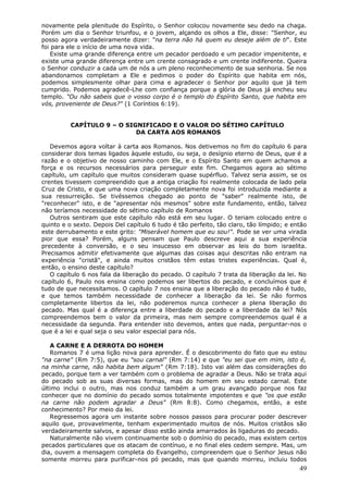 novamente pela plenitude do Espírito, o Senhor colocou novamente seu dedo na chaga.
Porém um dia o Senhor triunfou, e o jovem, alçando os olhos a Ele, disse: "Senhor, eu
posso agora verdadeiramente dizer: "na terra não há quem eu deseje além de ti". Este
foi para ele o início de uma nova vida.
    Existe uma grande diferença entre um pecador perdoado e um pecador impenitente, e
existe uma grande diferença entre um crente consagrado e um crente indiferente. Queira
o Senhor conduzir a cada um de nós a um pleno reconhecimento de sua senhoria. Se nos
abandonamos completam a Ele e pedimos o poder do Espírito que habita em nós,
podemos simplesmente olhar para cima e agradecer o Senhor por aquilo que já tem
cumprido. Podemos agradecê-Lhe com confiança porque a glória de Deus já encheu seu
templo. "Ou não sabeis que o vosso corpo é o templo do Espírito Santo, que habita em
vós, proveniente de Deus?" (1 Coríntios 6:19).


          CAPÍTULO 9 – O SIGNIFICADO E O VALOR DO SÉTIMO CAPÍTULO
                            DA CARTA AOS ROMANOS

   Devemos agora voltar à carta aos Romanos. Nos detivemos no fim do capítulo 6 para
considerar dois temas ligados àquele estudo, ou seja, o desígnio eterno de Deus, que é a
razão e o objetivo de nosso caminho com Ele, e o Espírito Santo em quem achamos a
força e os recursos necessários para perseguir este fim. Chegamos agora ao sétimo
capítulo, um capítulo que muitos consideram quase supérfluo. Talvez seria assim, se os
crentes tivessem compreendido que a antiga criação foi realmente colocada de lado pela
Cruz de Cristo, e que uma nova criação completamente nova foi introduzida mediante a
sua ressurreição. Se tivéssemos chegado ao ponto de "saber" realmente isto, de
"reconhecer" isto, e de "apresentar nós mesmos" sobre este fundamento, então, talvez
não teríamos necessidade do sétimo capítulo de Romanos
   Outros sentiram que este capítulo não está em seu lugar. O teriam colocado entre o
quinto e o sexto. Depois Del capítulo 6 tudo é tão perfeito, tão claro, tão límpido; e então
este derrubamento e este grito: "Miserável homem que eu sou!". Pode se ver uma virada
pior que essa? Porém, alguns pensam que Paulo descreve aqui a sua experiência
precedente à conversão, e o seu insucesso em observar as leis do bom israelita.
Precisamos admitir efetivamente que algumas das coisas aqui descritas não entram na
experiência "cristã", e ainda muitos cristãos têm estas tristes experiências. Qual é,
então, o ensino deste capítulo?
   O capítulo 6 nos fala da liberação do pecado. O capítulo 7 trata da liberação da lei. No
capítulo 6, Paulo nos ensina como podemos ser libertos do pecado, e concluímos que é
tudo de que necessitamos. O capítulo 7 nos ensina que a liberação do pecado não é tudo,
e que temos também necessidade de conhecer a liberação da lei. Se não formos
completamente libertos da lei, não poderemos nunca conhecer a plena liberação do
pecado. Mas qual é a diferença entre a liberdade do pecado e a liberdade da lei? Nós
compreendemos bem o valor da primeira, mas nem sempre compreendemos qual é a
necessidade da segunda. Para entender isto devemos, antes que nada, perguntar-nos o
que é a lei e qual seja o seu valor especial para nós.

   A CARNE E A DERROTA DO HOMEM
   Romanos 7 é uma lição nova para aprender. É o descobrimento do fato que eu estou
"na carne" (Rm 7:5), que eu "sou carnal" (Rm 7:14) e que "eu sei que em mim, isto é,
na minha carne, não habita bem algum" (Rm 7:18). Isto vai além das considerações do
pecado, porque tem a ver também com o problema de agradar a Deus. Não se trata aqui
do pecado sob as suas diversas formas, mas do homem em seu estado carnal. Este
último inclui o outro, mas nos conduz também a um grau avançado porque nos faz
conhecer que no domínio do pecado somos totalmente impotentes e que "os que estão
na carne não podem agradar a Deus" (Rm 8:8). Como chegamos, então, a este
conhecimento? Por meio da lei.
   Regressemos agora um instante sobre nossos passos para procurar poder descrever
aquilo que, provavelmente, tenham experimentado muitos de nós. Muitos cristãos são
verdadeiramente salvos, e apesar disso estão ainda amarrados às ligaduras do pecado.
   Naturalmente não vivem continuamente sob o domínio do pecado, mas existem certos
pecados particulares que os atacam de contínuo, e no final eles cedem sempre. Mas, um
dia, ouvem a mensagem completa do Evangelho, compreendem que o Senhor Jesus não
somente morreu para purificar-nos pó pecado, mas que quando morreu, incluiu todos
                                                                                         49
 
