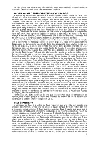 Se não temos esta consciência, não podemos dizer que estejamos encaminhados em
nossa via. Examinaremos estes três temas mais de perto.

   PRIMEIRAMENTE O SANGUE TEM VALOR DIANTE DE DEUS
   O sangue foi vertido pela expiação e é ligado à nossa posição diante de Deus. Para
não cair sob juízo, precisamos do perdão pelos pecados que temos cometido, e os nossos
pecados nos são perdoados não porque Deus feche seus olhos ao mal que temos
cometido, mas porque Ele vê o sangue do seu Filho. O sangue não é, então,
primariamente "para nós" mas "para Deus". Se eu desejo conhecer o valor do sangue
para mim, devo aceitar tudo aquilo que ele significa para Deus; se eu não conheço o
valor que o sangue tem para Deus, não conhecerei nunca o valor que ele tem para mim.
Somente quando o Espírito Santo tenha me revelado o preço que Deus atribui ao sangue
de Cristo, penetrará em mim o benefício de sua virtude e compreenderei o seu precioso
valor para mim. Mas o primeiro aspecto do sangue é para Deus. Na Antiga e na Nova
Aliança, a palavra "sangue", usada em conexão com a idéia de expiação, é adotada mas
de cem vezes, e é sempre apresentada como de grande valor diante de Deus.
   Existe no calendário do Antigo Testamento um dia que se encontra em estreita relação
com o argumento dos nossos pecados: é o Dia da Expiação. Nada explica este problema
dos pecados tão bem quanto a descrição deste dia. No capítulo 16 de Levítico lemos que,
no Dia da Expiação, o sangue era tomado das ofertas pelos pecados e levado no Lugar
Santíssimo para ser aspergido sete vezes diante do Eterno. É necessário compreender
isto muito claramente. Naquele dia, o sacrifício pelos pecados era oferecido publicamente
no átrio do Tabernáculo. Tudo era feito abertamente e podia ser visto por todos. mas o
Senhor tinha ordenado severamente que ninguém entrasse no Tabernáculo, a exceção do
Sumo Sacerdote. Ele só tomava o sangue depois de ter entrado no Lugar Santíssimo e
realizava a aspersão diante do Senhor. Por quê? Porque ele era figura do Senhor Jesus
em sua obra redentora: "Mas, vindo Cristo, o sumo sacerdote dos bens futuros, por um
maior e mais perfeito tabernáculo, não feito por mãos, isto é, não desta criação, Nem
por sangue de bodes e bezerros, mas por seu próprio sangue, entrou uma vez no
santuário, havendo efetuado uma eterna redenção" (Hb 9:11-12). Assim sendo, ninguém
senão o Sumo Sacerdote podia se aproximar e penetrar no Santuário. Alem disso, ele
entrava para cumprir um único gesto: apresentar a Deus o sangue como uma oferta
aceitável, na qual Deus podia ter satisfação. Era uma transação entre o Sumo Sacerdote
e Deus no segredo do Lugar Santíssimo, longe dos olhares dos homens que deviam
resultar beneficiados. O Senhor o requeria assim. O sangue é, então, o primeiro lugar
não "para nós", mas "para Ele". Já antes achamos descrita a efusão do sangue do
cordeiro pascual no Egito para o resgate de Israel. "E aquele sangue vos será por sinal
nas casas em que estiverdes; vendo eu sangue, passarei por cima de vós, e não haverá
entre vós praga de mortandade, quando eu ferir a terra do Egito" (Êx 12:13). Aquela é
ainda, penso, uma das figuras mais claras da nossa redenção que possamos achar no
Antigo Testamento. O sangue era colocado sobre as ombreiras e na verga das portas,
enquanto o carne dos cordeiros era comido no interior das casas. E Deus disse: "vendo
eu sangue, passarei por cima de vós".
   Temos aqui uma outra ilustração do fato que o sangue não deve ser apresentado ao
homem, mas a Deus, porque o sangue era colocado no exterior da casa e aqueles que
celebravam a festa no interior não podiam vê-lo.

   DEUS É SATISFEITO
   A santidade de Deus e a justiça de Deus requerem que uma vida sem pecado seja
entregue pelo homem. A vida está no sangue e aquele sangue deve ser vertido por mim
a causa dos meus pecados. É Deus quem o reclama, Deus é Aquele que pede que o
sangue seja oferecido, para satisfazer a sua justiça; é Ele mesmo que declara: "vendo eu
sangue, passarei por cima de vós". O sangue de Cristo satisfaz plenamente a Deus.
   Gostaria aqui de dar uma palavra aos meus mais jovens irmãos no Senhor, porque é
neste ponto que achamos, com freqüência, dificuldades. Antes de acreditar em Cristo,
talvez nunca tenhamos sido turbados pelas nossas consciências, até que a Palavra de
Deus não começou despertá-la. A nossa consciência estava morta e Deus não pode fazer
nada com aqueles cuja consciência está morta. Porém mais tarde, quando cremos, a
nossa consciência acordada tornou-se extremamente sensível e isto pode constituir-se
num verdadeiro problema para nós. O sentimento do pecado e da culpa pode tornar-se
tão grande e tão terrível, que pode até chegar a paralisar-nos, fazendo-nos perder de
vista a verdadeira eficácia do sangue. Nos parece, então, que os nossos pecados sejam
                                                                                       5
 
