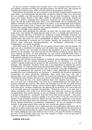 Eu sou um homem "vendido sob o pecado" (Rm 7:14). O pecado domina sobre mim.
Em verdade, enquanto me deixa em paz posso parecer um homem bom. Mas quando me
é pedido fazer alguma coisa, então a minha natureza de pecado se manifesta.
   Suponhamos que tenham um servo doente e que ele fique simplesmente sentado sem
fazer nada; a sua indisposição não será vista. Se não faz nada em todo o dia, será pouco
útil, em verdade, mas não causará dano algum. Mas se vocês lhe pedem: "Vamos, não
perca mais tempo, levante e faça algo", então as dificuldades começarão. Alçando-se,
fará cair a cadeira, tropeçará num banquinho, quebrará um vaso precioso apenas o
toque. Se não lhe pedem para fazer nada, a sua enfermidade não se manifestará; mas
desde o momento em que vocês lhe dêem uma ordem, a sua indisposição será evidente.
As ordens eram justas, mas o homem não estava em condições de executá-las. Estava
doente tanto quando estava sentado como quando trabalhava, mas quando lhe foi pedido
de servir foi revelado o seu estado de saúde.
   Nós somos todos pecadores por natureza. Se Deus não nos pede nada, todo parece
andar bem, mas apenas Ele exige alguma coisa de nós, é a ocasião para demonstrar a
nossa miserável natureza. A lei deixa em evidência a nossa debilidade. Enquanto fico
tranqüilo, pareço em perfeito estado, mas apenas se apresenta a exigência de cumprir
alguma coisa, não existe em mim a possibilidade de fazê-lo. Uma lei santa e justa não
pode ser respeitada e cumprida por um homem pecador. No momento em que esse
homem deva observá-la escrupulosamente, se manifestará plenamente a sua
incapacidade e seu estado de pecado.
   Deus sabe quem eu sou; Ele sabe que da cabeça aos pés estou cheio de pecado; Ele
sabe que sou a debilidade em pessoa, que não posso fazer nada. O problema é que eu
não o sei. Admito, sim, que todos os homens são pecadores, e que, em conseqüência,
também eu sou pecador, mas penso de não ser tão malvado quanto os outros. Deus nos
deve conduzir ao ponto no qual possamos ver que somos profundamente fracos e
impotentes. Podemos reconhecer isto sem acreditá-lo completamente; assim Deus deve
fazer alguma coisa para nos convencer.
   Sem a lei não teremos nunca conhecido a medida de nossa debilidade. Paulo chegou a
compreendê-lo. Ele nos mostra claramente quando diz em Romanos 7:7: "eu não
conheci o pecado senão pela lei; porque eu não conheceria a concupiscência, se a lei não
dissesse: Não cobiçarás". Qualquer tenha sido a sua experiência a respeito dos outros
mandamentos, foi o décimo (que traduzido literalmente significa: "Não desejarás") o que
o fez conhecer a sua verdadeira natureza. Aqui ele percebeu a sua total incapacidade!
   Mais nos esforçamos em observar a lei, mais a nossa debilidade se manifestará e
afundaremos mais profundamente em Romanos 7, enquanto não fiquemos plenamente
convencidos de nossa desastrosa debilidade. Deus sabia tudo isso, mas nós o
ignorávamos, e por isso Ele deve conduzir-nos através de experiências dolorosas até que
reconheçamos esta verdade. Devemos ter a prova incontestável de nossa debilidade.
   Por isto Deus nos deu a lei. Assim podemos dizer, com respeito, que Deus não nos
deu a lei para que a observemos, mas para que a transgredíssemos. Ele sabia bem e
éramos incapazes de cumpri-la. Nós somos tão malvados que Ele não nos pede nenhum
favor nem espera nenhum serviço. Nunca homem algum conseguiu agradar a Deus por
meio Deus da lei. No Novo Testamento não está escrito de observar a lei, mas é dito que
a lei foi dada para que houvesse transgressão. "Sobreveio, porém, a lei para que a
ofensa abundasse" (Rm 5:20). A lei nos foi dada para fazer-nos conhecer que éramos
transgressores! Sem dúvida alguma, eu sou um pecador em Adão, mas "eu não conheci
o pecado senão pela lei... porquanto onde não há lei está morto o pecado... mas assim
que veio o mandamento, reviveu o pecado, e eu morri" (Rm 7:7-9). Por meio da lei se
revela a nossa verdadeira natureza. Apesar de tudo, somos tão orgulhosos e nos cremos
tão fortes que Deus deve fazer-nos atravessar uma prova para mostrar-nos quão fracos
somos. Quando finalmente o percebemos, confessamos: "Eu sou um pecador da cabeça
aos pés, e não posso próprio fazer nada por mim mesmo para gostar a Deus".
   Não, a lei não foi entregue com a esperança que nós pudéssemos observá-la. Ela foi
dada com a plena certeza que seria violada; e quando a transgredimos tão plenamente a
ponto de ficarmos convencidos de nossa extrema miséria, a lei alcançou seu objetivo. Ela
foi o nosso pedagogo (aio) para conduzir-nos a Cristo, a fim que Ele mesmo a cumprisse
por nós. "A lei se tornou nosso aio, para nos conduzir a Cristo, a fim de que pela fé
fôssemos justificados" (Gálatas 3:24).

  CRISTO, ATÉ A LEI

                                                                                     51
 