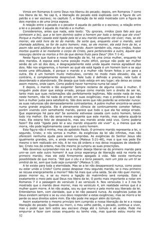 Vimos em Romanos 6 como Deus nos liberou do pecado; depois, em Romanos 7 como
nos libera da lei. No cap 6, a liberação do pecado está explicada com a figura de um
patrão e o ser escravo; no capítulo 7, a liberação da lei está mostrada com a figura de
dois maridos e de uma única esposa.
   A relação entre o pecado e o pecador é aquela do patrão e o escravo; a relação entre
a lei e o pecador é aquela do marido e a mulher.
   Consideremos, antes que nada, este texto: "Ou ignorais, irmãos (pois falo aos que
conhecem a lei), que a lei tem domínio sobre o homem por todo o tempo que ele vive?
Porque a mulher casada está ligada pela lei a seu marido enquanto ele viver; mas, se ele
morrer, ela está livre da lei do marido. De sorte que, enquanto viver o marido, será
chamada adúltera, se for de outro homem; mas, se ele morrer, ela está livre da lei, e
assim não será adúltera se for de outro marido. Assim também vós, meus irmãos, fostes
mortos quanto à lei mediante o corpo de Cristo, para pertencerdes a outro, àquele que
ressurgiu dentre os mortos a fim de que demos fruto para Deus" (Rm 7:1-4).
   Nesta figura que ilustra a nossa liberação da lei, há uma única mulher, enquanto há
dois maridos. A esposa está numa posição muito difícil, porque não pode ser mulher
senão de um só dos dois, e desgraçadamente está unida àquele menos agradável dos
dois. Não nos enganemos, o homem ao qual ela está ligada é um homem bom e se aqui
existe uma dificuldade, é porque o marido e a mulher não foram feitos o um para a
outra. Ele é um homem muito meticuloso, correto no modo mais elevado; ela, ao
contrário, é completamente desprezível. Nele tudo é definido e preciso, nela tudo é
desordenado e abandonado. Ele deseja que todo esteja em seu lugar; ela deixa as coisas
assim mesmo, onde caem. Como poderá haver harmonia numa tal casa?
   E depois, o marido e tão exigente! Sempre reclama de alguma coisa à mulher. E
ninguém pode dizer que esteja errado, porque como marido tem o direito de ser lei,
tanto mais que suas reclamações são perfeitamente legítimas. Não existe nada de mau
neste homem, não há nada de errado em suas exigências; mas o problema é que não
tem a mulher justa para satisfazê-lo. São dois seres que não poderão se entender nunca:
as suas naturezas são demasiadamente contrastantes. A pobre mulher encontra-se assim
numa grande angústia. Ela é plenamente cônscia de continuamente cometer falhas;
porém vivendo com semelhante marido, parece que todo o que ela faz esteja errado.
Que esperanças há para ela? Se somente estivesse casada com outro homem, talvez
todo iria melhor. Ele não seria menos exigente que este marido, mas saberia ajudá-la
mais. Ela estaria feliz de desposá-lo, mas seu marido ainda está vivo. Como poderia
fazer? Ela está "ligada pela lei a seu marido enquanto ele viver" e, a menos que ele
morra, não pode legitimamente casar que o outro homem.
   Esta figura não é minha, mas do apóstolo Paulo. O primeiro marido representa a lei, o
segundo, Cristo; e nós somos a mulher. As exigências da lei são infinitas, mas não
oferecem nenhuma ajuda para serem cumpridas. As exigências do Senhor Jesus são
igualmente grandes, sim, e ainda maiores (Mateus 5:21-48), mas o que nos pede Ele
mesmo o tem realizado em nós. A lei nos dá ordens e nos deixa incapazes de obedecê-
las; Cristo nos dá ordens, mas Ele mesmo já cumpriu as suas prescrições.
   Não devemos surpreender-nos se a mulher deseja liberar-se do primeiro marido para
unir-se com este outro homem! A sua única esperança de liberação está na morte do
primeiro marido; mas ele está firmemente apegado à vida. Não existe nenhuma
possibilidade de que morra. "Até que o céu e a terra passem, nem um jota ou um til se
omitirá da lei, sem que tudo seja cumprido" (Mateus 5:18).
   A lei existe para toda a eternidade. Mas se a lei não desaparecerá nunca, como posso
eu estar unido a Cristo? Como posso desposar meu segundo marido, se o meu primeiro
se recusa energicamente a morrer? Não há mais que uma saída. Se ele não quer morrer,
posso morrer eu, e se eu morro a ligação do matrimônio será rompida. Este é
exatamente o meio pelo qual Deus nos libera da lei. O ponto mais importante a notar em
Romanos 7 é a passagem do versículo 3 ao versículo 4. Nos versículos 1 a 3 nos foi
mostrado que o marido deve morrer, mas no versículo 4, em realidade vemos que é a
mulher quem morre. A lei não acaba, sou eu que morro e pela morte sou liberado da lei.
Entendamos bem, com claridade, que a lei não passará nunca. As exigências justas de
Deus existem sempre e se eu vivo devo responder a estas exigências; mas se morro a lei
perde os seus direitos sobre mim. Ela não pode me seguir além do túmulo.
   Assim exatamente o mesmo princípio tem cumprido a nossa liberação da lei e a nossa
liberação do pecado. Quando eu morri, o meu velho patrão, o pecado, continua a viver,
mas o poder que tem sobre seu escravo chega até o túmulo e ali acaba. Pode me
empurrar a fazer cem coisas enquanto eu tenho vida, mas quando estou morto me
52
 