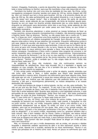 homem. Chegados, finalmente, o ponto de desconfiar das nossas capacidades, colocamos
toda a nossa confiança no Senhor, para que Ele manifeste a Sua vida ressurreta em nós.
    Permitam-me ilustrar isto com uma cena da realidade de meu país. Na China, certos
carregadores conseguem levantar sacolas com pesos de 120 kg, outros chegam até 250
kg. Vem um homem que tem a força para levantar 120 kg, e se encontra diante de um
peso de 250 kg. Ele sabe perfeitamente que não poderá levantá-lo, e se é esperto dirá:
"Eu não posso nem sequer tentar". Mas a tentação de provar faz parte da natureza
humana, assim, ainda sabendo de sua incapacidade, ele tenta de levantar aquele peso.
Quando eu era um rapaz me divertia amiúde observando dez ou vinte destes homens
enquanto se esforçavam para demonstrar entre eles a sua força, ainda sabendo de não
poder superar o limite; acabavam por ceder passo aos mais fortes, os que tinham a
capacidade necessária.
   Também nós devemos abandonar o antes possível as nossas tentativas de fazer as
coisas sozinhos, porque enquanto monopolizarmos o trabalho, não deixamos espaço para
o Espírito Santo. Mas se dizemos: "Senhor, eu não posso fazer isto e confio em Ti, para
que Tu o faças por mim", acharemos uma força superior à nossa que age por nós.
   Em 1923 encontrei um célebre evangelista do Canadá. Num discurso, eu tinha falado
alguma coisa sobre o tema de que estamos nos ocupando. Enquanto voltávamos juntos à
sua casa, depois da reunião, ele observou: "É raro, em nossos dias, que alguém fale de
Romanos 7; é bom que este argumento seja lembrado. O dia em que eu fui liberto da lei,
foi como se para mim tivesse descido o céu na terra. Depois de anos de vida cristã, eu
fazia ainda todos os meus esforços para agradar a Deus, mas mais tentava de fazê-lo,
menos conseguia. Considerava a Deus como a pessoa mais exigente do universo e me
sentia impotente para corresponder os seus mínimos requerimentos. Improvisamente,
um dia, enquanto lia Romanos 7, se fez a luz no meu espírito e vi que, não somente eu
estava livre do pecado, mas também da lei. Na minha maravilha, me levantei de um pulo
que exclamei: "Senhor, então é verdade que Tu não exiges nada de mim? Então não
preciso fazer nada para Ti!"
   As exigências de Deus não mudaram, mas nós continuamos sempre na
impossibilidade de satisfazê-las. Deus seja louvado! Ele é o legislador e aquele que
obedece no meu coração. Ele que deu a lei e também Ele que a observa. Ele faz os
pedidos, mas Ele mesmo os responde.
   O meu amigo podia verdadeiramente pular e gritar de alegria, quando entendeu que
não tinha mais nada a fazer, e todos aqueles que fazem este descobrimento
experimentarão o mesmo alívio. Enquanto nos esforcemos para fazer alguma coisa, Deus
não pode agir em nós. E justamente a causa dos nossos esforços que caímos e voltamos
cair. Deus quer nos mostrar que não sabemos que não podemos fazer nada por nós
mesmos, e até que o reconheçamos plenamente, os nossos desapontos e as nossas
desilusões não cessarão.
   Um irmão que tentava de chegar à vitória lutando, me fez, um dia, esta confissão: "Eu
não sei por que sou tão fraco". Eu respondi: "O seu mal é que você é demasiado fraco
para cumprir a vontade de Deus, mas não é bastante fraco para não tentar de fazê-la.
Você não é ainda bastante débil. Quando seja reduzido a uma debilidade extrema, e seja
persuadido de sua absoluta incapacidade, então Deus fará tudo". Nós todos precisamos
de chegar no ponto de dizer finalmente: "Senhor, sou incapaz de fazer a mínima coisa
para Ti, mas confio em Ti, para que Tu faças cada coisa em mim".
   Me achava, um dia, na China, com uma vintena de outros irmãos, numa casa cuja
instalação do banheiro era insuficiente; íamos então, cada manhã, a mergulhar no mar
na praia vizinha. Um dia, um irmão, enquanto nadava, sofreu uma câimbra e eu o vi
subitamente desaparecer sob as águas; fiz então um sinal a um outro irmão, hábil
nadador, para que se precipitasse em sua ajuda. Mas, ante o meu grande estupor, ele
não se mexeu. Comecei a me preocupar seriamente e lhe gritei: "Não vê que o homem
está se afogando?", e os outros irmãos, angustiados como eu, gritavam também eles a
todo volume. Mas o bom nadador não se mexia. Calmo e tranqüilo, ele estava imóvel
com o ar de quem se recusa a fazer uma coisa desagradável. Entanto, a voz do pobre
irmão que se afogava era cada vez mais fraca, e seus esforços diminuíam. Eu pensei, em
meu coração: "Este homem não tem coração! Pode deixar se afogar um irmão sob seu
nariz sem socorrê-lo!"
   Mas, no momento em que o irmão desapareceu sob as ondas, em poucas e rápidas
braçadas o destemido nadador aproximou-se dele e os dois estiveram pronto a salvo
sobre a praia. Apenas tive a ocasião, declarei-lhe os meus sentimentos: "Nunca vi um
crente que pensasse em si mesmo como você. Pense um pouco no sofrimento que você
54
 